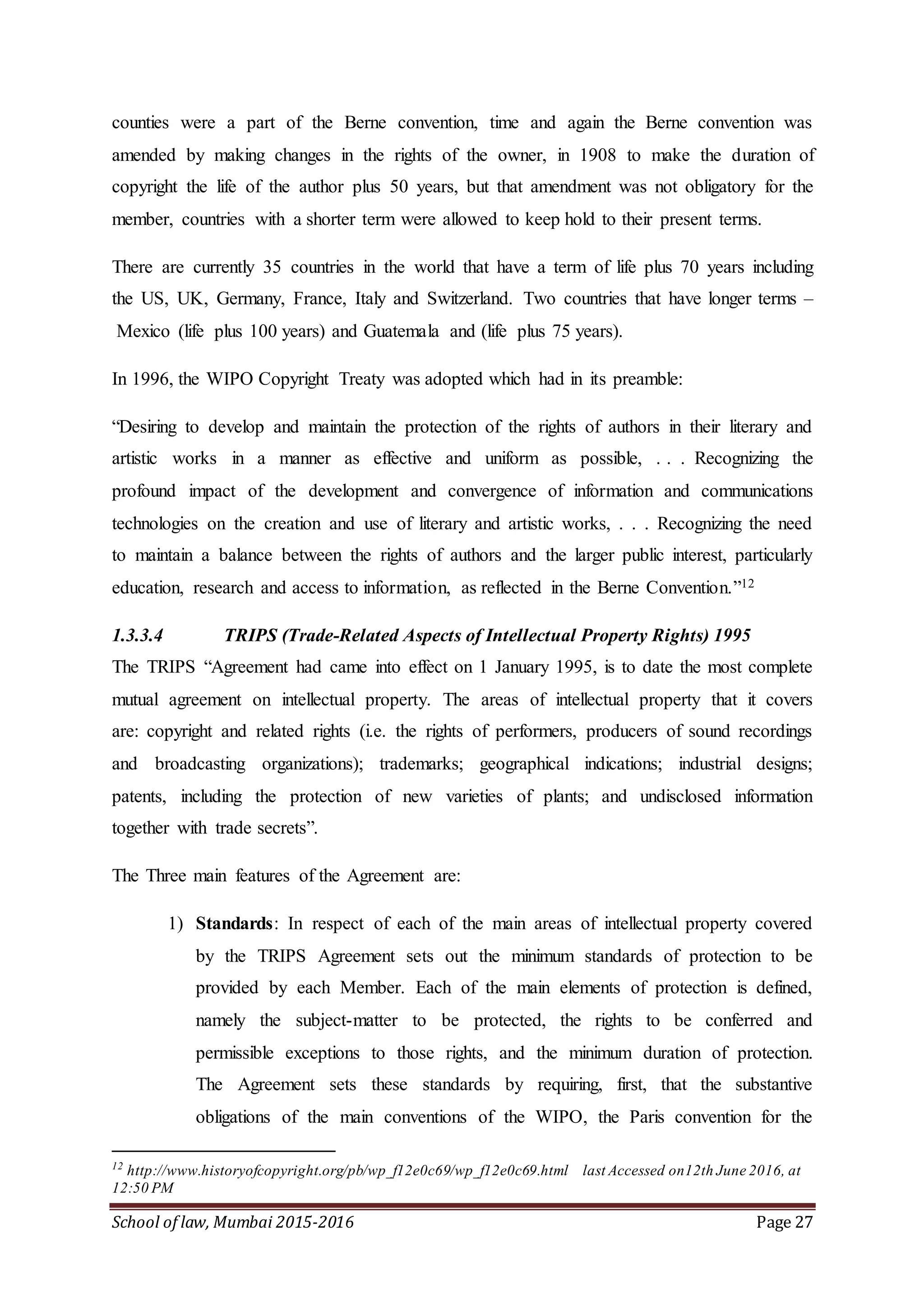 School of law, Mumbai 2015-2016 Page 27
counties were a part of the Berne convention, time and again the Berne convention was
amended by making changes in the rights of the owner, in 1908 to make the duration of
copyright the life of the author plus 50 years, but that amendment was not obligatory for the
member, countries with a shorter term were allowed to keep hold to their present terms.
There are currently 35 countries in the world that have a term of life plus 70 years including
the US, UK, Germany, France, Italy and Switzerland. Two countries that have longer terms –
Mexico (life plus 100 years) and Guatemala and (life plus 75 years).
In 1996, the WIPO Copyright Treaty was adopted which had in its preamble:
“Desiring to develop and maintain the protection of the rights of authors in their literary and
artistic works in a manner as effective and uniform as possible, . . . Recognizing the
profound impact of the development and convergence of information and communications
technologies on the creation and use of literary and artistic works, . . . Recognizing the need
to maintain a balance between the rights of authors and the larger public interest, particularly
education, research and access to information, as reflected in the Berne Convention.”12
1.3.3.4 TRIPS (Trade-Related Aspects of Intellectual Property Rights) 1995
The TRIPS “Agreement had came into effect on 1 January 1995, is to date the most complete
mutual agreement on intellectual property. The areas of intellectual property that it covers
are: copyright and related rights (i.e. the rights of performers, producers of sound recordings
and broadcasting organizations); trademarks; geographical indications; industrial designs;
patents, including the protection of new varieties of plants; and undisclosed information
together with trade secrets”.
The Three main features of the Agreement are:
1) Standards: In respect of each of the main areas of intellectual property covered
by the TRIPS Agreement sets out the minimum standards of protection to be
provided by each Member. Each of the main elements of protection is defined,
namely the subject-matter to be protected, the rights to be conferred and
permissible exceptions to those rights, and the minimum duration of protection.
The Agreement sets these standards by requiring, first, that the substantive
obligations of the main conventions of the WIPO, the Paris convention for the
12
http://www.historyofcopyright.org/pb/wp_f12e0c69/wp_f12e0c69.html last Accessed on12th June 2016, at
12:50 PM
 