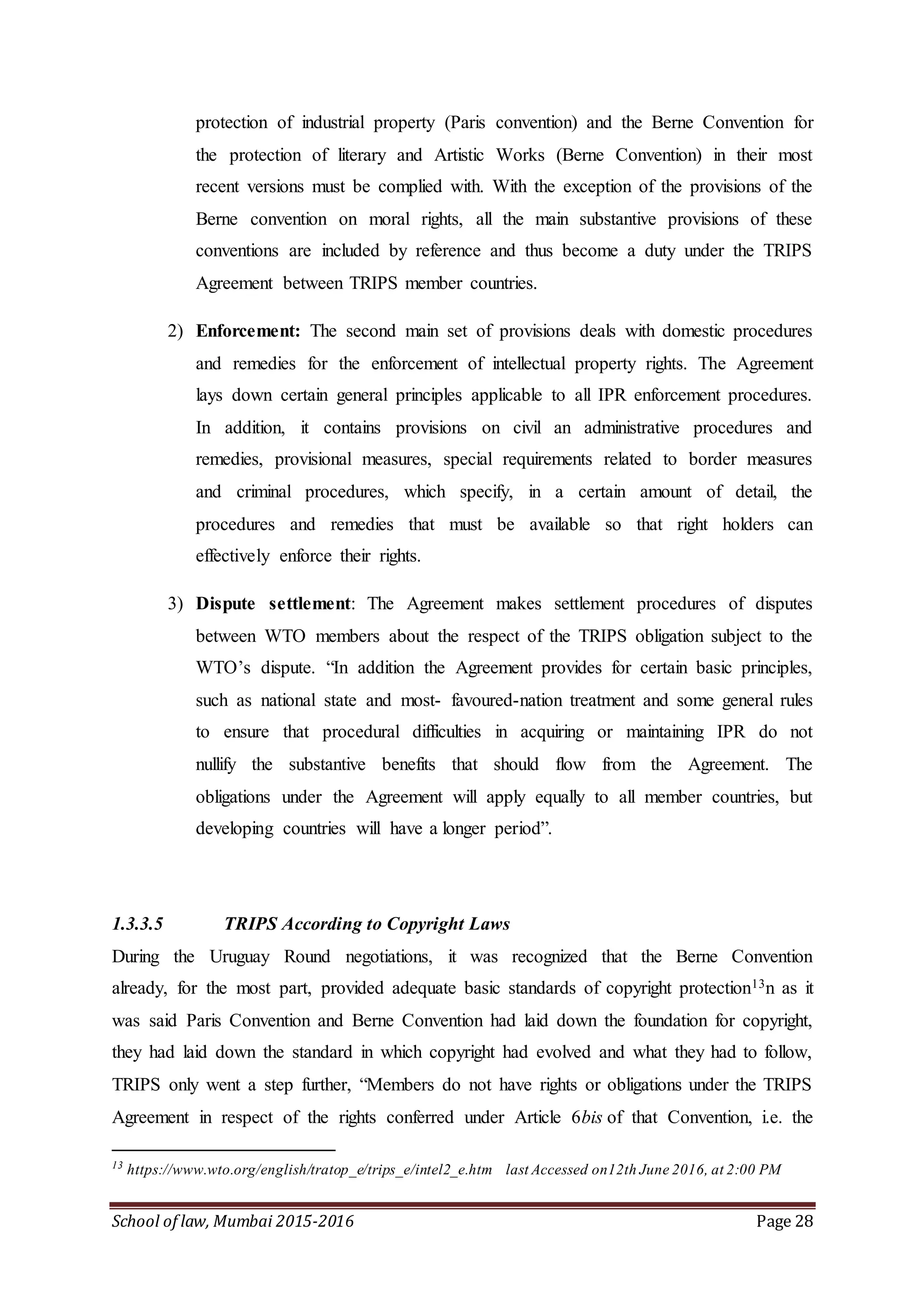 School of law, Mumbai 2015-2016 Page 28
protection of industrial property (Paris convention) and the Berne Convention for
the protection of literary and Artistic Works (Berne Convention) in their most
recent versions must be complied with. With the exception of the provisions of the
Berne convention on moral rights, all the main substantive provisions of these
conventions are included by reference and thus become a duty under the TRIPS
Agreement between TRIPS member countries.
2) Enforcement: The second main set of provisions deals with domestic procedures
and remedies for the enforcement of intellectual property rights. The Agreement
lays down certain general principles applicable to all IPR enforcement procedures.
In addition, it contains provisions on civil an administrative procedures and
remedies, provisional measures, special requirements related to border measures
and criminal procedures, which specify, in a certain amount of detail, the
procedures and remedies that must be available so that right holders can
effectively enforce their rights.
3) Dispute settlement: The Agreement makes settlement procedures of disputes
between WTO members about the respect of the TRIPS obligation subject to the
WTO’s dispute. “In addition the Agreement provides for certain basic principles,
such as national state and most- favoured-nation treatment and some general rules
to ensure that procedural difficulties in acquiring or maintaining IPR do not
nullify the substantive benefits that should flow from the Agreement. The
obligations under the Agreement will apply equally to all member countries, but
developing countries will have a longer period”.
1.3.3.5 TRIPS According to Copyright Laws
During the Uruguay Round negotiations, it was recognized that the Berne Convention
already, for the most part, provided adequate basic standards of copyright protection13n as it
was said Paris Convention and Berne Convention had laid down the foundation for copyright,
they had laid down the standard in which copyright had evolved and what they had to follow,
TRIPS only went a step further, “Members do not have rights or obligations under the TRIPS
Agreement in respect of the rights conferred under Article 6bis of that Convention, i.e. the
13
https://www.wto.org/english/tratop_e/trips_e/intel2_e.htm last Accessed on12th June 2016, at 2:00 PM
 