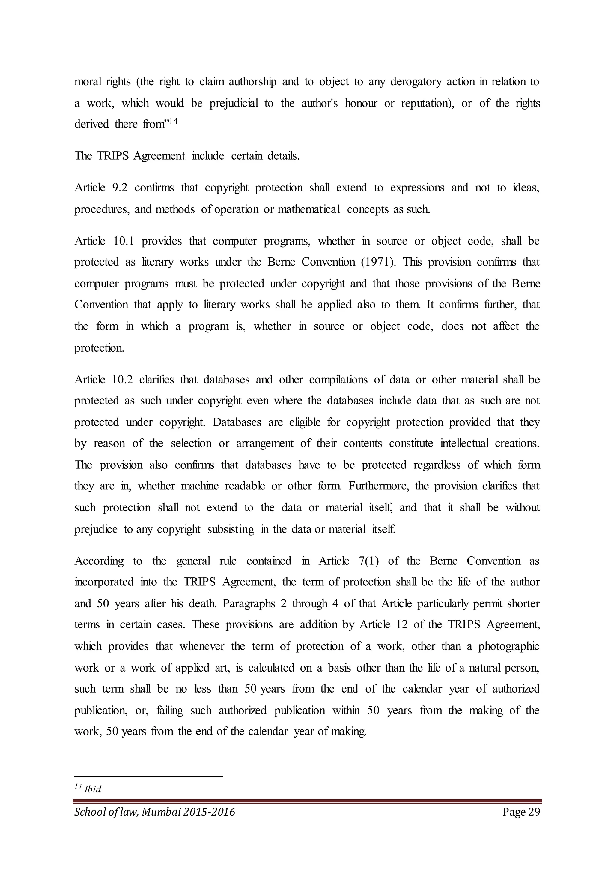 School of law, Mumbai 2015-2016 Page 29
moral rights (the right to claim authorship and to object to any derogatory action in relation to
a work, which would be prejudicial to the author's honour or reputation), or of the rights
derived there from”14
The TRIPS Agreement include certain details.
Article 9.2 confirms that copyright protection shall extend to expressions and not to ideas,
procedures, and methods of operation or mathematical concepts as such.
Article 10.1 provides that computer programs, whether in source or object code, shall be
protected as literary works under the Berne Convention (1971). This provision confirms that
computer programs must be protected under copyright and that those provisions of the Berne
Convention that apply to literary works shall be applied also to them. It confirms further, that
the form in which a program is, whether in source or object code, does not affect the
protection.
Article 10.2 clarifies that databases and other compilations of data or other material shall be
protected as such under copyright even where the databases include data that as such are not
protected under copyright. Databases are eligible for copyright protection provided that they
by reason of the selection or arrangement of their contents constitute intellectual creations.
The provision also confirms that databases have to be protected regardless of which form
they are in, whether machine readable or other form. Furthermore, the provision clarifies that
such protection shall not extend to the data or material itself, and that it shall be without
prejudice to any copyright subsisting in the data or material itself.
According to the general rule contained in Article 7(1) of the Berne Convention as
incorporated into the TRIPS Agreement, the term of protection shall be the life of the author
and 50 years after his death. Paragraphs 2 through 4 of that Article particularly permit shorter
terms in certain cases. These provisions are addition by Article 12 of the TRIPS Agreement,
which provides that whenever the term of protection of a work, other than a photographic
work or a work of applied art, is calculated on a basis other than the life of a natural person,
such term shall be no less than 50 years from the end of the calendar year of authorized
publication, or, failing such authorized publication within 50 years from the making of the
work, 50 years from the end of the calendar year of making.
14
Ibid
 