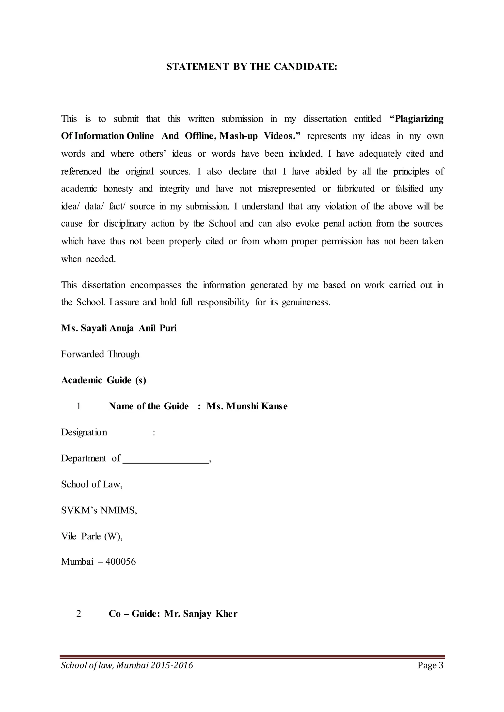 School of law, Mumbai 2015-2016 Page 3
STATEMENT BY THE CANDIDATE:
This is to submit that this written submission in my dissertation entitled “Plagiarizing
Of Information Online And Offline, Mash-up Videos.” represents my ideas in my own
words and where others’ ideas or words have been included, I have adequately cited and
referenced the original sources. I also declare that I have abided by all the principles of
academic honesty and integrity and have not misrepresented or fabricated or falsified any
idea/ data/ fact/ source in my submission. I understand that any violation of the above will be
cause for disciplinary action by the School and can also evoke penal action from the sources
which have thus not been properly cited or from whom proper permission has not been taken
when needed.
This dissertation encompasses the information generated by me based on work carried out in
the School. I assure and hold full responsibility for its genuineness.
Ms. Sayali Anuja Anil Puri
Forwarded Through
Academic Guide (s)
1 Name of the Guide : Ms. Munshi Kanse
Designation :
Department of _________________,
School of Law,
SVKM’s NMIMS,
Vile Parle (W),
Mumbai – 400056
2 Co – Guide: Mr. Sanjay Kher
 
