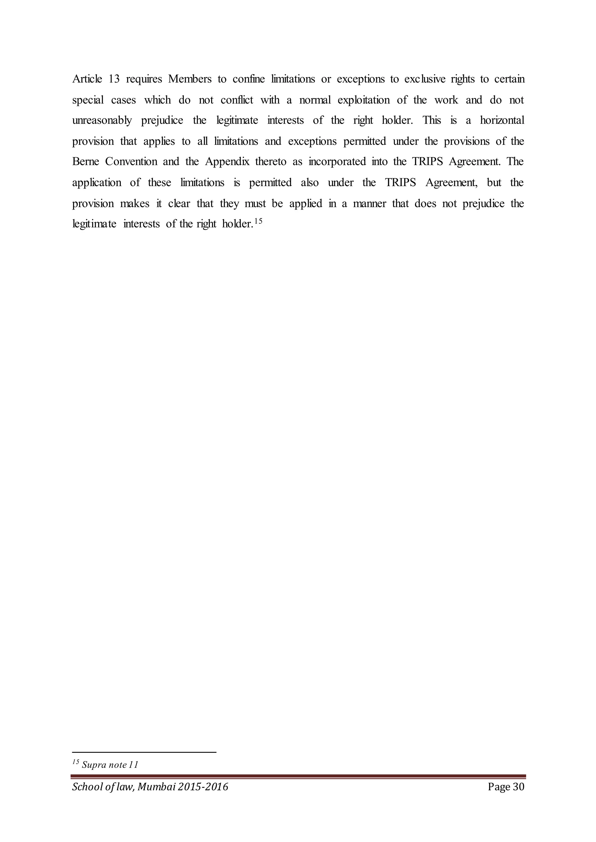 School of law, Mumbai 2015-2016 Page 30
Article 13 requires Members to confine limitations or exceptions to exclusive rights to certain
special cases which do not conflict with a normal exploitation of the work and do not
unreasonably prejudice the legitimate interests of the right holder. This is a horizontal
provision that applies to all limitations and exceptions permitted under the provisions of the
Berne Convention and the Appendix thereto as incorporated into the TRIPS Agreement. The
application of these limitations is permitted also under the TRIPS Agreement, but the
provision makes it clear that they must be applied in a manner that does not prejudice the
legitimate interests of the right holder.15
15
Supra note 11
 