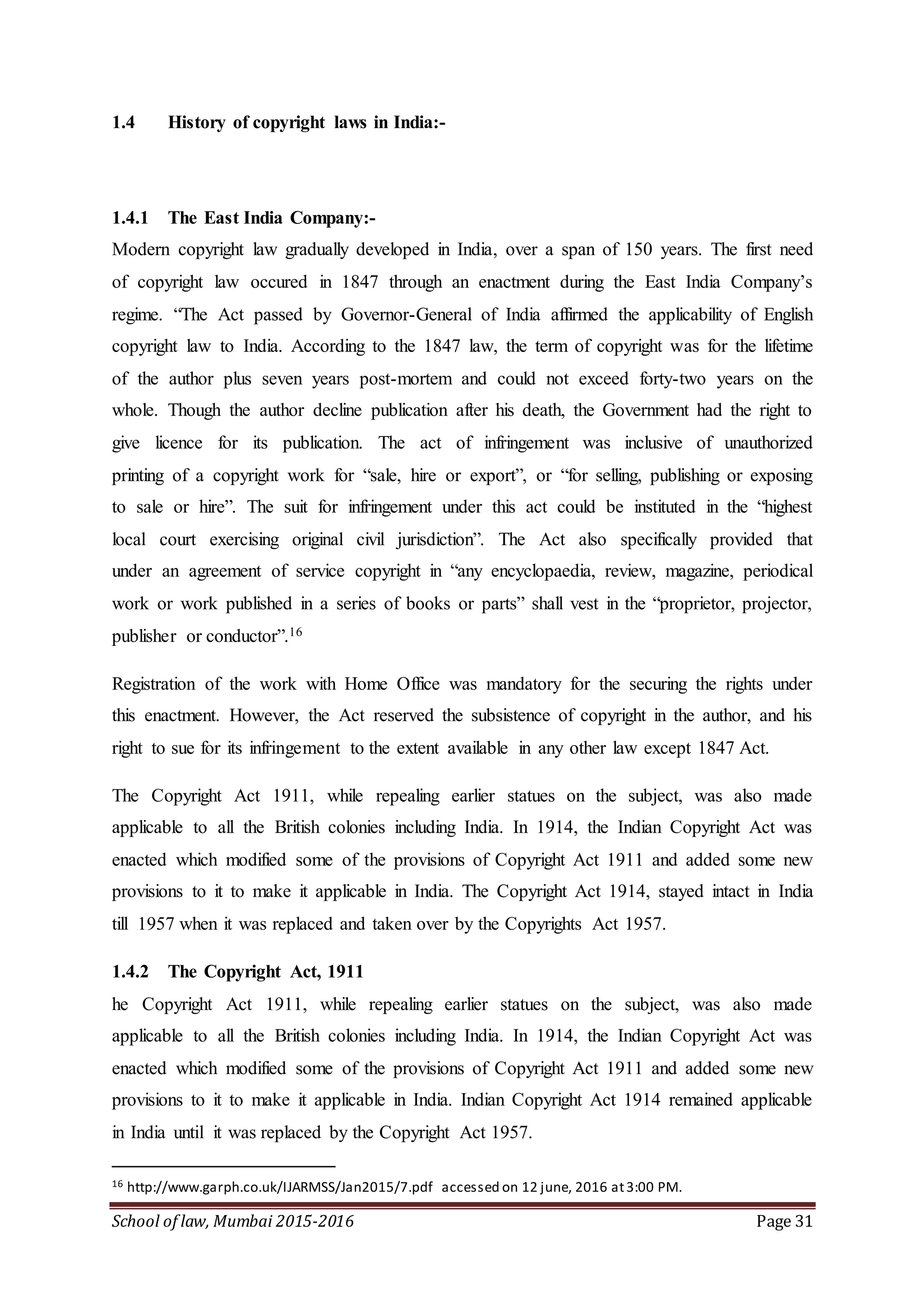 School of law, Mumbai 2015-2016 Page 31
1.4 History of copyright laws in India:-
1.4.1 The East India Company:-
Modern copyright law gradually developed in India, over a span of 150 years. The first need
of copyright law occured in 1847 through an enactment during the East India Company’s
regime. “The Act passed by Governor-General of India affirmed the applicability of English
copyright law to India. According to the 1847 law, the term of copyright was for the lifetime
of the author plus seven years post-mortem and could not exceed forty-two years on the
whole. Though the author decline publication after his death, the Government had the right to
give licence for its publication. The act of infringement was inclusive of unauthorized
printing of a copyright work for “sale, hire or export”, or “for selling, publishing or exposing
to sale or hire”. The suit for infringement under this act could be instituted in the “highest
local court exercising original civil jurisdiction”. The Act also specifically provided that
under an agreement of service copyright in “any encyclopaedia, review, magazine, periodical
work or work published in a series of books or parts” shall vest in the “proprietor, projector,
publisher or conductor”.16
Registration of the work with Home Office was mandatory for the securing the rights under
this enactment. However, the Act reserved the subsistence of copyright in the author, and his
right to sue for its infringement to the extent available in any other law except 1847 Act.
The Copyright Act 1911, while repealing earlier statues on the subject, was also made
applicable to all the British colonies including India. In 1914, the Indian Copyright Act was
enacted which modified some of the provisions of Copyright Act 1911 and added some new
provisions to it to make it applicable in India. The Copyright Act 1914, stayed intact in India
till 1957 when it was replaced and taken over by the Copyrights Act 1957.
1.4.2 The Copyright Act, 1911
he Copyright Act 1911, while repealing earlier statues on the subject, was also made
applicable to all the British colonies including India. In 1914, the Indian Copyright Act was
enacted which modified some of the provisions of Copyright Act 1911 and added some new
provisions to it to make it applicable in India. Indian Copyright Act 1914 remained applicable
in India until it was replaced by the Copyright Act 1957.
16 http://www.garph.co.uk/IJARMSS/Jan2015/7.pdf accessed on 12 june, 2016 at3:00 PM.
 