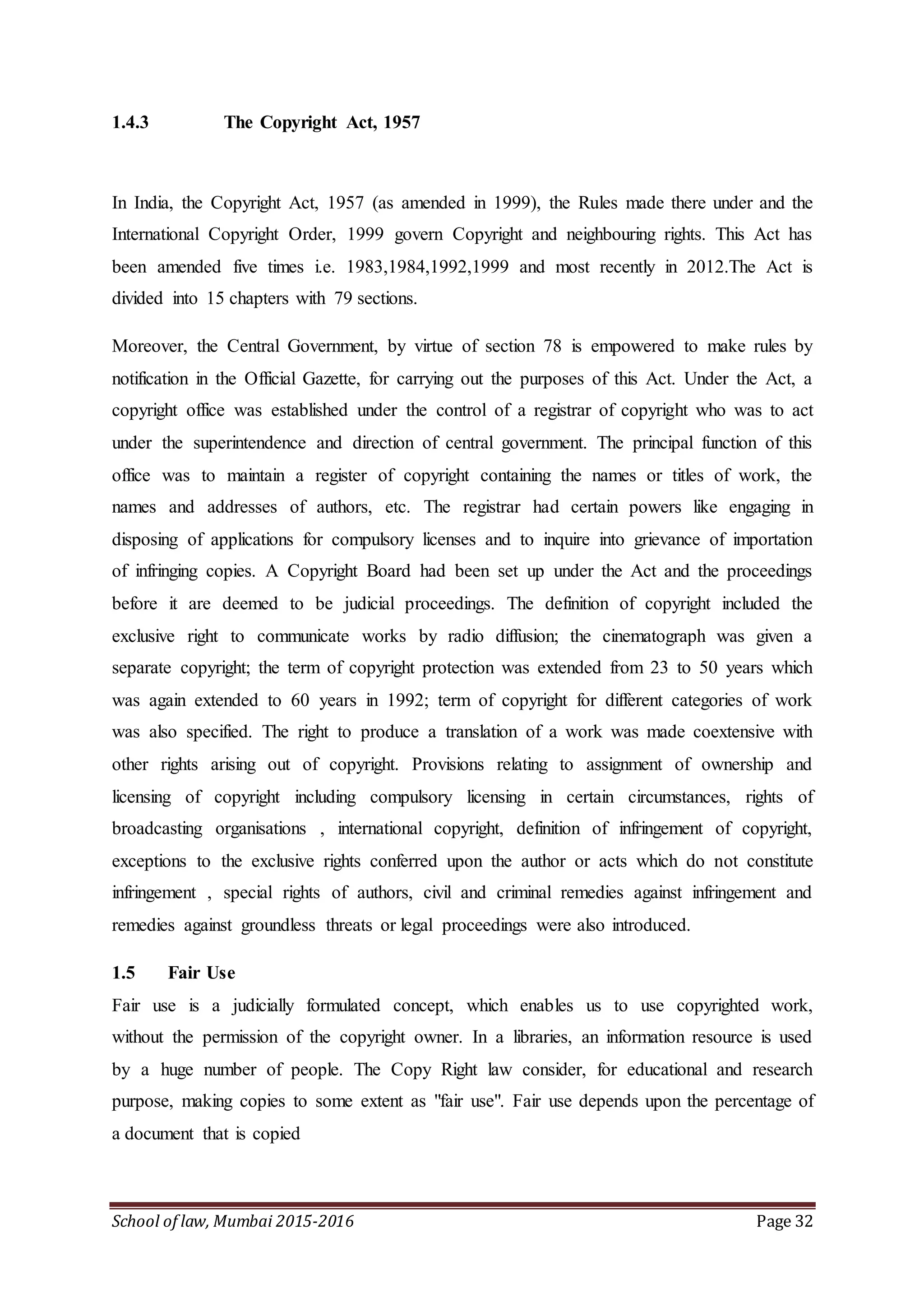 School of law, Mumbai 2015-2016 Page 32
1.4.3 The Copyright Act, 1957
In India, the Copyright Act, 1957 (as amended in 1999), the Rules made there under and the
International Copyright Order, 1999 govern Copyright and neighbouring rights. This Act has
been amended five times i.e. 1983,1984,1992,1999 and most recently in 2012.The Act is
divided into 15 chapters with 79 sections.
Moreover, the Central Government, by virtue of section 78 is empowered to make rules by
notification in the Official Gazette, for carrying out the purposes of this Act. Under the Act, a
copyright office was established under the control of a registrar of copyright who was to act
under the superintendence and direction of central government. The principal function of this
office was to maintain a register of copyright containing the names or titles of work, the
names and addresses of authors, etc. The registrar had certain powers like engaging in
disposing of applications for compulsory licenses and to inquire into grievance of importation
of infringing copies. A Copyright Board had been set up under the Act and the proceedings
before it are deemed to be judicial proceedings. The definition of copyright included the
exclusive right to communicate works by radio diffusion; the cinematograph was given a
separate copyright; the term of copyright protection was extended from 23 to 50 years which
was again extended to 60 years in 1992; term of copyright for different categories of work
was also specified. The right to produce a translation of a work was made coextensive with
other rights arising out of copyright. Provisions relating to assignment of ownership and
licensing of copyright including compulsory licensing in certain circumstances, rights of
broadcasting organisations , international copyright, definition of infringement of copyright,
exceptions to the exclusive rights conferred upon the author or acts which do not constitute
infringement , special rights of authors, civil and criminal remedies against infringement and
remedies against groundless threats or legal proceedings were also introduced.
1.5 Fair Use
Fair use is a judicially formulated concept, which enables us to use copyrighted work,
without the permission of the copyright owner. In a libraries, an information resource is used
by a huge number of people. The Copy Right law consider, for educational and research
purpose, making copies to some extent as "fair use". Fair use depends upon the percentage of
a document that is copied
 