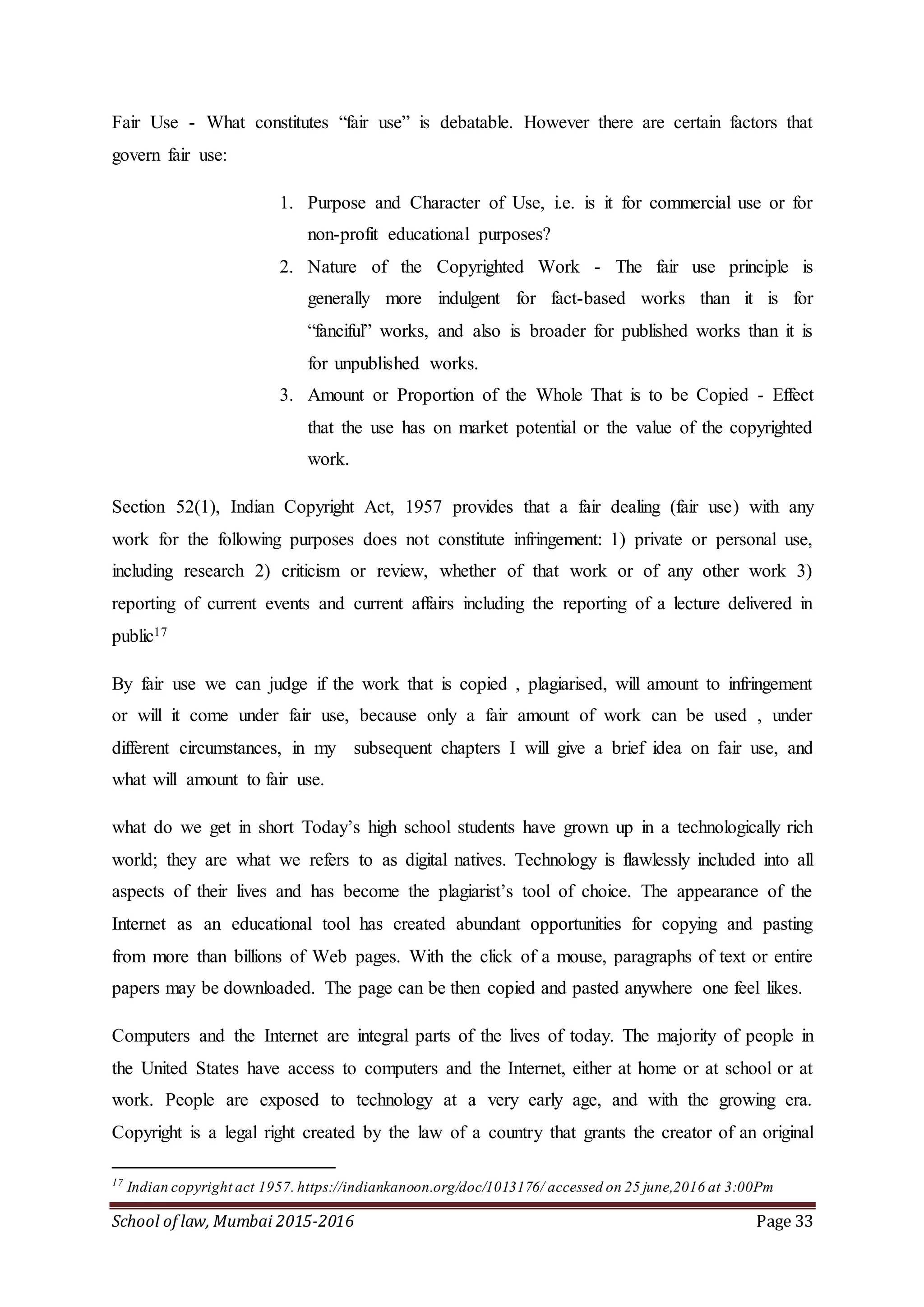 School of law, Mumbai 2015-2016 Page 33
Fair Use - What constitutes “fair use” is debatable. However there are certain factors that
govern fair use:
1. Purpose and Character of Use, i.e. is it for commercial use or for
non-profit educational purposes?
2. Nature of the Copyrighted Work - The fair use principle is
generally more indulgent for fact-based works than it is for
“fanciful” works, and also is broader for published works than it is
for unpublished works.
3. Amount or Proportion of the Whole That is to be Copied - Effect
that the use has on market potential or the value of the copyrighted
work.
Section 52(1), Indian Copyright Act, 1957 provides that a fair dealing (fair use) with any
work for the following purposes does not constitute infringement: 1) private or personal use,
including research 2) criticism or review, whether of that work or of any other work 3)
reporting of current events and current affairs including the reporting of a lecture delivered in
public17
By fair use we can judge if the work that is copied , plagiarised, will amount to infringement
or will it come under fair use, because only a fair amount of work can be used , under
different circumstances, in my subsequent chapters I will give a brief idea on fair use, and
what will amount to fair use.
what do we get in short Today’s high school students have grown up in a technologically rich
world; they are what we refers to as digital natives. Technology is flawlessly included into all
aspects of their lives and has become the plagiarist’s tool of choice. The appearance of the
Internet as an educational tool has created abundant opportunities for copying and pasting
from more than billions of Web pages. With the click of a mouse, paragraphs of text or entire
papers may be downloaded. The page can be then copied and pasted anywhere one feel likes.
Computers and the Internet are integral parts of the lives of today. The majority of people in
the United States have access to computers and the Internet, either at home or at school or at
work. People are exposed to technology at a very early age, and with the growing era.
Copyright is a legal right created by the law of a country that grants the creator of an original
17
Indian copyright act 1957. https://indiankanoon.org/doc/1013176/ accessed on 25 june,2016 at 3:00Pm
 
