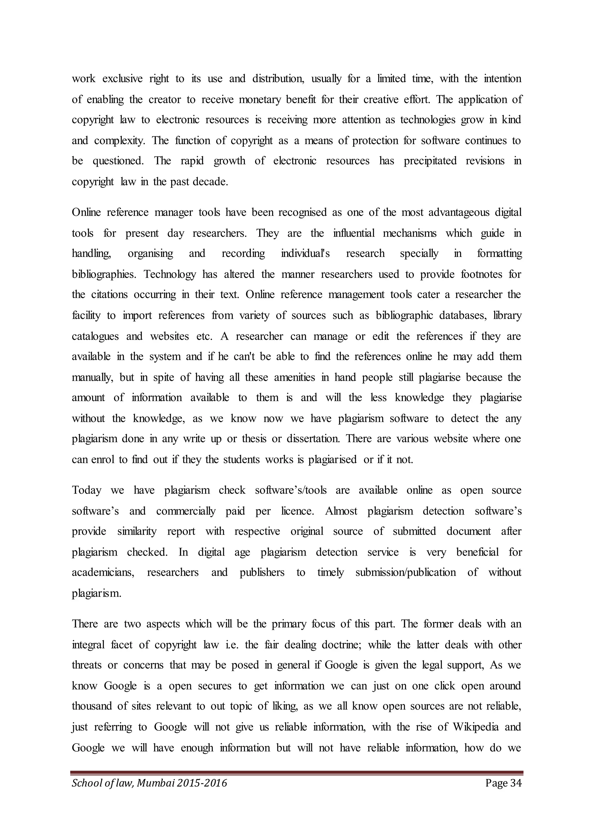 School of law, Mumbai 2015-2016 Page 34
work exclusive right to its use and distribution, usually for a limited time, with the intention
of enabling the creator to receive monetary benefit for their creative effort. The application of
copyright law to electronic resources is receiving more attention as technologies grow in kind
and complexity. The function of copyright as a means of protection for software continues to
be questioned. The rapid growth of electronic resources has precipitated revisions in
copyright law in the past decade.
Online reference manager tools have been recognised as one of the most advantageous digital
tools for present day researchers. They are the influential mechanisms which guide in
handling, organising and recording individual's research specially in formatting
bibliographies. Technology has altered the manner researchers used to provide footnotes for
the citations occurring in their text. Online reference management tools cater a researcher the
facility to import references from variety of sources such as bibliographic databases, library
catalogues and websites etc. A researcher can manage or edit the references if they are
available in the system and if he can't be able to find the references online he may add them
manually, but in spite of having all these amenities in hand people still plagiarise because the
amount of information available to them is and will the less knowledge they plagiarise
without the knowledge, as we know now we have plagiarism software to detect the any
plagiarism done in any write up or thesis or dissertation. There are various website where one
can enrol to find out if they the students works is plagiarised or if it not.
Today we have plagiarism check software’s/tools are available online as open source
software’s and commercially paid per licence. Almost plagiarism detection software’s
provide similarity report with respective original source of submitted document after
plagiarism checked. In digital age plagiarism detection service is very beneficial for
academicians, researchers and publishers to timely submission/publication of without
plagiarism.
There are two aspects which will be the primary focus of this part. The former deals with an
integral facet of copyright law i.e. the fair dealing doctrine; while the latter deals with other
threats or concerns that may be posed in general if Google is given the legal support, As we
know Google is a open secures to get information we can just on one click open around
thousand of sites relevant to out topic of liking, as we all know open sources are not reliable,
just referring to Google will not give us reliable information, with the rise of Wikipedia and
Google we will have enough information but will not have reliable information, how do we
 