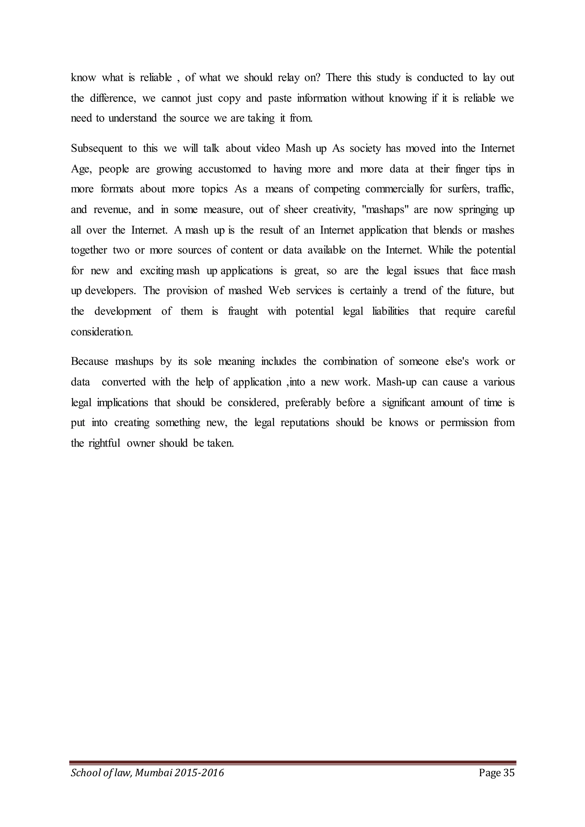 School of law, Mumbai 2015-2016 Page 35
know what is reliable , of what we should relay on? There this study is conducted to lay out
the difference, we cannot just copy and paste information without knowing if it is reliable we
need to understand the source we are taking it from.
Subsequent to this we will talk about video Mash up As society has moved into the Internet
Age, people are growing accustomed to having more and more data at their finger tips in
more formats about more topics As a means of competing commercially for surfers, traffic,
and revenue, and in some measure, out of sheer creativity, "mashaps" are now springing up
all over the Internet. A mash up is the result of an Internet application that blends or mashes
together two or more sources of content or data available on the Internet. While the potential
for new and exciting mash up applications is great, so are the legal issues that face mash
up developers. The provision of mashed Web services is certainly a trend of the future, but
the development of them is fraught with potential legal liabilities that require careful
consideration.
Because mashups by its sole meaning includes the combination of someone else's work or
data converted with the help of application ,into a new work. Mash-up can cause a various
legal implications that should be considered, preferably before a significant amount of time is
put into creating something new, the legal reputations should be knows or permission from
the rightful owner should be taken.
 