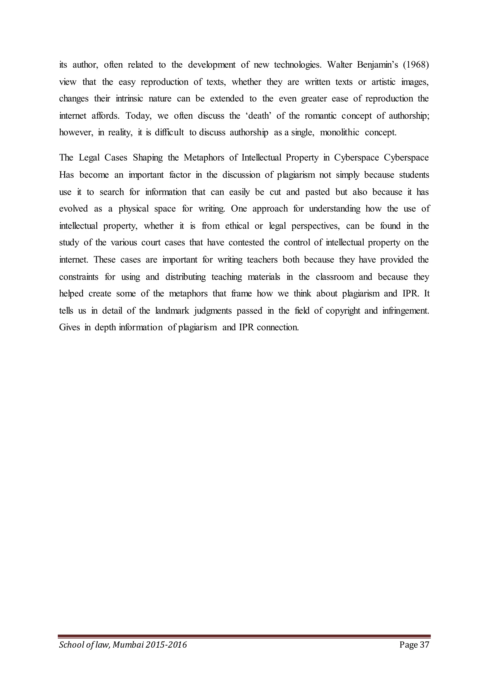 School of law, Mumbai 2015-2016 Page 37
its author, often related to the development of new technologies. Walter Benjamin’s (1968)
view that the easy reproduction of texts, whether they are written texts or artistic images,
changes their intrinsic nature can be extended to the even greater ease of reproduction the
internet affords. Today, we often discuss the ‘death’ of the romantic concept of authorship;
however, in reality, it is difficult to discuss authorship as a single, monolithic concept.
The Legal Cases Shaping the Metaphors of Intellectual Property in Cyberspace Cyberspace
Has become an important factor in the discussion of plagiarism not simply because students
use it to search for information that can easily be cut and pasted but also because it has
evolved as a physical space for writing. One approach for understanding how the use of
intellectual property, whether it is from ethical or legal perspectives, can be found in the
study of the various court cases that have contested the control of intellectual property on the
internet. These cases are important for writing teachers both because they have provided the
constraints for using and distributing teaching materials in the classroom and because they
helped create some of the metaphors that frame how we think about plagiarism and IPR. It
tells us in detail of the landmark judgments passed in the field of copyright and infringement.
Gives in depth information of plagiarism and IPR connection.
 