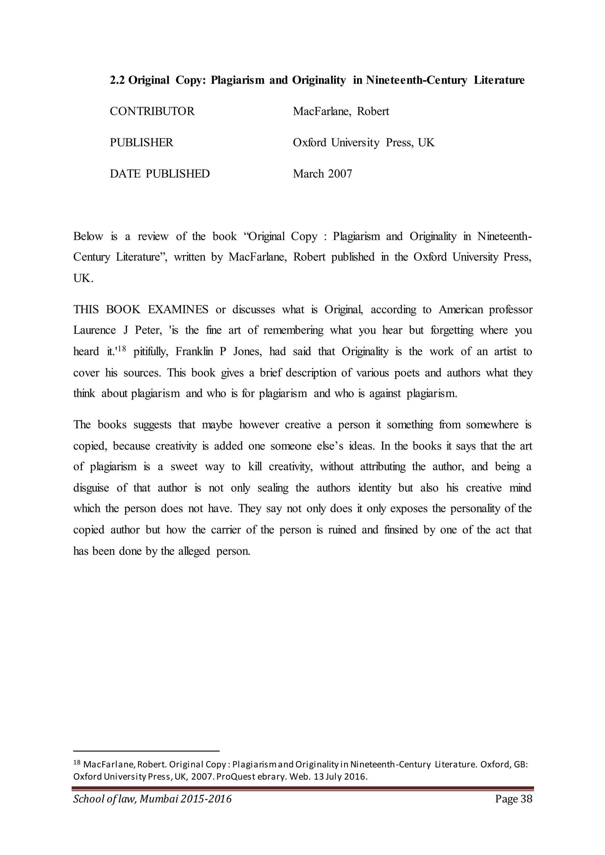 School of law, Mumbai 2015-2016 Page 38
2.2 Original Copy: Plagiarism and Originality in Nineteenth-Century Literature
CONTRIBUTOR MacFarlane, Robert
PUBLISHER Oxford University Press, UK
DATE PUBLISHED March 2007
Below is a review of the book “Original Copy : Plagiarism and Originality in Nineteenth-
Century Literature”, written by MacFarlane, Robert published in the Oxford University Press,
UK.
THIS BOOK EXAMINES or discusses what is Original, according to American professor
Laurence J Peter, 'is the fine art of remembering what you hear but forgetting where you
heard it.'18 pitifully, Franklin P Jones, had said that Originality is the work of an artist to
cover his sources. This book gives a brief description of various poets and authors what they
think about plagiarism and who is for plagiarism and who is against plagiarism.
The books suggests that maybe however creative a person it something from somewhere is
copied, because creativity is added one someone else’s ideas. In the books it says that the art
of plagiarism is a sweet way to kill creativity, without attributing the author, and being a
disguise of that author is not only sealing the authors identity but also his creative mind
which the person does not have. They say not only does it only exposes the personality of the
copied author but how the carrier of the person is ruined and finsined by one of the act that
has been done by the alleged person.
18 MacFarlane,Robert. Original Copy : Plagiarismand Originality in Nineteenth-Century Literature. Oxford, GB:
Oxford University Press,UK, 2007.ProQuest ebrary. Web. 13 July 2016.
 