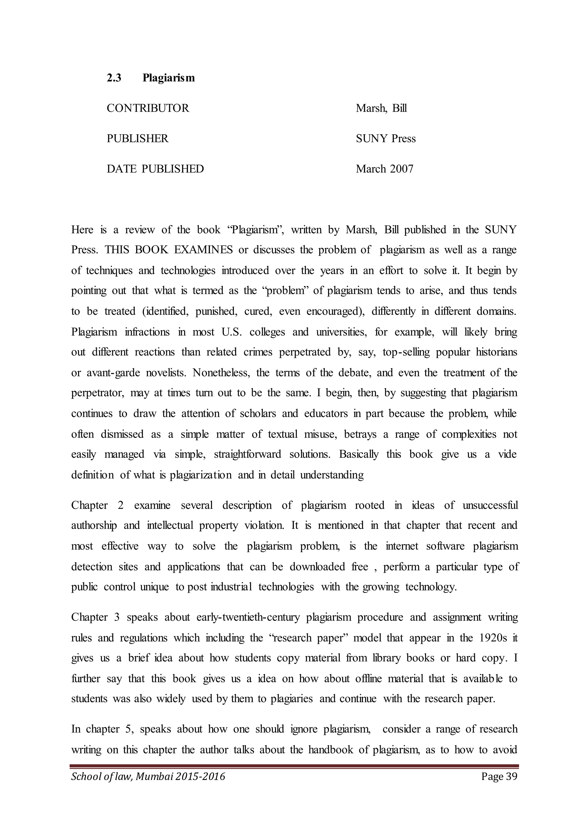 School of law, Mumbai 2015-2016 Page 39
2.3 Plagiarism
CONTRIBUTOR Marsh, Bill
PUBLISHER SUNY Press
DATE PUBLISHED March 2007
Here is a review of the book “Plagiarism”, written by Marsh, Bill published in the SUNY
Press. THIS BOOK EXAMINES or discusses the problem of plagiarism as well as a range
of techniques and technologies introduced over the years in an effort to solve it. It begin by
pointing out that what is termed as the “problem” of plagiarism tends to arise, and thus tends
to be treated (identified, punished, cured, even encouraged), differently in different domains.
Plagiarism infractions in most U.S. colleges and universities, for example, will likely bring
out different reactions than related crimes perpetrated by, say, top-selling popular historians
or avant-garde novelists. Nonetheless, the terms of the debate, and even the treatment of the
perpetrator, may at times turn out to be the same. I begin, then, by suggesting that plagiarism
continues to draw the attention of scholars and educators in part because the problem, while
often dismissed as a simple matter of textual misuse, betrays a range of complexities not
easily managed via simple, straightforward solutions. Basically this book give us a vide
definition of what is plagiarization and in detail understanding
Chapter 2 examine several description of plagiarism rooted in ideas of unsuccessful
authorship and intellectual property violation. It is mentioned in that chapter that recent and
most effective way to solve the plagiarism problem, is the internet software plagiarism
detection sites and applications that can be downloaded free , perform a particular type of
public control unique to post industrial technologies with the growing technology.
Chapter 3 speaks about early-twentieth-century plagiarism procedure and assignment writing
rules and regulations which including the “research paper” model that appear in the 1920s it
gives us a brief idea about how students copy material from library books or hard copy. I
further say that this book gives us a idea on how about offline material that is available to
students was also widely used by them to plagiaries and continue with the research paper.
In chapter 5, speaks about how one should ignore plagiarism, consider a range of research
writing on this chapter the author talks about the handbook of plagiarism, as to how to avoid
 