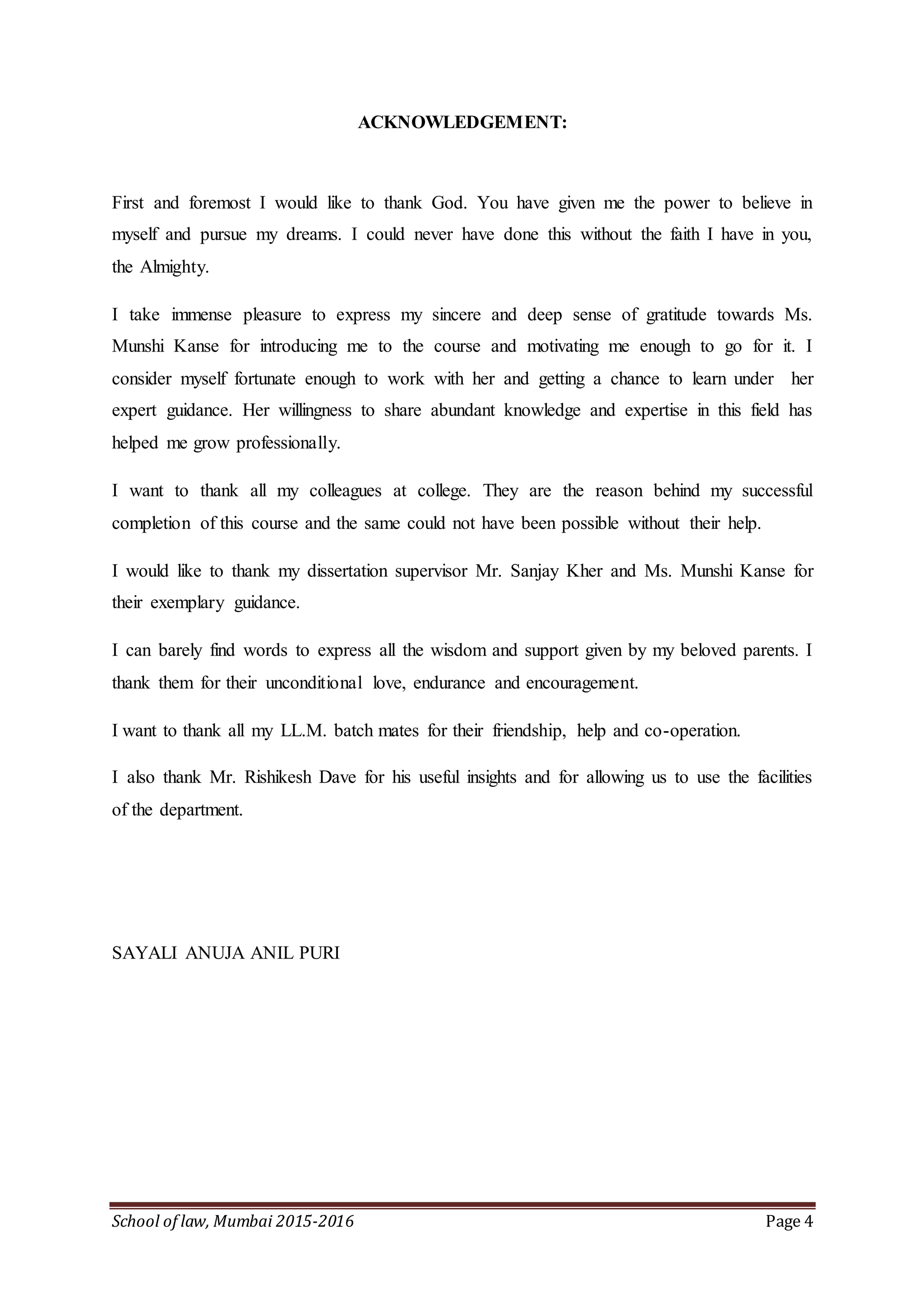 School of law, Mumbai 2015-2016 Page 4
ACKNOWLEDGEMENT:
First and foremost I would like to thank God. You have given me the power to believe in
myself and pursue my dreams. I could never have done this without the faith I have in you,
the Almighty.
I take immense pleasure to express my sincere and deep sense of gratitude towards Ms.
Munshi Kanse for introducing me to the course and motivating me enough to go for it. I
consider myself fortunate enough to work with her and getting a chance to learn under her
expert guidance. Her willingness to share abundant knowledge and expertise in this field has
helped me grow professionally.
I want to thank all my colleagues at college. They are the reason behind my successful
completion of this course and the same could not have been possible without their help.
I would like to thank my dissertation supervisor Mr. Sanjay Kher and Ms. Munshi Kanse for
their exemplary guidance.
I can barely find words to express all the wisdom and support given by my beloved parents. I
thank them for their unconditional love, endurance and encouragement.
I want to thank all my LL.M. batch mates for their friendship, help and co-operation.
I also thank Mr. Rishikesh Dave for his useful insights and for allowing us to use the facilities
of the department.
SAYALI ANUJA ANIL PURI
 