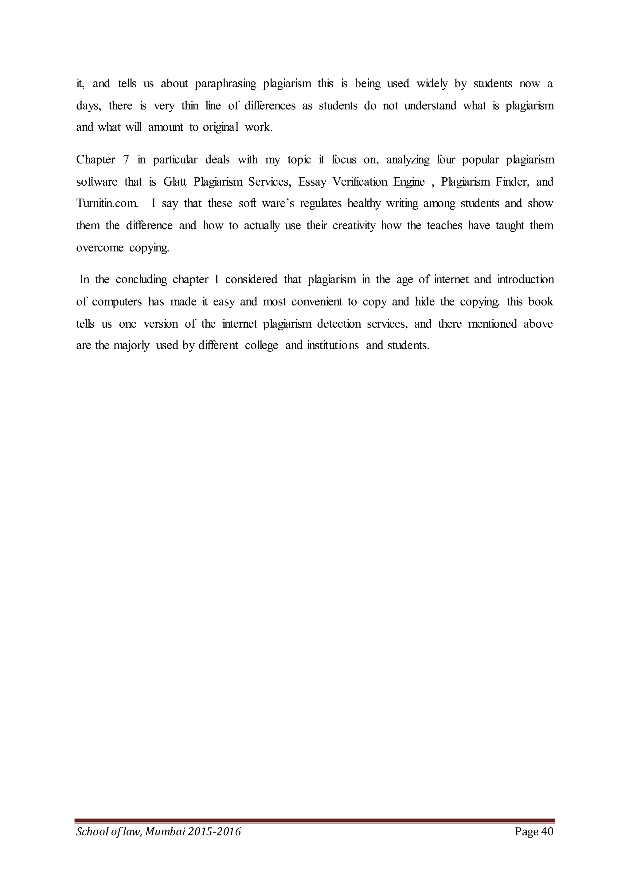 School of law, Mumbai 2015-2016 Page 40
it, and tells us about paraphrasing plagiarism this is being used widely by students now a
days, there is very thin line of differences as students do not understand what is plagiarism
and what will amount to original work.
Chapter 7 in particular deals with my topic it focus on, analyzing four popular plagiarism
software that is Glatt Plagiarism Services, Essay Verification Engine , Plagiarism Finder, and
Turnitin.com. I say that these soft ware’s regulates healthy writing among students and show
them the difference and how to actually use their creativity how the teaches have taught them
overcome copying.
In the concluding chapter I considered that plagiarism in the age of internet and introduction
of computers has made it easy and most convenient to copy and hide the copying. this book
tells us one version of the internet plagiarism detection services, and there mentioned above
are the majorly used by different college and institutions and students.
 