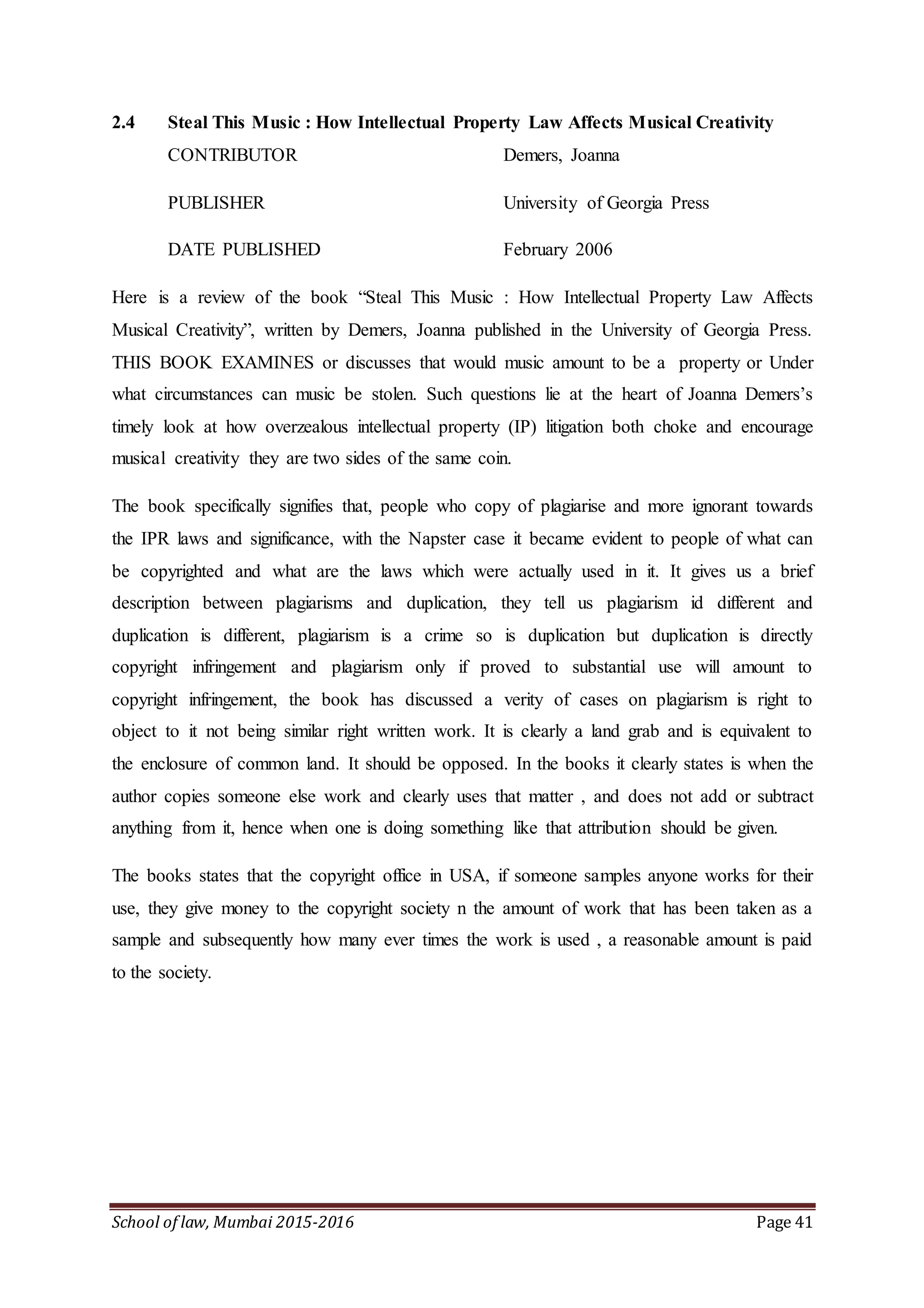 School of law, Mumbai 2015-2016 Page 41
2.4 Steal This Music : How Intellectual Property Law Affects Musical Creativity
CONTRIBUTOR Demers, Joanna
PUBLISHER University of Georgia Press
DATE PUBLISHED February 2006
Here is a review of the book “Steal This Music : How Intellectual Property Law Affects
Musical Creativity”, written by Demers, Joanna published in the University of Georgia Press.
THIS BOOK EXAMINES or discusses that would music amount to be a property or Under
what circumstances can music be stolen. Such questions lie at the heart of Joanna Demers’s
timely look at how overzealous intellectual property (IP) litigation both choke and encourage
musical creativity they are two sides of the same coin.
The book specifically signifies that, people who copy of plagiarise and more ignorant towards
the IPR laws and significance, with the Napster case it became evident to people of what can
be copyrighted and what are the laws which were actually used in it. It gives us a brief
description between plagiarisms and duplication, they tell us plagiarism id different and
duplication is different, plagiarism is a crime so is duplication but duplication is directly
copyright infringement and plagiarism only if proved to substantial use will amount to
copyright infringement, the book has discussed a verity of cases on plagiarism is right to
object to it not being similar right written work. It is clearly a land grab and is equivalent to
the enclosure of common land. It should be opposed. In the books it clearly states is when the
author copies someone else work and clearly uses that matter , and does not add or subtract
anything from it, hence when one is doing something like that attribution should be given.
The books states that the copyright office in USA, if someone samples anyone works for their
use, they give money to the copyright society n the amount of work that has been taken as a
sample and subsequently how many ever times the work is used , a reasonable amount is paid
to the society.
 