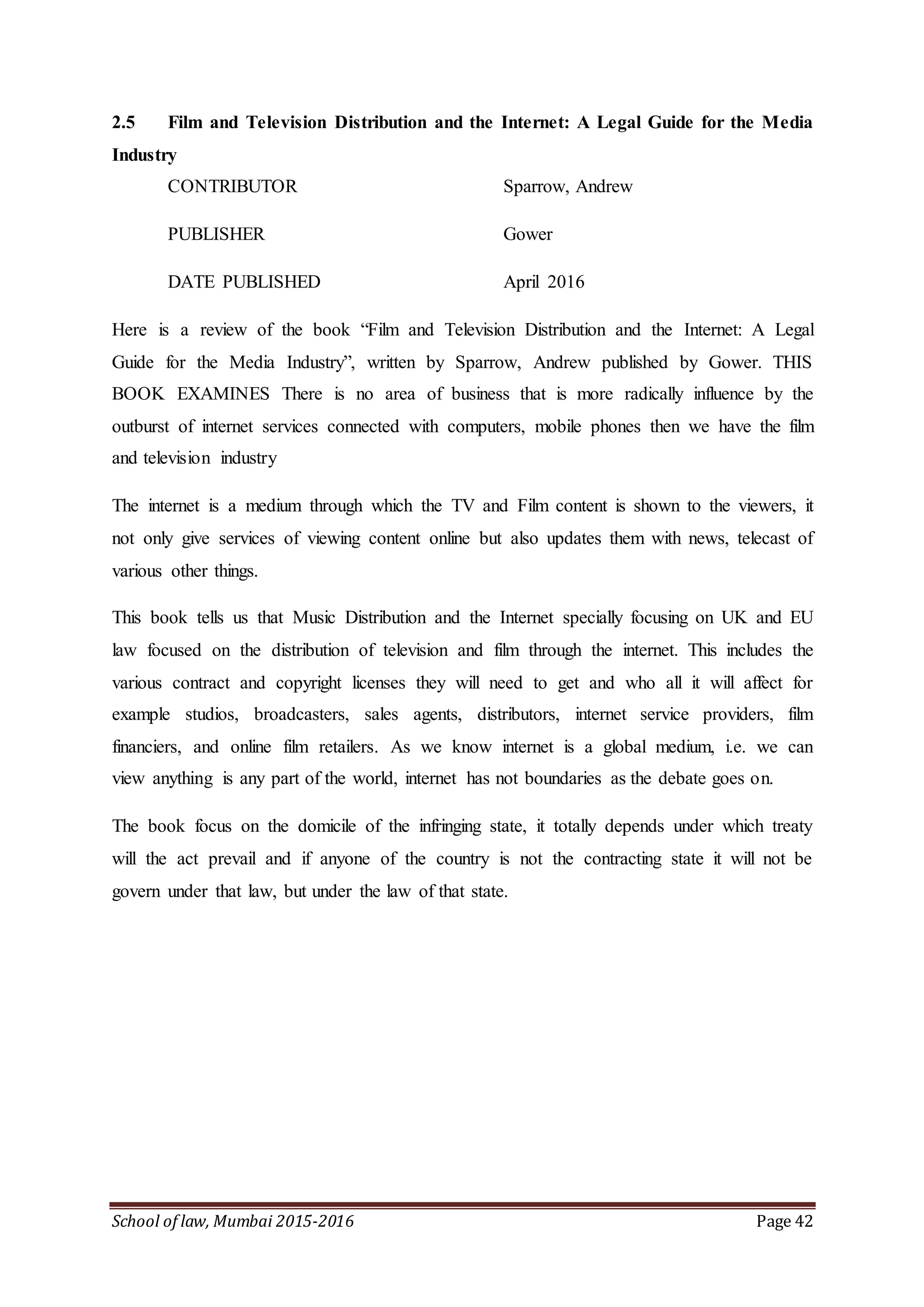 School of law, Mumbai 2015-2016 Page 42
2.5 Film and Television Distribution and the Internet: A Legal Guide for the Media
Industry
CONTRIBUTOR Sparrow, Andrew
PUBLISHER Gower
DATE PUBLISHED April 2016
Here is a review of the book “Film and Television Distribution and the Internet: A Legal
Guide for the Media Industry”, written by Sparrow, Andrew published by Gower. THIS
BOOK EXAMINES There is no area of business that is more radically influence by the
outburst of internet services connected with computers, mobile phones then we have the film
and television industry
The internet is a medium through which the TV and Film content is shown to the viewers, it
not only give services of viewing content online but also updates them with news, telecast of
various other things.
This book tells us that Music Distribution and the Internet specially focusing on UK and EU
law focused on the distribution of television and film through the internet. This includes the
various contract and copyright licenses they will need to get and who all it will affect for
example studios, broadcasters, sales agents, distributors, internet service providers, film
financiers, and online film retailers. As we know internet is a global medium, i.e. we can
view anything is any part of the world, internet has not boundaries as the debate goes on.
The book focus on the domicile of the infringing state, it totally depends under which treaty
will the act prevail and if anyone of the country is not the contracting state it will not be
govern under that law, but under the law of that state.
 