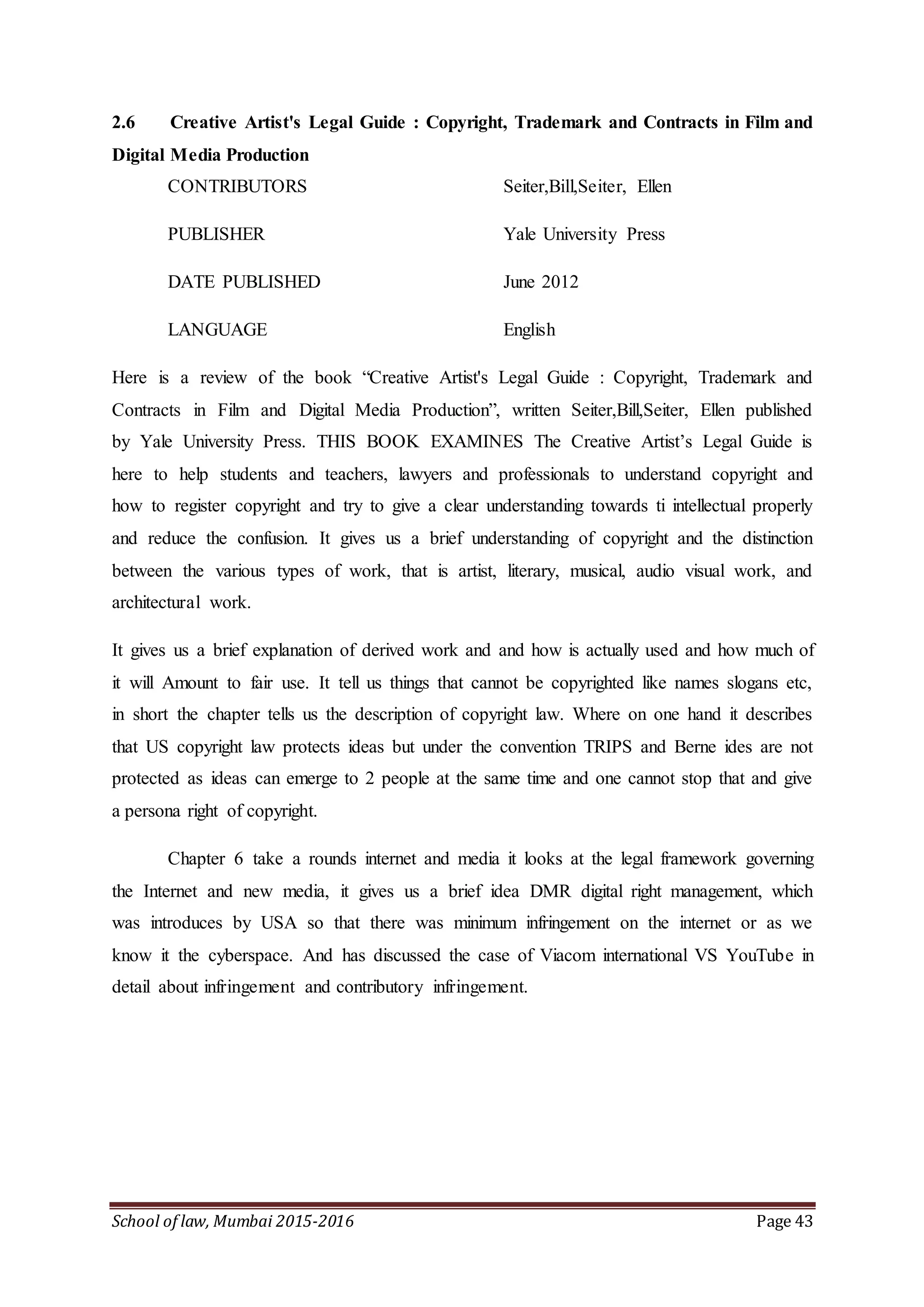 School of law, Mumbai 2015-2016 Page 43
2.6 Creative Artist's Legal Guide : Copyright, Trademark and Contracts in Film and
Digital Media Production
CONTRIBUTORS Seiter,Bill,Seiter, Ellen
PUBLISHER Yale University Press
DATE PUBLISHED June 2012
LANGUAGE English
Here is a review of the book “Creative Artist's Legal Guide : Copyright, Trademark and
Contracts in Film and Digital Media Production”, written Seiter,Bill,Seiter, Ellen published
by Yale University Press. THIS BOOK EXAMINES The Creative Artist’s Legal Guide is
here to help students and teachers, lawyers and professionals to understand copyright and
how to register copyright and try to give a clear understanding towards ti intellectual properly
and reduce the confusion. It gives us a brief understanding of copyright and the distinction
between the various types of work, that is artist, literary, musical, audio visual work, and
architectural work.
It gives us a brief explanation of derived work and and how is actually used and how much of
it will Amount to fair use. It tell us things that cannot be copyrighted like names slogans etc,
in short the chapter tells us the description of copyright law. Where on one hand it describes
that US copyright law protects ideas but under the convention TRIPS and Berne ides are not
protected as ideas can emerge to 2 people at the same time and one cannot stop that and give
a persona right of copyright.
Chapter 6 take a rounds internet and media it looks at the legal framework governing
the Internet and new media, it gives us a brief idea DMR digital right management, which
was introduces by USA so that there was minimum infringement on the internet or as we
know it the cyberspace. And has discussed the case of Viacom international VS YouTube in
detail about infringement and contributory infringement.
 