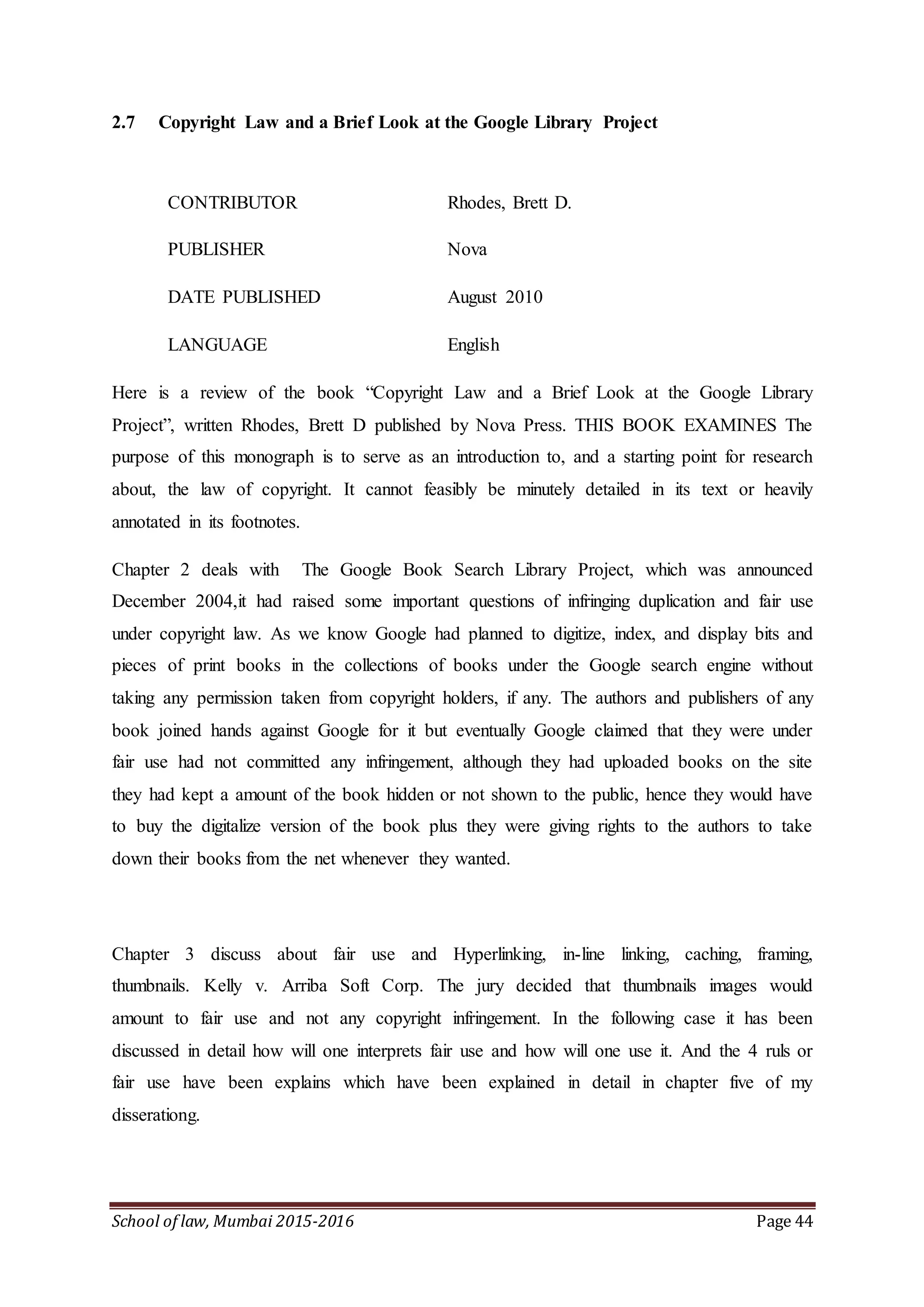 School of law, Mumbai 2015-2016 Page 44
2.7 Copyright Law and a Brief Look at the Google Library Project
CONTRIBUTOR Rhodes, Brett D.
PUBLISHER Nova
DATE PUBLISHED August 2010
LANGUAGE English
Here is a review of the book “Copyright Law and a Brief Look at the Google Library
Project”, written Rhodes, Brett D published by Nova Press. THIS BOOK EXAMINES The
purpose of this monograph is to serve as an introduction to, and a starting point for research
about, the law of copyright. It cannot feasibly be minutely detailed in its text or heavily
annotated in its footnotes.
Chapter 2 deals with The Google Book Search Library Project, which was announced
December 2004,it had raised some important questions of infringing duplication and fair use
under copyright law. As we know Google had planned to digitize, index, and display bits and
pieces of print books in the collections of books under the Google search engine without
taking any permission taken from copyright holders, if any. The authors and publishers of any
book joined hands against Google for it but eventually Google claimed that they were under
fair use had not committed any infringement, although they had uploaded books on the site
they had kept a amount of the book hidden or not shown to the public, hence they would have
to buy the digitalize version of the book plus they were giving rights to the authors to take
down their books from the net whenever they wanted.
Chapter 3 discuss about fair use and Hyperlinking, in-line linking, caching, framing,
thumbnails. Kelly v. Arriba Soft Corp. The jury decided that thumbnails images would
amount to fair use and not any copyright infringement. In the following case it has been
discussed in detail how will one interprets fair use and how will one use it. And the 4 ruls or
fair use have been explains which have been explained in detail in chapter five of my
disserationg.
 