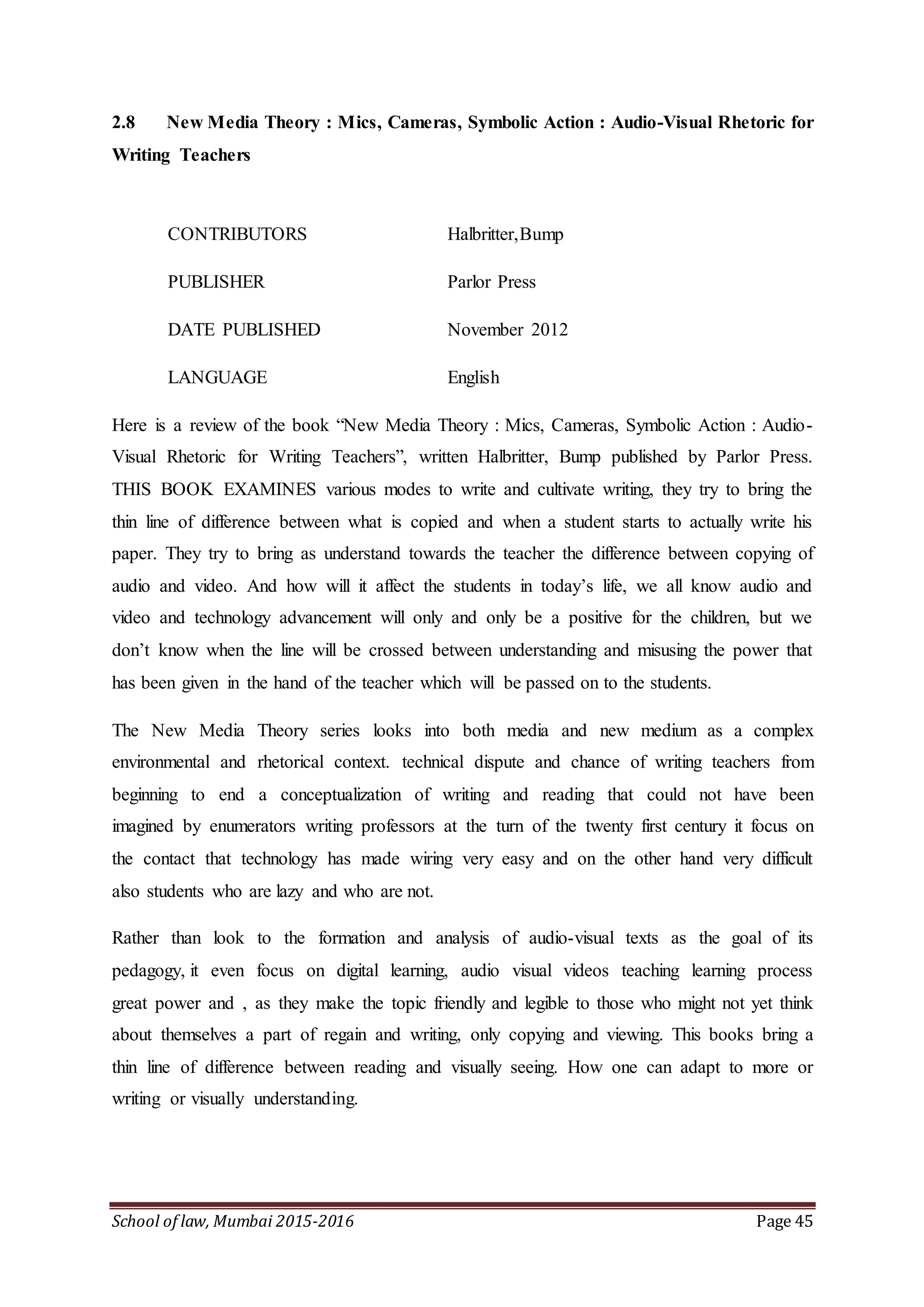 School of law, Mumbai 2015-2016 Page 45
2.8 New Media Theory : Mics, Cameras, Symbolic Action : Audio-Visual Rhetoric for
Writing Teachers
CONTRIBUTORS Halbritter,Bump
PUBLISHER Parlor Press
DATE PUBLISHED November 2012
LANGUAGE English
Here is a review of the book “New Media Theory : Mics, Cameras, Symbolic Action : Audio-
Visual Rhetoric for Writing Teachers”, written Halbritter, Bump published by Parlor Press.
THIS BOOK EXAMINES various modes to write and cultivate writing, they try to bring the
thin line of difference between what is copied and when a student starts to actually write his
paper. They try to bring as understand towards the teacher the difference between copying of
audio and video. And how will it affect the students in today’s life, we all know audio and
video and technology advancement will only and only be a positive for the children, but we
don’t know when the line will be crossed between understanding and misusing the power that
has been given in the hand of the teacher which will be passed on to the students.
The New Media Theory series looks into both media and new medium as a complex
environmental and rhetorical context. technical dispute and chance of writing teachers from
beginning to end a conceptualization of writing and reading that could not have been
imagined by enumerators writing professors at the turn of the twenty first century it focus on
the contact that technology has made wiring very easy and on the other hand very difficult
also students who are lazy and who are not.
Rather than look to the formation and analysis of audio-visual texts as the goal of its
pedagogy, it even focus on digital learning, audio visual videos teaching learning process
great power and , as they make the topic friendly and legible to those who might not yet think
about themselves a part of regain and writing, only copying and viewing. This books bring a
thin line of difference between reading and visually seeing. How one can adapt to more or
writing or visually understanding.
 