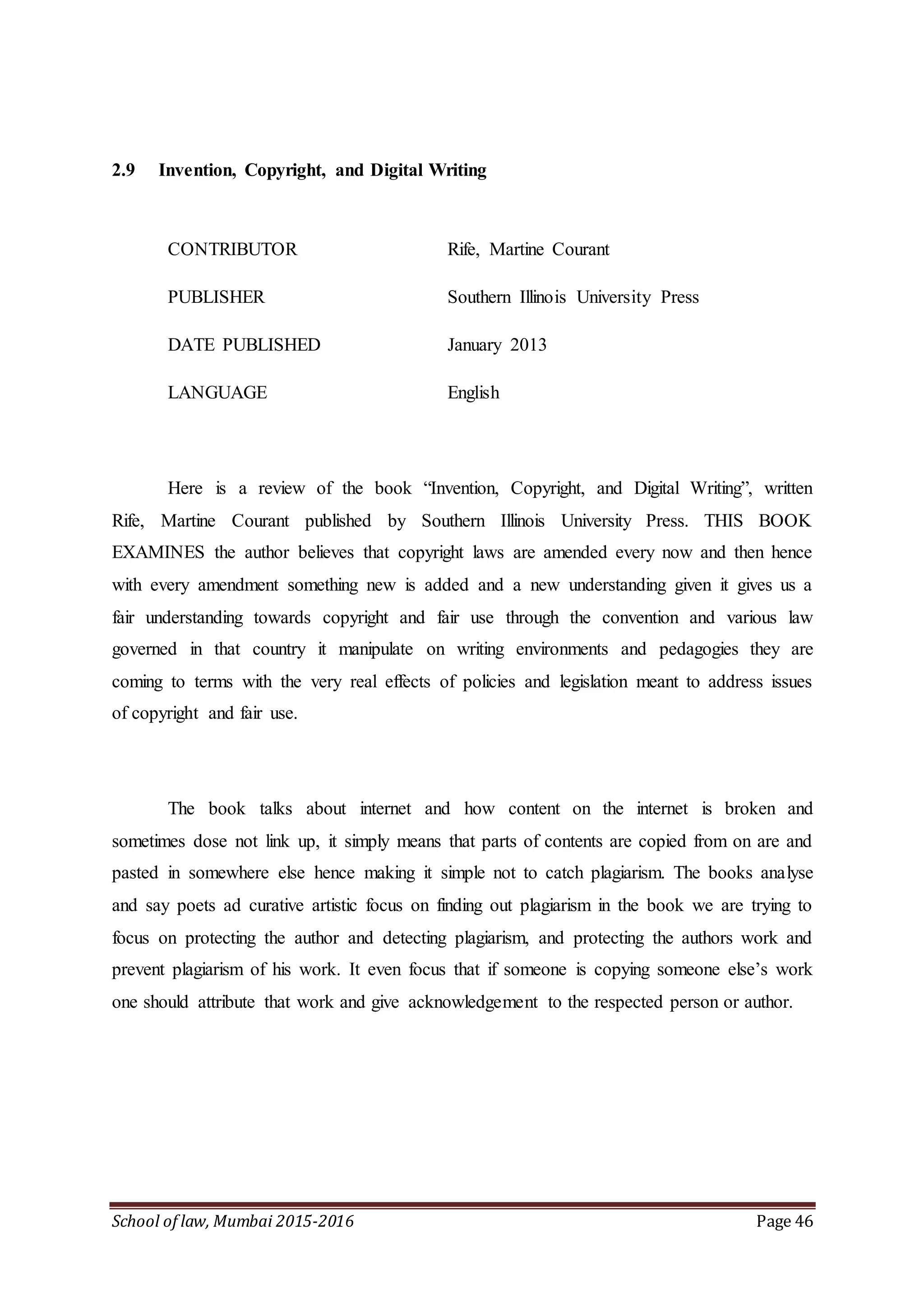 School of law, Mumbai 2015-2016 Page 46
2.9 Invention, Copyright, and Digital Writing
CONTRIBUTOR Rife, Martine Courant
PUBLISHER Southern Illinois University Press
DATE PUBLISHED January 2013
LANGUAGE English
Here is a review of the book “Invention, Copyright, and Digital Writing”, written
Rife, Martine Courant published by Southern Illinois University Press. THIS BOOK
EXAMINES the author believes that copyright laws are amended every now and then hence
with every amendment something new is added and a new understanding given it gives us a
fair understanding towards copyright and fair use through the convention and various law
governed in that country it manipulate on writing environments and pedagogies they are
coming to terms with the very real effects of policies and legislation meant to address issues
of copyright and fair use.
The book talks about internet and how content on the internet is broken and
sometimes dose not link up, it simply means that parts of contents are copied from on are and
pasted in somewhere else hence making it simple not to catch plagiarism. The books analyse
and say poets ad curative artistic focus on finding out plagiarism in the book we are trying to
focus on protecting the author and detecting plagiarism, and protecting the authors work and
prevent plagiarism of his work. It even focus that if someone is copying someone else’s work
one should attribute that work and give acknowledgement to the respected person or author.
 