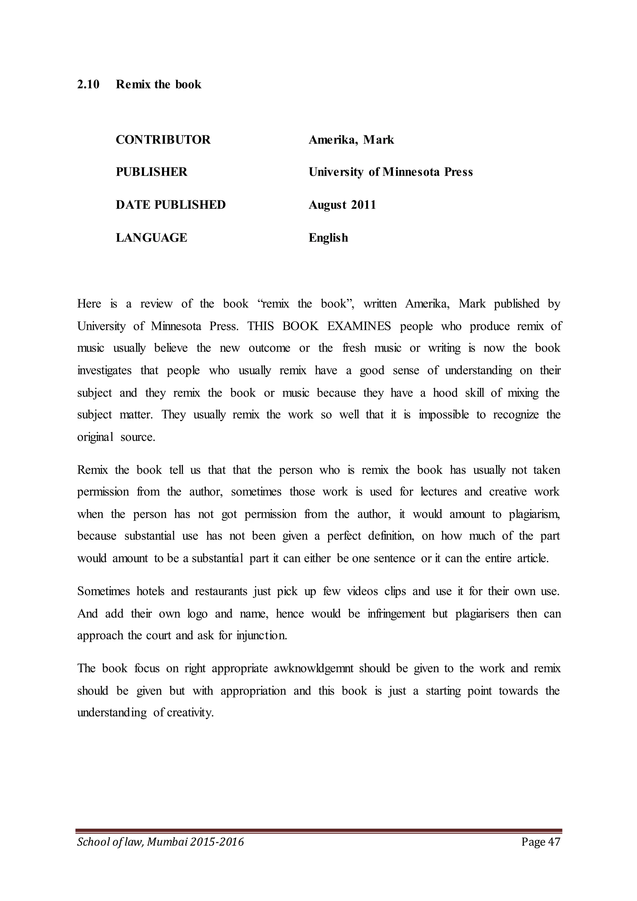 School of law, Mumbai 2015-2016 Page 47
2.10 Remix the book
CONTRIBUTOR Amerika, Mark
PUBLISHER University of Minnesota Press
DATE PUBLISHED August 2011
LANGUAGE English
Here is a review of the book “remix the book”, written Amerika, Mark published by
University of Minnesota Press. THIS BOOK EXAMINES people who produce remix of
music usually believe the new outcome or the fresh music or writing is now the book
investigates that people who usually remix have a good sense of understanding on their
subject and they remix the book or music because they have a hood skill of mixing the
subject matter. They usually remix the work so well that it is impossible to recognize the
original source.
Remix the book tell us that that the person who is remix the book has usually not taken
permission from the author, sometimes those work is used for lectures and creative work
when the person has not got permission from the author, it would amount to plagiarism,
because substantial use has not been given a perfect definition, on how much of the part
would amount to be a substantial part it can either be one sentence or it can the entire article.
Sometimes hotels and restaurants just pick up few videos clips and use it for their own use.
And add their own logo and name, hence would be infringement but plagiarisers then can
approach the court and ask for injunction.
The book focus on right appropriate awknowldgemnt should be given to the work and remix
should be given but with appropriation and this book is just a starting point towards the
understanding of creativity.
 