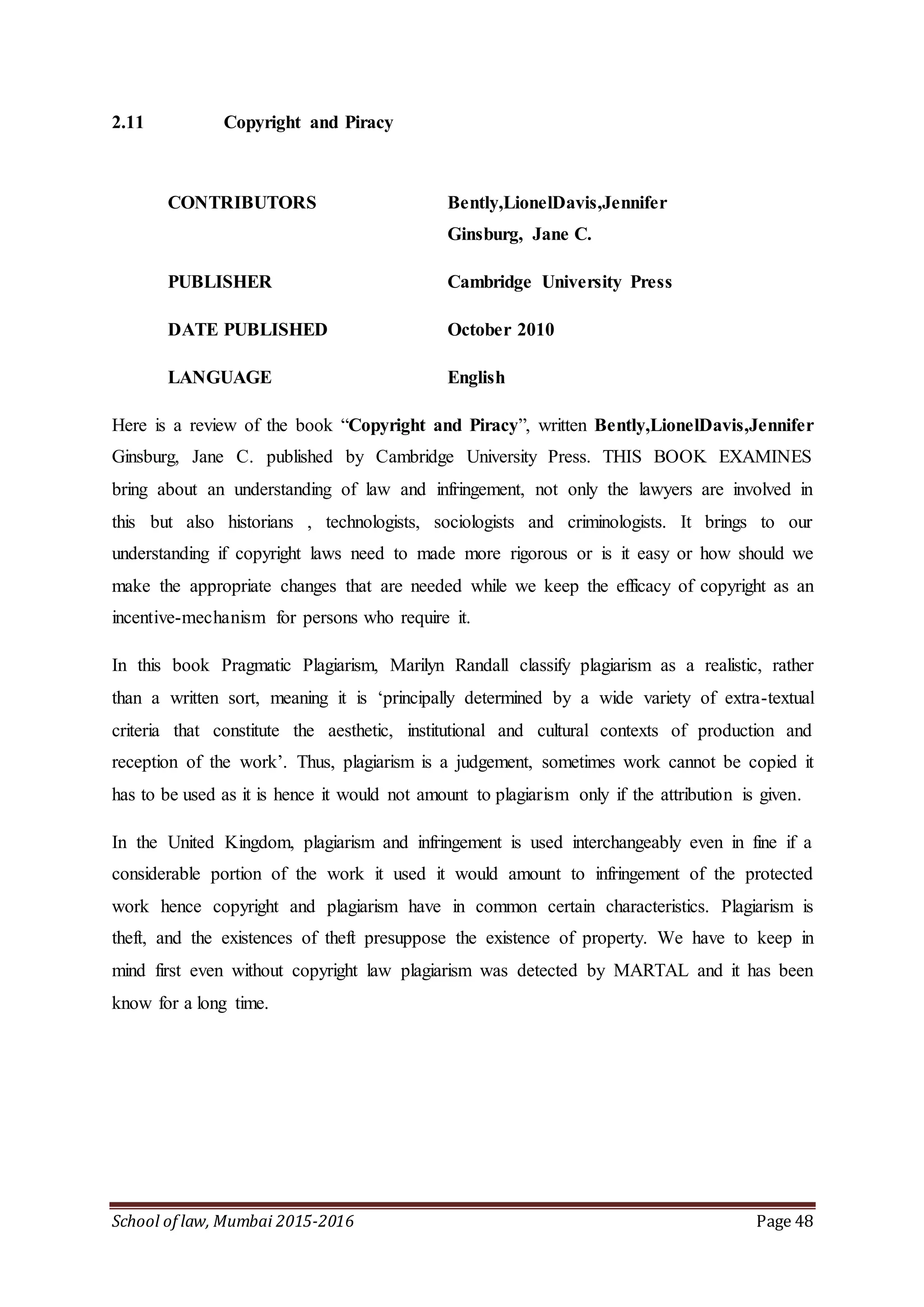 School of law, Mumbai 2015-2016 Page 48
2.11 Copyright and Piracy
CONTRIBUTORS Bently,LionelDavis,Jennifer
Ginsburg, Jane C.
PUBLISHER Cambridge University Press
DATE PUBLISHED October 2010
LANGUAGE English
Here is a review of the book “Copyright and Piracy”, written Bently,LionelDavis,Jennifer
Ginsburg, Jane C. published by Cambridge University Press. THIS BOOK EXAMINES
bring about an understanding of law and infringement, not only the lawyers are involved in
this but also historians , technologists, sociologists and criminologists. It brings to our
understanding if copyright laws need to made more rigorous or is it easy or how should we
make the appropriate changes that are needed while we keep the efficacy of copyright as an
incentive-mechanism for persons who require it.
In this book Pragmatic Plagiarism, Marilyn Randall classify plagiarism as a realistic, rather
than a written sort, meaning it is ‘principally determined by a wide variety of extra-textual
criteria that constitute the aesthetic, institutional and cultural contexts of production and
reception of the work’. Thus, plagiarism is a judgement, sometimes work cannot be copied it
has to be used as it is hence it would not amount to plagiarism only if the attribution is given.
In the United Kingdom, plagiarism and infringement is used interchangeably even in fine if a
considerable portion of the work it used it would amount to infringement of the protected
work hence copyright and plagiarism have in common certain characteristics. Plagiarism is
theft, and the existences of theft presuppose the existence of property. We have to keep in
mind first even without copyright law plagiarism was detected by MARTAL and it has been
know for a long time.
 