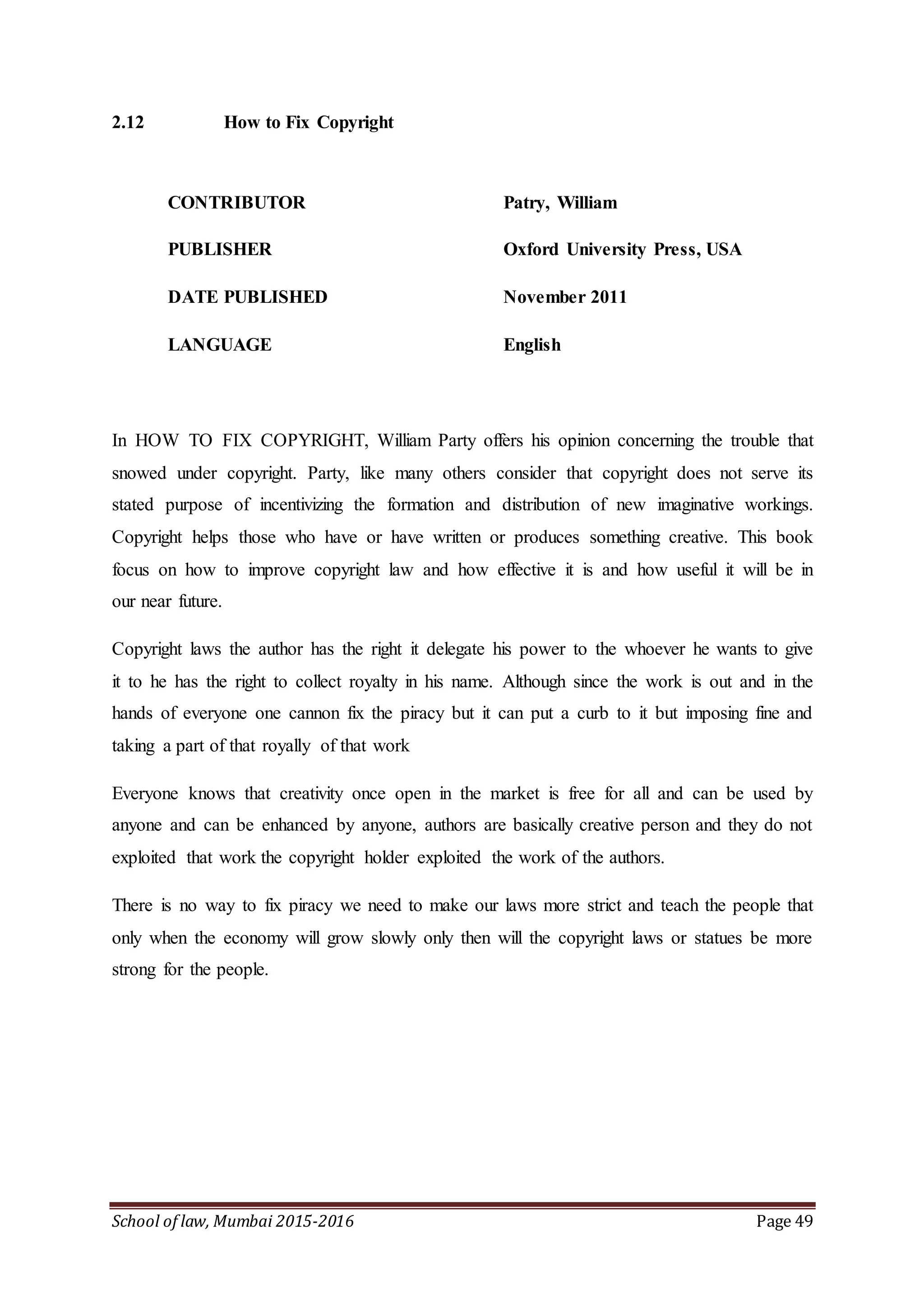 School of law, Mumbai 2015-2016 Page 49
2.12 How to Fix Copyright
CONTRIBUTOR Patry, William
PUBLISHER Oxford University Press, USA
DATE PUBLISHED November 2011
LANGUAGE English
In HOW TO FIX COPYRIGHT, William Party offers his opinion concerning the trouble that
snowed under copyright. Party, like many others consider that copyright does not serve its
stated purpose of incentivizing the formation and distribution of new imaginative workings.
Copyright helps those who have or have written or produces something creative. This book
focus on how to improve copyright law and how effective it is and how useful it will be in
our near future.
Copyright laws the author has the right it delegate his power to the whoever he wants to give
it to he has the right to collect royalty in his name. Although since the work is out and in the
hands of everyone one cannon fix the piracy but it can put a curb to it but imposing fine and
taking a part of that royally of that work
Everyone knows that creativity once open in the market is free for all and can be used by
anyone and can be enhanced by anyone, authors are basically creative person and they do not
exploited that work the copyright holder exploited the work of the authors.
There is no way to fix piracy we need to make our laws more strict and teach the people that
only when the economy will grow slowly only then will the copyright laws or statues be more
strong for the people.
 