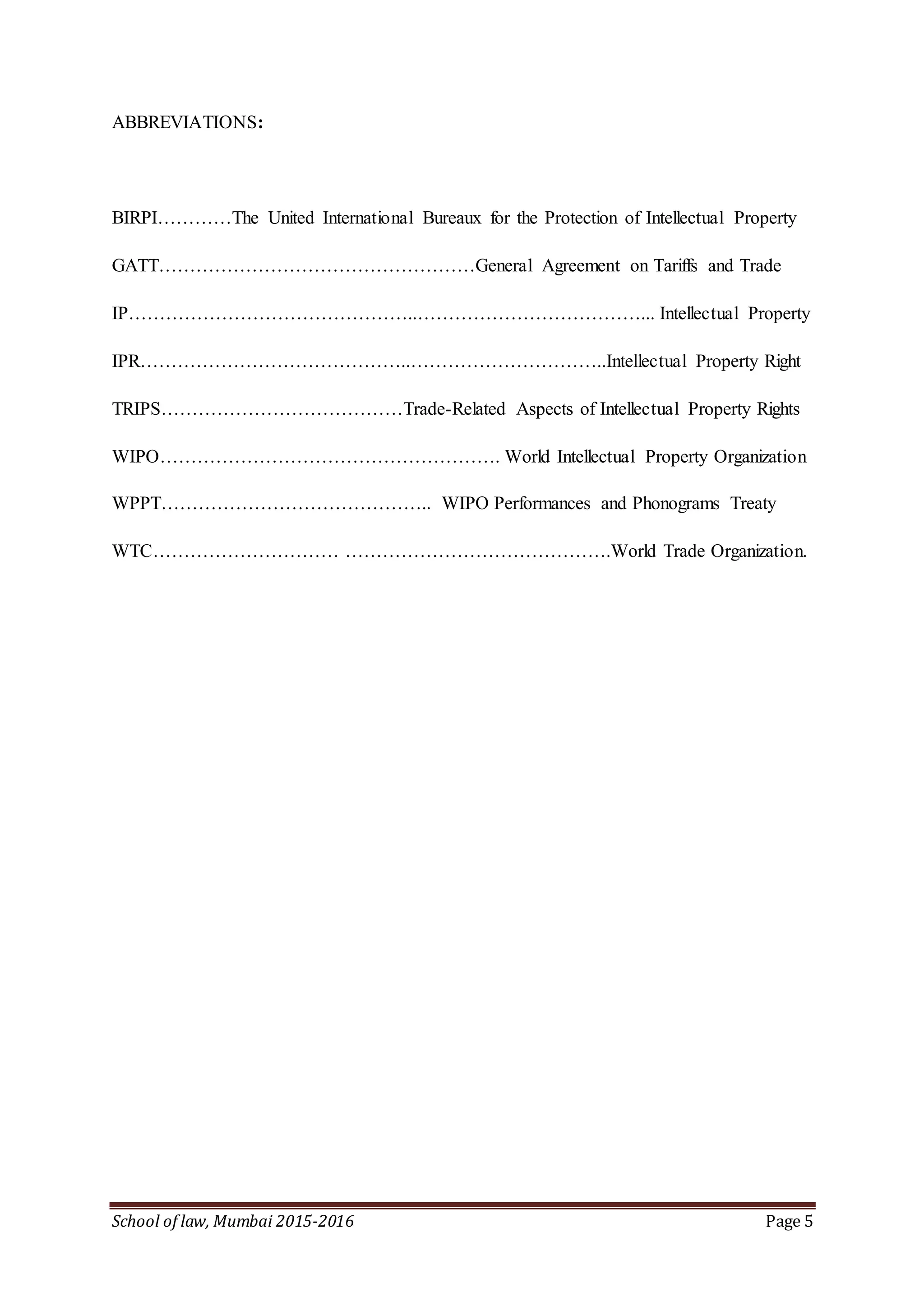 School of law, Mumbai 2015-2016 Page 5
ABBREVIATIONS:
BIRPI…………The United International Bureaux for the Protection of Intellectual Property
GATT……………………………………………General Agreement on Tariffs and Trade
IP………………………………………..………………………………... Intellectual Property
IPR……………………………………..…………………………..Intellectual Property Right
TRIPS…………………………………Trade-Related Aspects of Intellectual Property Rights
WIPO………………………………………………. World Intellectual Property Organization
WPPT…………………………………….. WIPO Performances and Phonograms Treaty
WTC………………………… …………………………………….World Trade Organization.
 