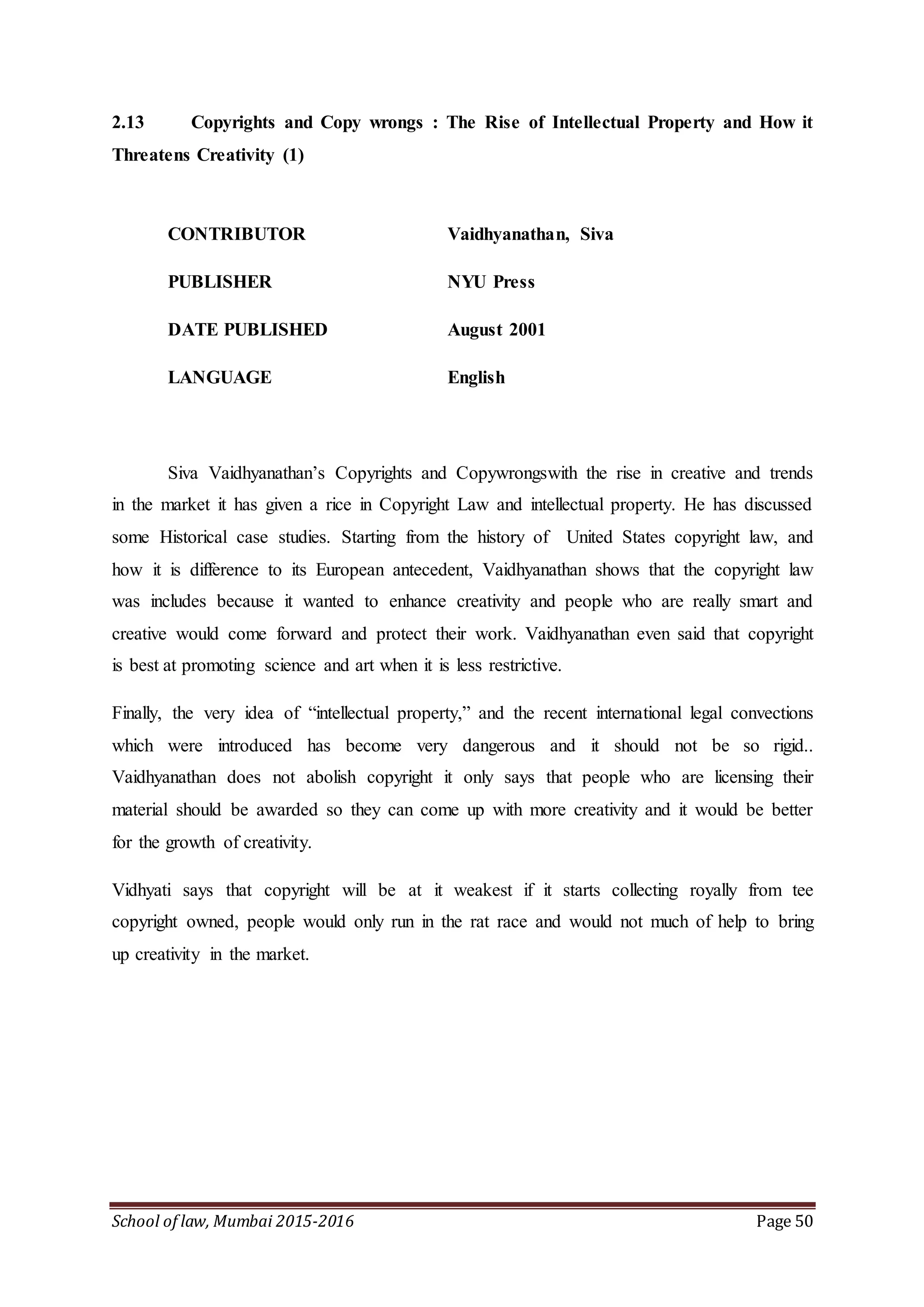 School of law, Mumbai 2015-2016 Page 50
2.13 Copyrights and Copy wrongs : The Rise of Intellectual Property and How it
Threatens Creativity (1)
CONTRIBUTOR Vaidhyanathan, Siva
PUBLISHER NYU Press
DATE PUBLISHED August 2001
LANGUAGE English
Siva Vaidhyanathan’s Copyrights and Copywrongswith the rise in creative and trends
in the market it has given a rice in Copyright Law and intellectual property. He has discussed
some Historical case studies. Starting from the history of United States copyright law, and
how it is difference to its European antecedent, Vaidhyanathan shows that the copyright law
was includes because it wanted to enhance creativity and people who are really smart and
creative would come forward and protect their work. Vaidhyanathan even said that copyright
is best at promoting science and art when it is less restrictive.
Finally, the very idea of “intellectual property,” and the recent international legal convections
which were introduced has become very dangerous and it should not be so rigid..
Vaidhyanathan does not abolish copyright it only says that people who are licensing their
material should be awarded so they can come up with more creativity and it would be better
for the growth of creativity.
Vidhyati says that copyright will be at it weakest if it starts collecting royally from tee
copyright owned, people would only run in the rat race and would not much of help to bring
up creativity in the market.
 
