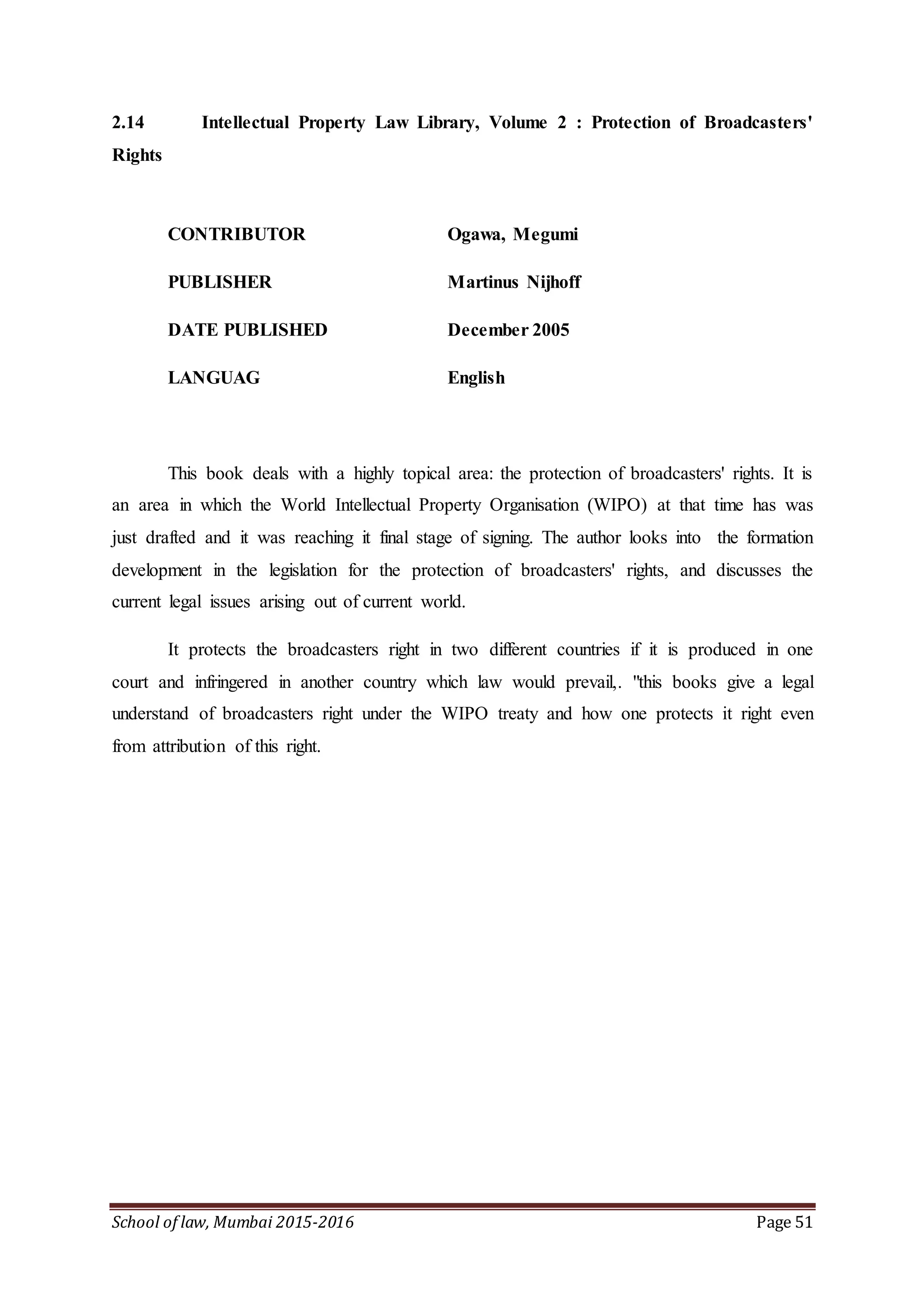 School of law, Mumbai 2015-2016 Page 51
2.14 Intellectual Property Law Library, Volume 2 : Protection of Broadcasters'
Rights
CONTRIBUTOR Ogawa, Megumi
PUBLISHER Martinus Nijhoff
DATE PUBLISHED December 2005
LANGUAG English
This book deals with a highly topical area: the protection of broadcasters' rights. It is
an area in which the World Intellectual Property Organisation (WIPO) at that time has was
just drafted and it was reaching it final stage of signing. The author looks into the formation
development in the legislation for the protection of broadcasters' rights, and discusses the
current legal issues arising out of current world.
It protects the broadcasters right in two different countries if it is produced in one
court and infringered in another country which law would prevail,. "this books give a legal
understand of broadcasters right under the WIPO treaty and how one protects it right even
from attribution of this right.
 