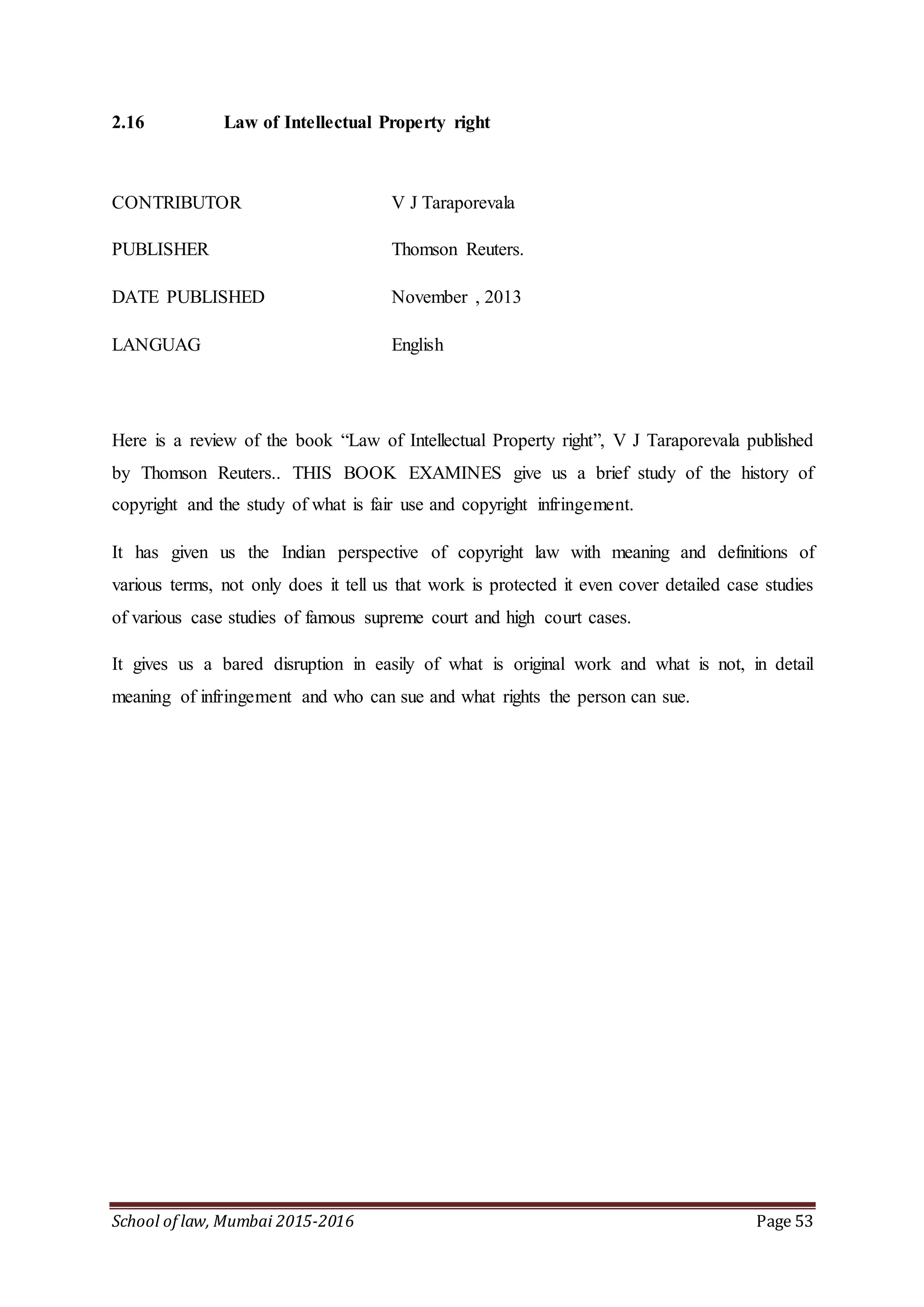 School of law, Mumbai 2015-2016 Page 53
2.16 Law of Intellectual Property right
CONTRIBUTOR V J Taraporevala
PUBLISHER Thomson Reuters.
DATE PUBLISHED November , 2013
LANGUAG English
Here is a review of the book “Law of Intellectual Property right”, V J Taraporevala published
by Thomson Reuters.. THIS BOOK EXAMINES give us a brief study of the history of
copyright and the study of what is fair use and copyright infringement.
It has given us the Indian perspective of copyright law with meaning and definitions of
various terms, not only does it tell us that work is protected it even cover detailed case studies
of various case studies of famous supreme court and high court cases.
It gives us a bared disruption in easily of what is original work and what is not, in detail
meaning of infringement and who can sue and what rights the person can sue.
 