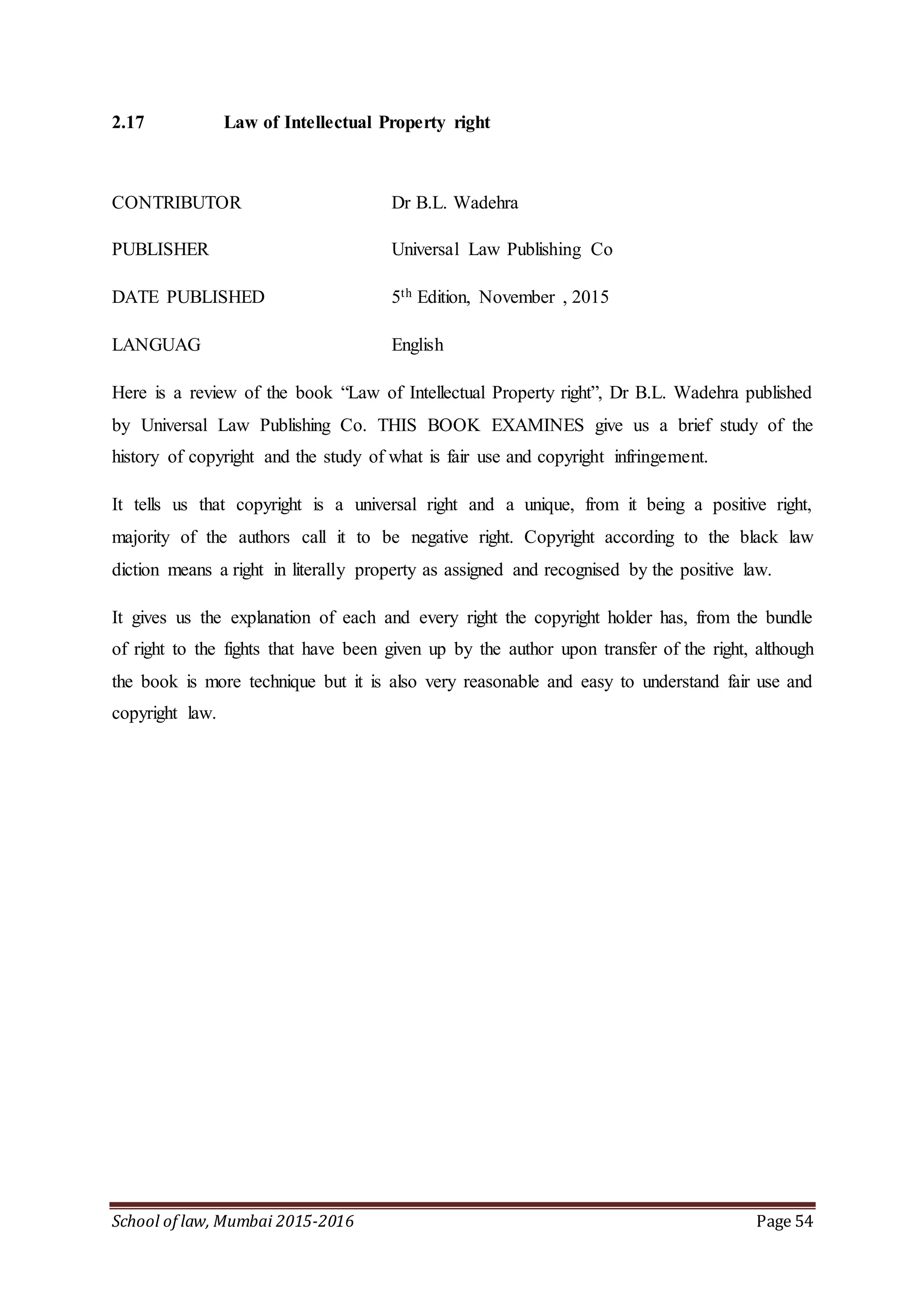 School of law, Mumbai 2015-2016 Page 54
2.17 Law of Intellectual Property right
CONTRIBUTOR Dr B.L. Wadehra
PUBLISHER Universal Law Publishing Co
DATE PUBLISHED 5th Edition, November , 2015
LANGUAG English
Here is a review of the book “Law of Intellectual Property right”, Dr B.L. Wadehra published
by Universal Law Publishing Co. THIS BOOK EXAMINES give us a brief study of the
history of copyright and the study of what is fair use and copyright infringement.
It tells us that copyright is a universal right and a unique, from it being a positive right,
majority of the authors call it to be negative right. Copyright according to the black law
diction means a right in literally property as assigned and recognised by the positive law.
It gives us the explanation of each and every right the copyright holder has, from the bundle
of right to the fights that have been given up by the author upon transfer of the right, although
the book is more technique but it is also very reasonable and easy to understand fair use and
copyright law.
 