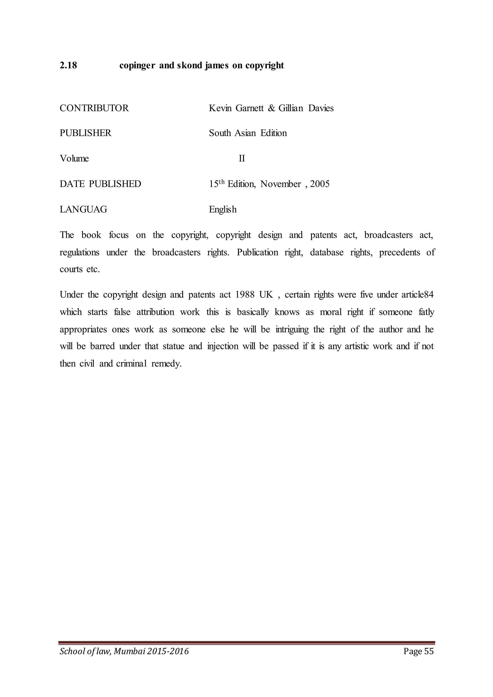 School of law, Mumbai 2015-2016 Page 55
2.18 copinger and skond james on copyright
CONTRIBUTOR Kevin Garnett & Gillian Davies
PUBLISHER South Asian Edition
Volume II
DATE PUBLISHED 15th Edition, November , 2005
LANGUAG English
The book focus on the copyright, copyright design and patents act, broadcasters act,
regulations under the broadcasters rights. Publication right, database rights, precedents of
courts etc.
Under the copyright design and patents act 1988 UK , certain rights were five under article84
which starts false attribution work this is basically knows as moral right if someone fatly
appropriates ones work as someone else he will be intriguing the right of the author and he
will be barred under that statue and injection will be passed if it is any artistic work and if not
then civil and criminal remedy.
 