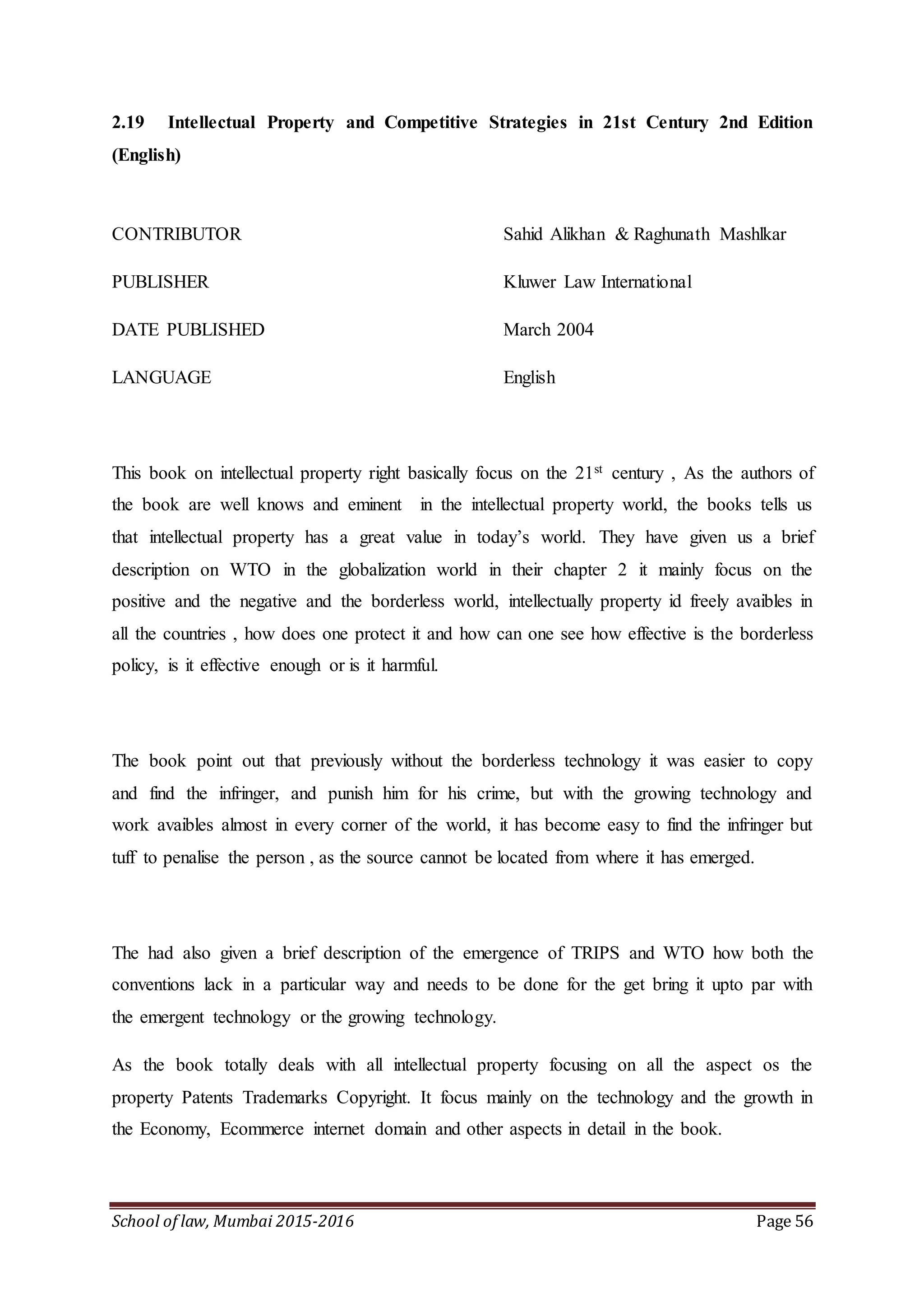 School of law, Mumbai 2015-2016 Page 56
2.19 Intellectual Property and Competitive Strategies in 21st Century 2nd Edition
(English)
CONTRIBUTOR Sahid Alikhan & Raghunath Mashlkar
PUBLISHER Kluwer Law International
DATE PUBLISHED March 2004
LANGUAGE English
This book on intellectual property right basically focus on the 21st century , As the authors of
the book are well knows and eminent in the intellectual property world, the books tells us
that intellectual property has a great value in today’s world. They have given us a brief
description on WTO in the globalization world in their chapter 2 it mainly focus on the
positive and the negative and the borderless world, intellectually property id freely avaibles in
all the countries , how does one protect it and how can one see how effective is the borderless
policy, is it effective enough or is it harmful.
The book point out that previously without the borderless technology it was easier to copy
and find the infringer, and punish him for his crime, but with the growing technology and
work avaibles almost in every corner of the world, it has become easy to find the infringer but
tuff to penalise the person , as the source cannot be located from where it has emerged.
The had also given a brief description of the emergence of TRIPS and WTO how both the
conventions lack in a particular way and needs to be done for the get bring it upto par with
the emergent technology or the growing technology.
As the book totally deals with all intellectual property focusing on all the aspect os the
property Patents Trademarks Copyright. It focus mainly on the technology and the growth in
the Economy, Ecommerce internet domain and other aspects in detail in the book.
 