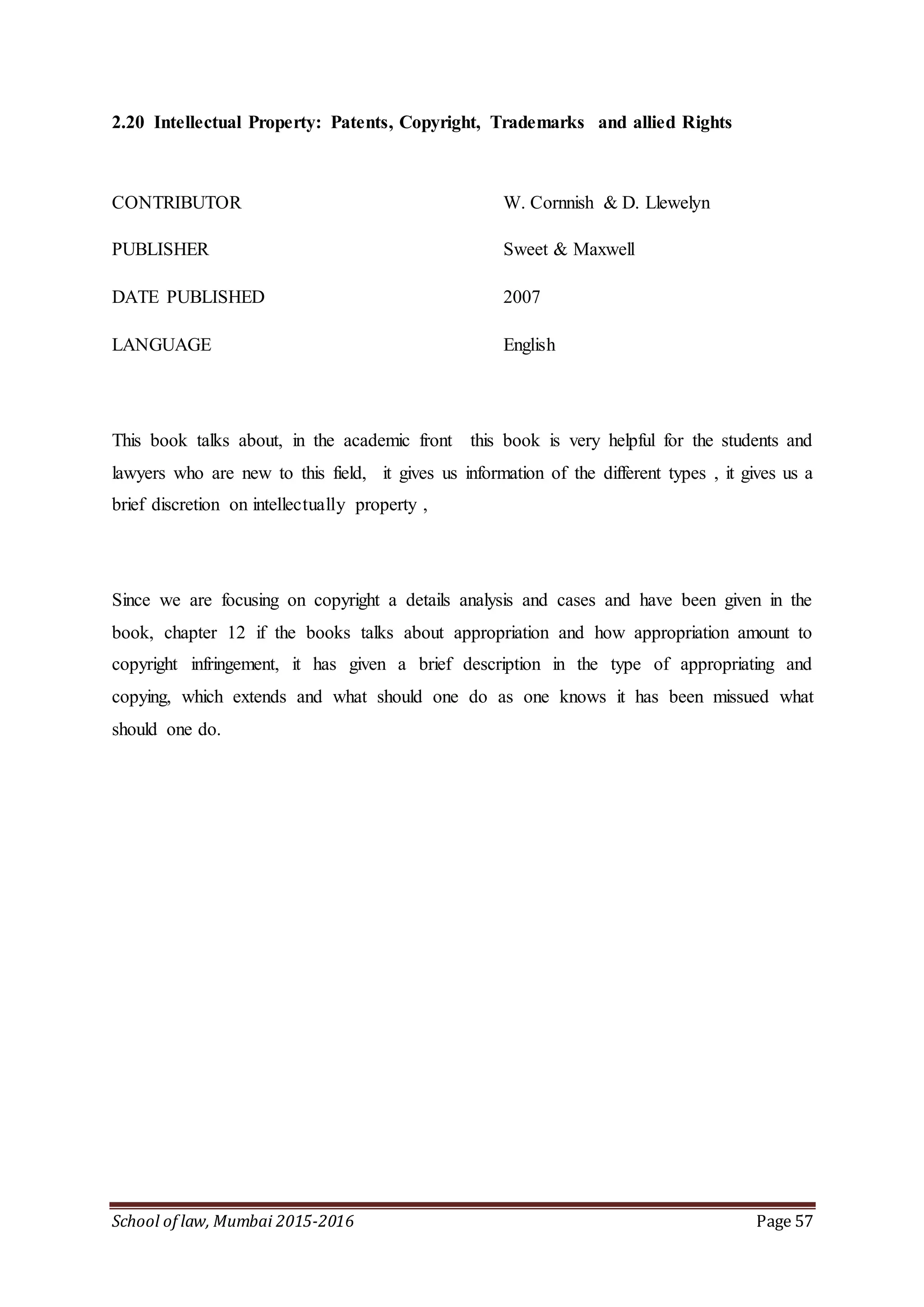 School of law, Mumbai 2015-2016 Page 57
2.20 Intellectual Property: Patents, Copyright, Trademarks and allied Rights
CONTRIBUTOR W. Cornnish & D. Llewelyn
PUBLISHER Sweet & Maxwell
DATE PUBLISHED 2007
LANGUAGE English
This book talks about, in the academic front this book is very helpful for the students and
lawyers who are new to this field, it gives us information of the different types , it gives us a
brief discretion on intellectually property ,
Since we are focusing on copyright a details analysis and cases and have been given in the
book, chapter 12 if the books talks about appropriation and how appropriation amount to
copyright infringement, it has given a brief description in the type of appropriating and
copying, which extends and what should one do as one knows it has been missued what
should one do.
 