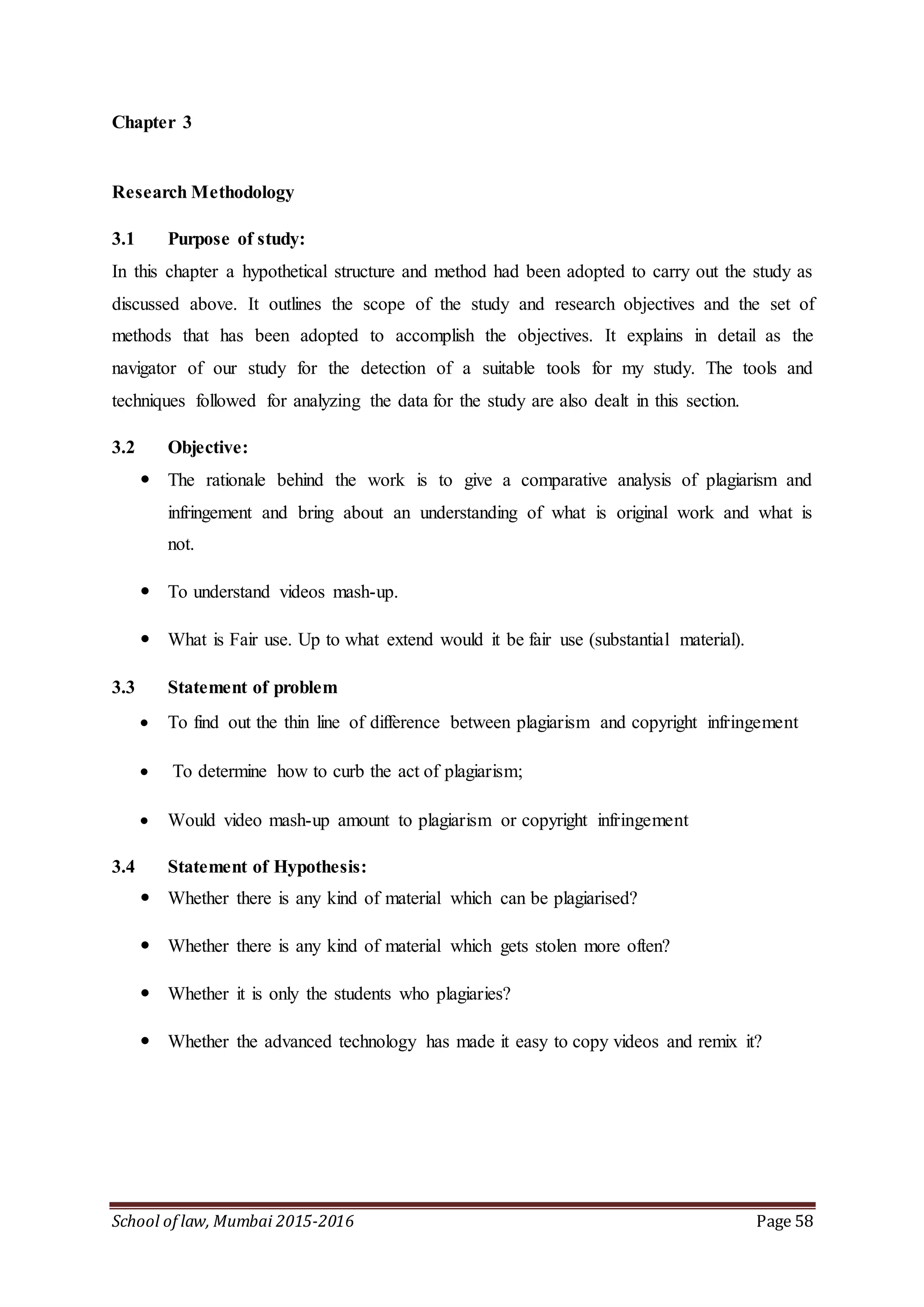 School of law, Mumbai 2015-2016 Page 58
Chapter 3
Research Methodology
3.1 Purpose of study:
In this chapter a hypothetical structure and method had been adopted to carry out the study as
discussed above. It outlines the scope of the study and research objectives and the set of
methods that has been adopted to accomplish the objectives. It explains in detail as the
navigator of our study for the detection of a suitable tools for my study. The tools and
techniques followed for analyzing the data for the study are also dealt in this section.
3.2 Objective:
 The rationale behind the work is to give a comparative analysis of plagiarism and
infringement and bring about an understanding of what is original work and what is
not.
 To understand videos mash-up.
 What is Fair use. Up to what extend would it be fair use (substantial material).
3.3 Statement of problem
 To find out the thin line of difference between plagiarism and copyright infringement
 To determine how to curb the act of plagiarism;
 Would video mash-up amount to plagiarism or copyright infringement
3.4 Statement of Hypothesis:
 Whether there is any kind of material which can be plagiarised?
 Whether there is any kind of material which gets stolen more often?
 Whether it is only the students who plagiaries?
 Whether the advanced technology has made it easy to copy videos and remix it?
 