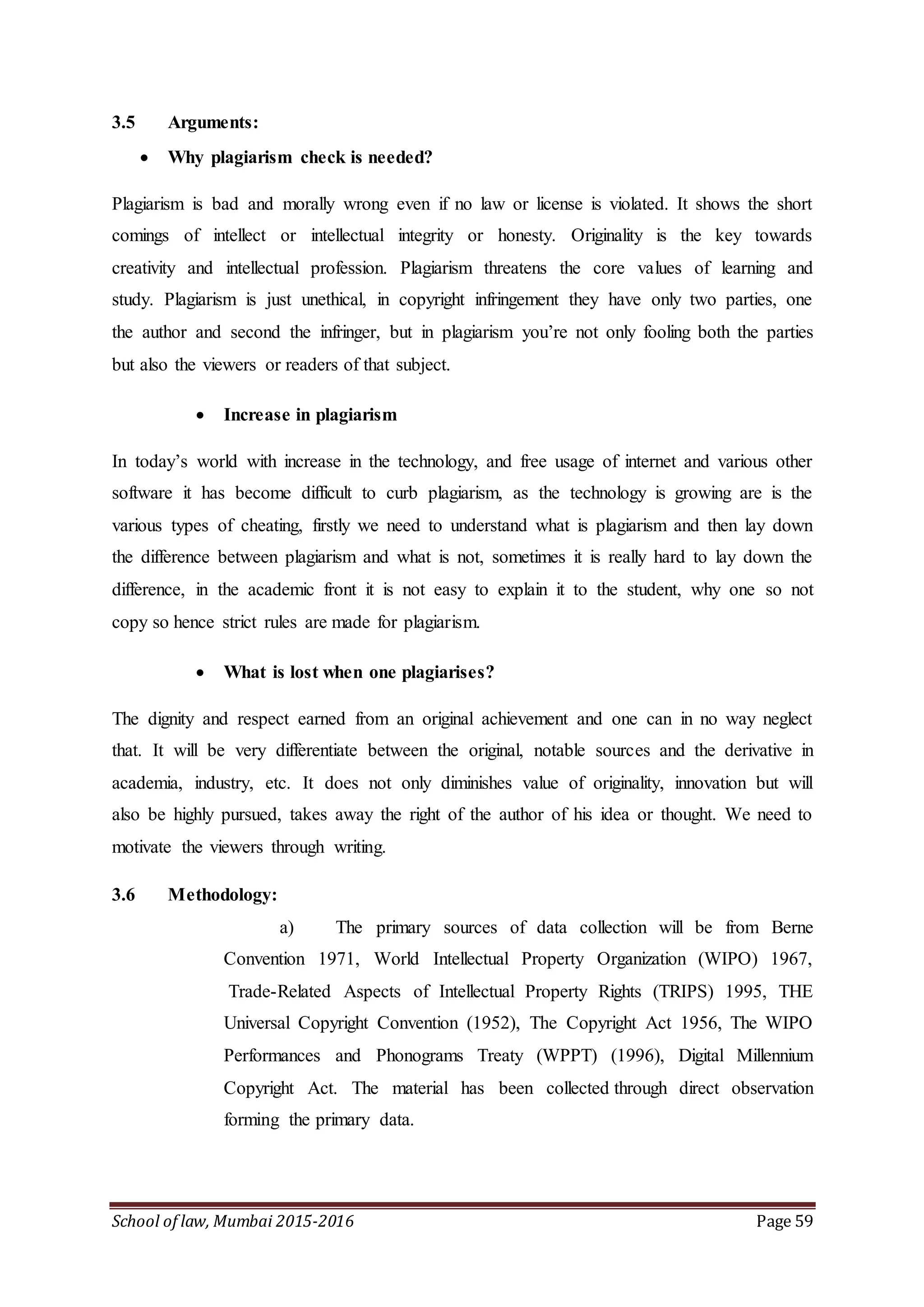 School of law, Mumbai 2015-2016 Page 59
3.5 Arguments:
 Why plagiarism check is needed?
Plagiarism is bad and morally wrong even if no law or license is violated. It shows the short
comings of intellect or intellectual integrity or honesty. Originality is the key towards
creativity and intellectual profession. Plagiarism threatens the core values of learning and
study. Plagiarism is just unethical, in copyright infringement they have only two parties, one
the author and second the infringer, but in plagiarism you’re not only fooling both the parties
but also the viewers or readers of that subject.
 Increase in plagiarism
In today’s world with increase in the technology, and free usage of internet and various other
software it has become difficult to curb plagiarism, as the technology is growing are is the
various types of cheating, firstly we need to understand what is plagiarism and then lay down
the difference between plagiarism and what is not, sometimes it is really hard to lay down the
difference, in the academic front it is not easy to explain it to the student, why one so not
copy so hence strict rules are made for plagiarism.
 What is lost when one plagiarises?
The dignity and respect earned from an original achievement and one can in no way neglect
that. It will be very differentiate between the original, notable sources and the derivative in
academia, industry, etc. It does not only diminishes value of originality, innovation but will
also be highly pursued, takes away the right of the author of his idea or thought. We need to
motivate the viewers through writing.
3.6 Methodology:
a) The primary sources of data collection will be from Berne
Convention 1971, World Intellectual Property Organization (WIPO) 1967,
Trade-Related Aspects of Intellectual Property Rights (TRIPS) 1995, THE
Universal Copyright Convention (1952), The Copyright Act 1956, The WIPO
Performances and Phonograms Treaty (WPPT) (1996), Digital Millennium
Copyright Act. The material has been collected through direct observation
forming the primary data.
 