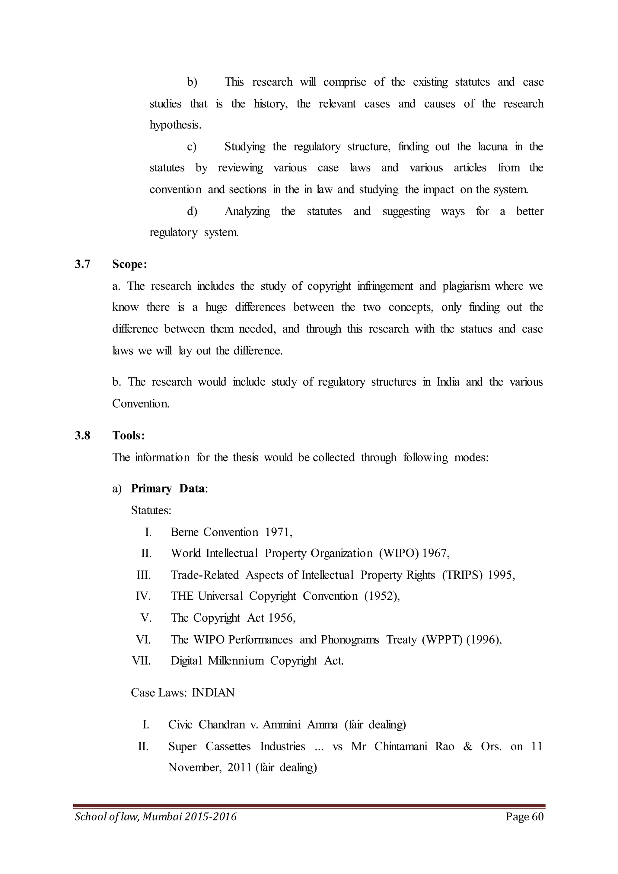School of law, Mumbai 2015-2016 Page 60
b) This research will comprise of the existing statutes and case
studies that is the history, the relevant cases and causes of the research
hypothesis.
c) Studying the regulatory structure, finding out the lacuna in the
statutes by reviewing various case laws and various articles from the
convention and sections in the in law and studying the impact on the system.
d) Analyzing the statutes and suggesting ways for a better
regulatory system.
3.7 Scope:
a. The research includes the study of copyright infringement and plagiarism where we
know there is a huge differences between the two concepts, only finding out the
difference between them needed, and through this research with the statues and case
laws we will lay out the difference.
b. The research would include study of regulatory structures in India and the various
Convention.
3.8 Tools:
The information for the thesis would be collected through following modes:
a) Primary Data:
Statutes:
I. Berne Convention 1971,
II. World Intellectual Property Organization (WIPO) 1967,
III. Trade-Related Aspects of Intellectual Property Rights (TRIPS) 1995,
IV. THE Universal Copyright Convention (1952),
V. The Copyright Act 1956,
VI. The WIPO Performances and Phonograms Treaty (WPPT) (1996),
VII. Digital Millennium Copyright Act.
Case Laws: INDIAN
I. Civic Chandran v. Ammini Amma (fair dealing)
II. Super Cassettes Industries ... vs Mr Chintamani Rao & Ors. on 11
November, 2011 (fair dealing)
 