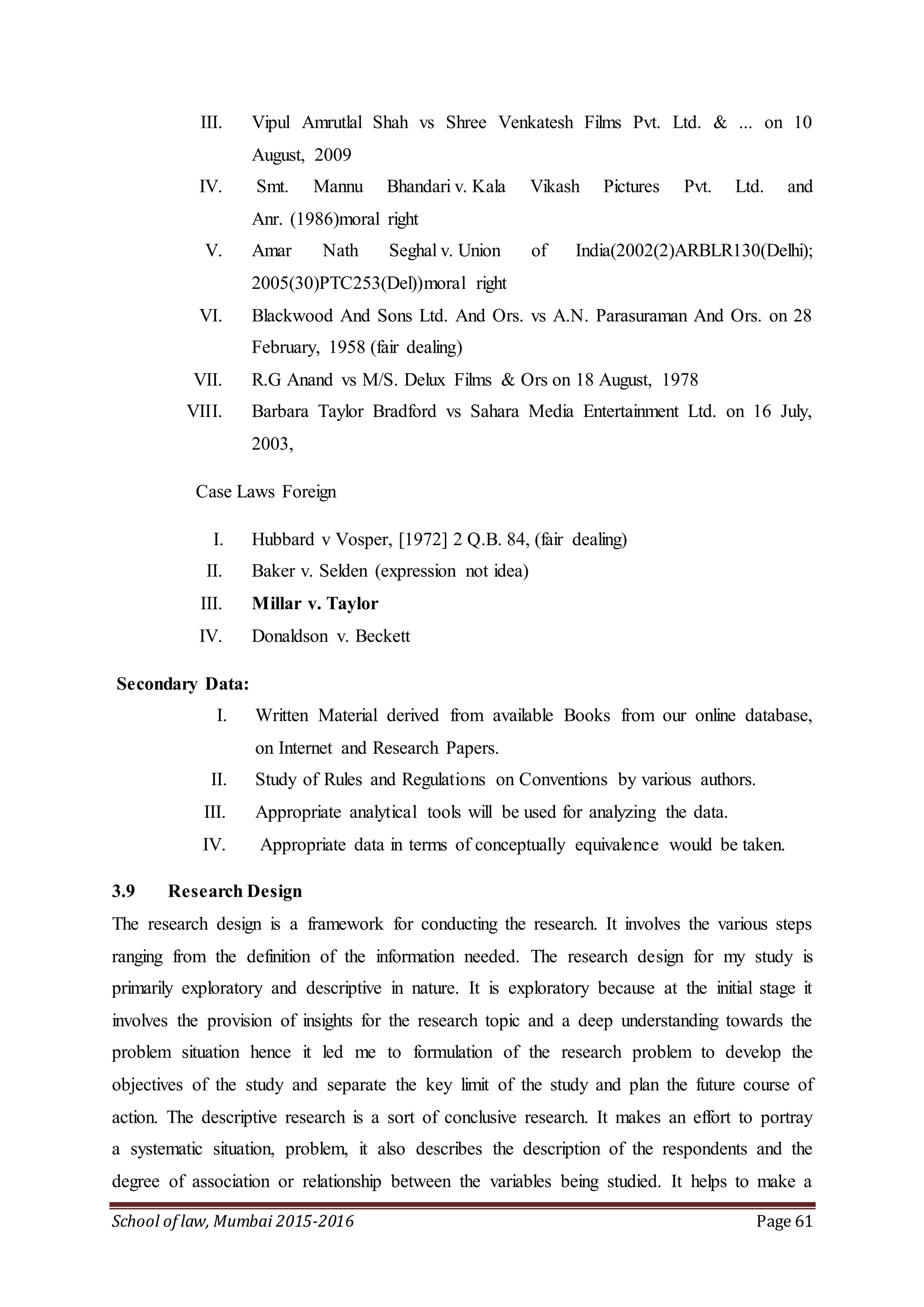 School of law, Mumbai 2015-2016 Page 61
III. Vipul Amrutlal Shah vs Shree Venkatesh Films Pvt. Ltd. & ... on 10
August, 2009
IV. Smt. Mannu Bhandari v. Kala Vikash Pictures Pvt. Ltd. and
Anr. (1986)moral right
V. Amar Nath Seghal v. Union of India(2002(2)ARBLR130(Delhi);
2005(30)PTC253(Del))moral right
VI. Blackwood And Sons Ltd. And Ors. vs A.N. Parasuraman And Ors. on 28
February, 1958 (fair dealing)
VII. R.G Anand vs M/S. Delux Films & Ors on 18 August, 1978
VIII. Barbara Taylor Bradford vs Sahara Media Entertainment Ltd. on 16 July,
2003,
Case Laws Foreign
I. Hubbard v Vosper, [1972] 2 Q.B. 84, (fair dealing)
II. Baker v. Selden (expression not idea)
III. Millar v. Taylor
IV. Donaldson v. Beckett
Secondary Data:
I. Written Material derived from available Books from our online database,
on Internet and Research Papers.
II. Study of Rules and Regulations on Conventions by various authors.
III. Appropriate analytical tools will be used for analyzing the data.
IV. Appropriate data in terms of conceptually equivalence would be taken.
3.9 Research Design
The research design is a framework for conducting the research. It involves the various steps
ranging from the definition of the information needed. The research design for my study is
primarily exploratory and descriptive in nature. It is exploratory because at the initial stage it
involves the provision of insights for the research topic and a deep understanding towards the
problem situation hence it led me to formulation of the research problem to develop the
objectives of the study and separate the key limit of the study and plan the future course of
action. The descriptive research is a sort of conclusive research. It makes an effort to portray
a systematic situation, problem, it also describes the description of the respondents and the
degree of association or relationship between the variables being studied. It helps to make a
 