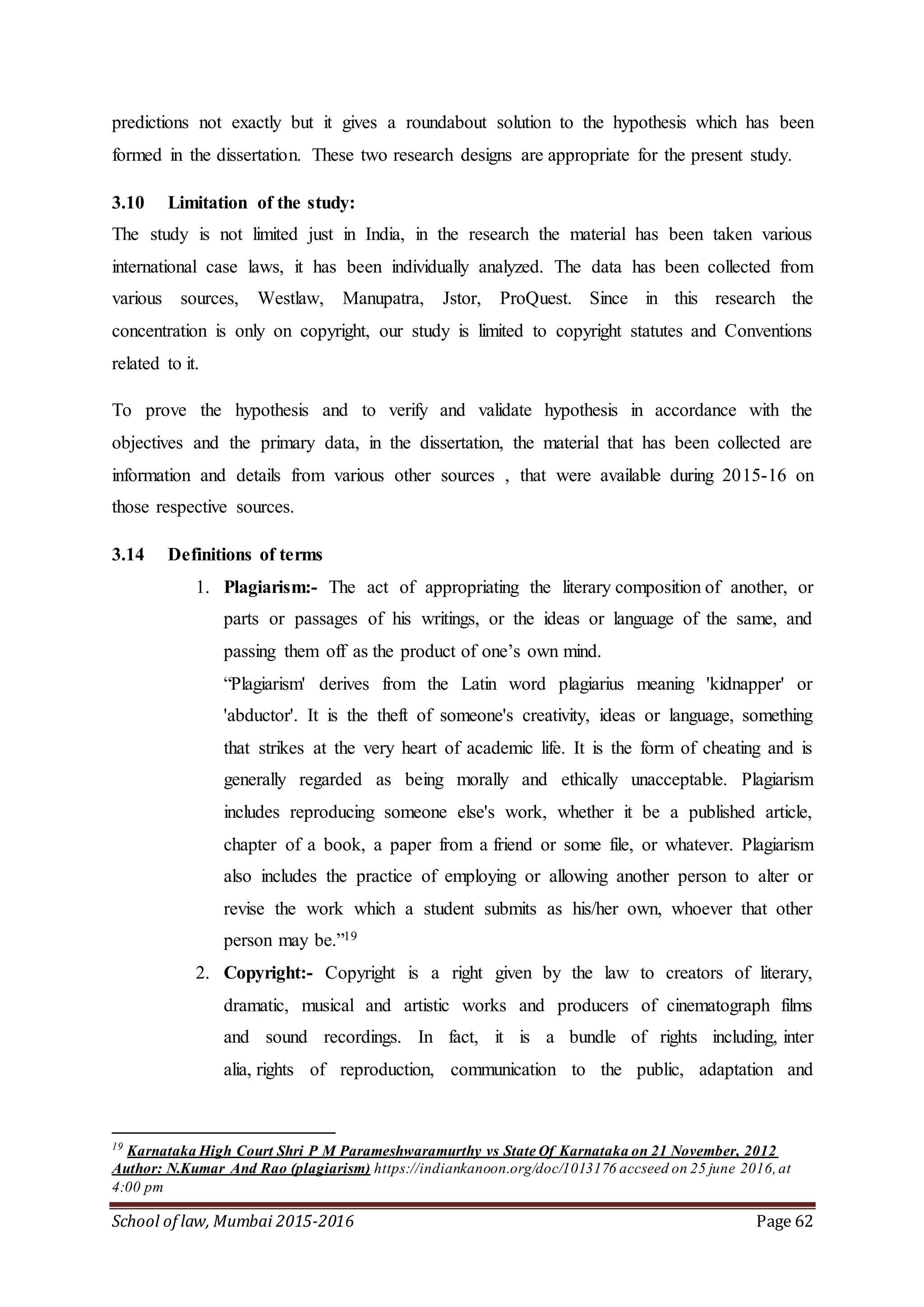 School of law, Mumbai 2015-2016 Page 62
predictions not exactly but it gives a roundabout solution to the hypothesis which has been
formed in the dissertation. These two research designs are appropriate for the present study.
3.10 Limitation of the study:
The study is not limited just in India, in the research the material has been taken various
international case laws, it has been individually analyzed. The data has been collected from
various sources, Westlaw, Manupatra, Jstor, ProQuest. Since in this research the
concentration is only on copyright, our study is limited to copyright statutes and Conventions
related to it.
To prove the hypothesis and to verify and validate hypothesis in accordance with the
objectives and the primary data, in the dissertation, the material that has been collected are
information and details from various other sources , that were available during 2015-16 on
those respective sources.
3.14 Definitions of terms
1. Plagiarism:- The act of appropriating the literary composition of another, or
parts or passages of his writings, or the ideas or language of the same, and
passing them off as the product of one’s own mind.
“Plagiarism' derives from the Latin word plagiarius meaning 'kidnapper' or
'abductor'. It is the theft of someone's creativity, ideas or language, something
that strikes at the very heart of academic life. It is the form of cheating and is
generally regarded as being morally and ethically unacceptable. Plagiarism
includes reproducing someone else's work, whether it be a published article,
chapter of a book, a paper from a friend or some file, or whatever. Plagiarism
also includes the practice of employing or allowing another person to alter or
revise the work which a student submits as his/her own, whoever that other
person may be.”19
2. Copyright:- Copyright is a right given by the law to creators of literary,
dramatic, musical and artistic works and producers of cinematograph films
and sound recordings. In fact, it is a bundle of rights including, inter
alia, rights of reproduction, communication to the public, adaptation and
19
Karnataka High Court Shri P M Parameshwaramurthy vs State Of Karnataka on 21 November, 2012
Author: N.Kumar And Rao (plagiarism) https://indiankanoon.org/doc/1013176 accseed on 25 june 2016,at
4:00 pm
 