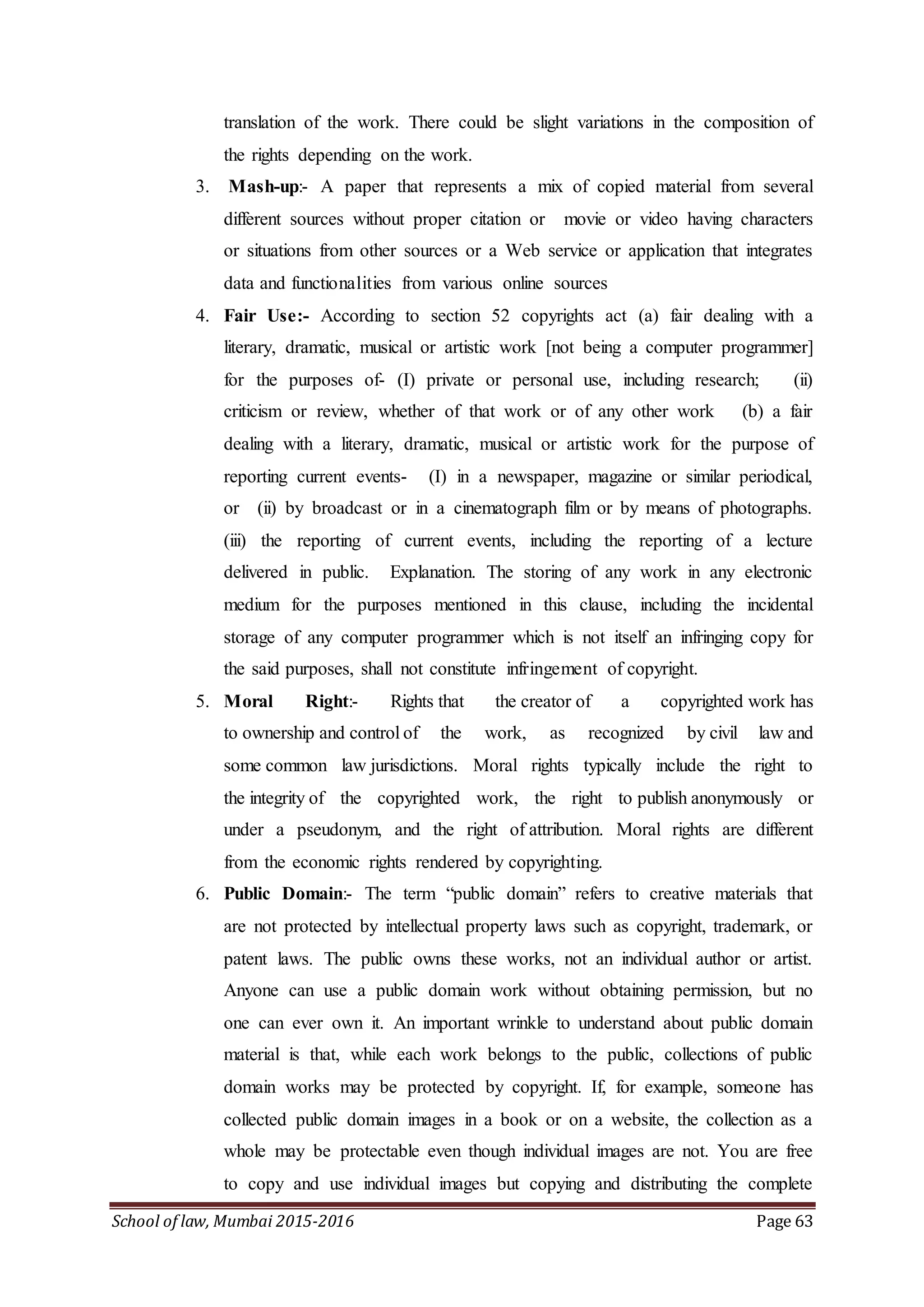 School of law, Mumbai 2015-2016 Page 63
translation of the work. There could be slight variations in the composition of
the rights depending on the work.
3. Mash-up:- A paper that represents a mix of copied material from several
different sources without proper citation or movie or video having characters
or situations from other sources or a Web service or application that integrates
data and functionalities from various online sources
4. Fair Use:- According to section 52 copyrights act (a) fair dealing with a
literary, dramatic, musical or artistic work [not being a computer programmer]
for the purposes of- (I) private or personal use, including research; (ii)
criticism or review, whether of that work or of any other work (b) a fair
dealing with a literary, dramatic, musical or artistic work for the purpose of
reporting current events- (I) in a newspaper, magazine or similar periodical,
or (ii) by broadcast or in a cinematograph film or by means of photographs.
(iii) the reporting of current events, including the reporting of a lecture
delivered in public. Explanation. The storing of any work in any electronic
medium for the purposes mentioned in this clause, including the incidental
storage of any computer programmer which is not itself an infringing copy for
the said purposes, shall not constitute infringement of copyright.
5. Moral Right:- Rights that the creator of a copyrighted work has
to ownership and control of the work, as recognized by civil law and
some common law jurisdictions. Moral rights typically include the right to
the integrity of the copyrighted work, the right to publish anonymously or
under a pseudonym, and the right of attribution. Moral rights are different
from the economic rights rendered by copyrighting.
6. Public Domain:- The term “public domain” refers to creative materials that
are not protected by intellectual property laws such as copyright, trademark, or
patent laws. The public owns these works, not an individual author or artist.
Anyone can use a public domain work without obtaining permission, but no
one can ever own it. An important wrinkle to understand about public domain
material is that, while each work belongs to the public, collections of public
domain works may be protected by copyright. If, for example, someone has
collected public domain images in a book or on a website, the collection as a
whole may be protectable even though individual images are not. You are free
to copy and use individual images but copying and distributing the complete
 