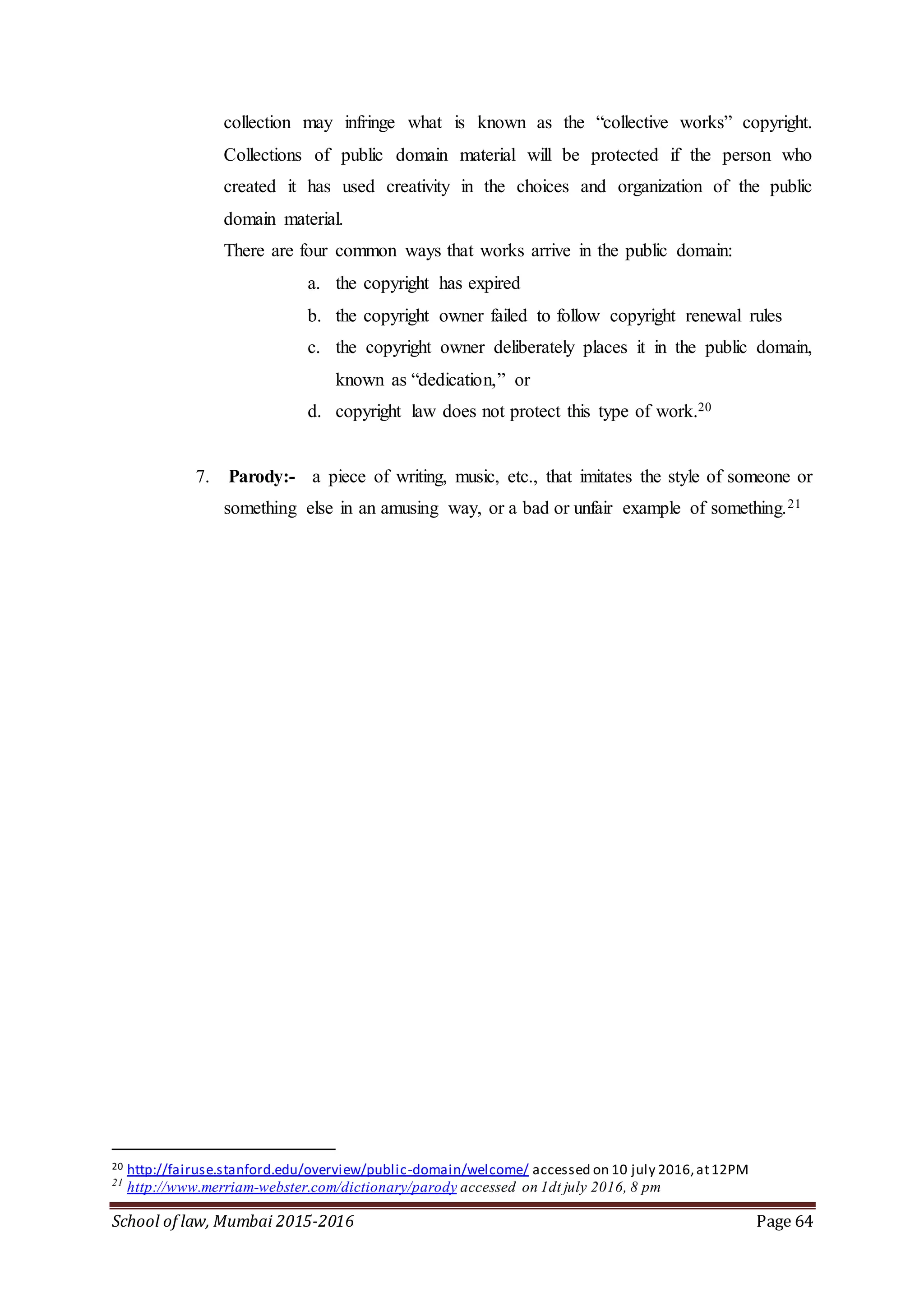 School of law, Mumbai 2015-2016 Page 64
collection may infringe what is known as the “collective works” copyright.
Collections of public domain material will be protected if the person who
created it has used creativity in the choices and organization of the public
domain material.
There are four common ways that works arrive in the public domain:
a. the copyright has expired
b. the copyright owner failed to follow copyright renewal rules
c. the copyright owner deliberately places it in the public domain,
known as “dedication,” or
d. copyright law does not protect this type of work.20
7. Parody:- a piece of writing, music, etc., that imitates the style of someone or
something else in an amusing way, or a bad or unfair example of something.21
20 http://fairuse.stanford.edu/overview/public-domain/welcome/ accessed on 10 july 2016,at12PM
21
http://www.merriam-webster.com/dictionary/parody accessed on 1dt july 2016, 8 pm
 