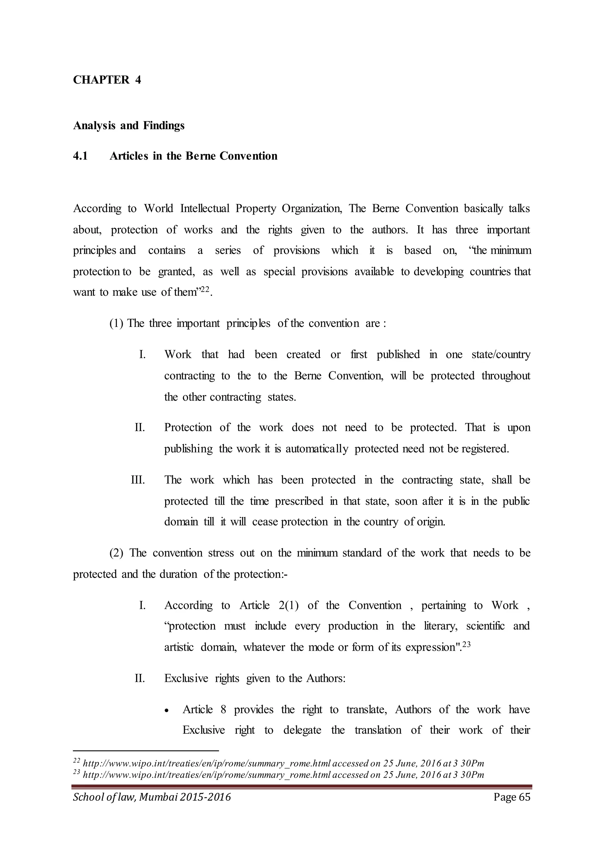 School of law, Mumbai 2015-2016 Page 65
CHAPTER 4
Analysis and Findings
4.1 Articles in the Berne Convention
According to World Intellectual Property Organization, The Berne Convention basically talks
about, protection of works and the rights given to the authors. It has three important
principles and contains a series of provisions which it is based on, “the minimum
protection to be granted, as well as special provisions available to developing countries that
want to make use of them”22.
(1) The three important principles of the convention are :
I. Work that had been created or first published in one state/country
contracting to the to the Berne Convention, will be protected throughout
the other contracting states.
II. Protection of the work does not need to be protected. That is upon
publishing the work it is automatically protected need not be registered.
III. The work which has been protected in the contracting state, shall be
protected till the time prescribed in that state, soon after it is in the public
domain till it will cease protection in the country of origin.
(2) The convention stress out on the minimum standard of the work that needs to be
protected and the duration of the protection:-
I. According to Article 2(1) of the Convention , pertaining to Work ,
“protection must include every production in the literary, scientific and
artistic domain, whatever the mode or form of its expression".23
II. Exclusive rights given to the Authors:
 Article 8 provides the right to translate, Authors of the work have
Exclusive right to delegate the translation of their work of their
22
http://www.wipo.int/treaties/en/ip/rome/summary_rome.html accessed on 25 June, 2016 at 3 30Pm
23
http://www.wipo.int/treaties/en/ip/rome/summary_rome.html accessed on 25 June, 2016 at 3 30Pm
 