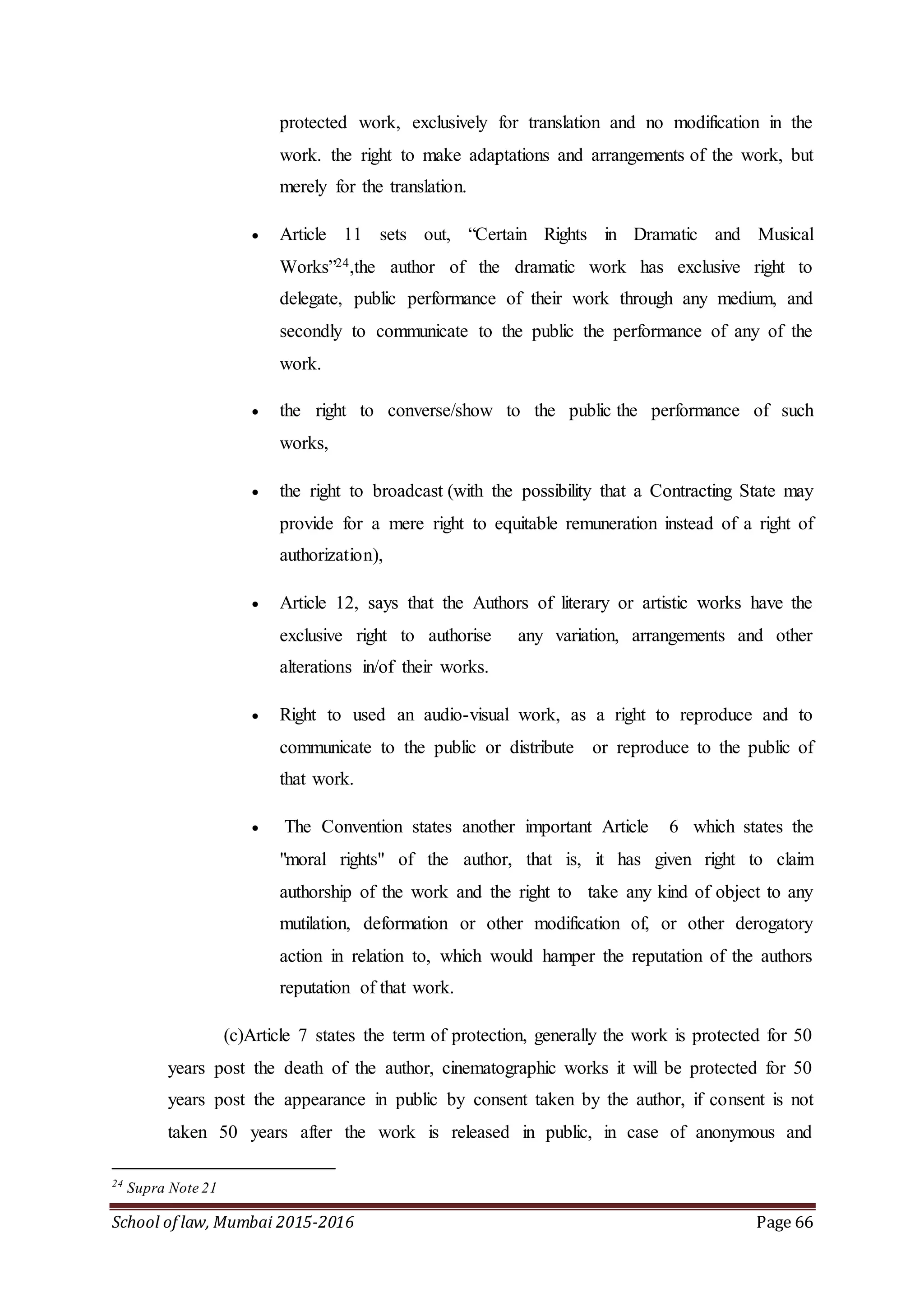 School of law, Mumbai 2015-2016 Page 66
protected work, exclusively for translation and no modification in the
work. the right to make adaptations and arrangements of the work, but
merely for the translation.
 Article 11 sets out, “Certain Rights in Dramatic and Musical
Works”24,the author of the dramatic work has exclusive right to
delegate, public performance of their work through any medium, and
secondly to communicate to the public the performance of any of the
work.
 the right to converse/show to the public the performance of such
works,
 the right to broadcast (with the possibility that a Contracting State may
provide for a mere right to equitable remuneration instead of a right of
authorization),
 Article 12, says that the Authors of literary or artistic works have the
exclusive right to authorise any variation, arrangements and other
alterations in/of their works.
 Right to used an audio-visual work, as a right to reproduce and to
communicate to the public or distribute or reproduce to the public of
that work.
 The Convention states another important Article 6 which states the
"moral rights" of the author, that is, it has given right to claim
authorship of the work and the right to take any kind of object to any
mutilation, deformation or other modification of, or other derogatory
action in relation to, which would hamper the reputation of the authors
reputation of that work.
(c)Article 7 states the term of protection, generally the work is protected for 50
years post the death of the author, cinematographic works it will be protected for 50
years post the appearance in public by consent taken by the author, if consent is not
taken 50 years after the work is released in public, in case of anonymous and
24
Supra Note 21
 