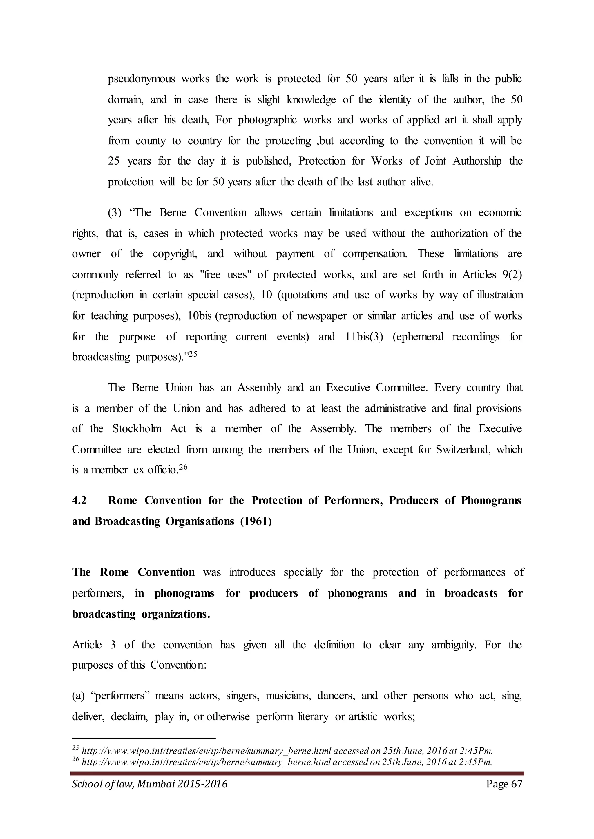 School of law, Mumbai 2015-2016 Page 67
pseudonymous works the work is protected for 50 years after it is falls in the public
domain, and in case there is slight knowledge of the identity of the author, the 50
years after his death, For photographic works and works of applied art it shall apply
from county to country for the protecting ,but according to the convention it will be
25 years for the day it is published, Protection for Works of Joint Authorship the
protection will be for 50 years after the death of the last author alive.
(3) “The Berne Convention allows certain limitations and exceptions on economic
rights, that is, cases in which protected works may be used without the authorization of the
owner of the copyright, and without payment of compensation. These limitations are
commonly referred to as "free uses" of protected works, and are set forth in Articles 9(2)
(reproduction in certain special cases), 10 (quotations and use of works by way of illustration
for teaching purposes), 10bis (reproduction of newspaper or similar articles and use of works
for the purpose of reporting current events) and 11bis(3) (ephemeral recordings for
broadcasting purposes).”25
The Berne Union has an Assembly and an Executive Committee. Every country that
is a member of the Union and has adhered to at least the administrative and final provisions
of the Stockholm Act is a member of the Assembly. The members of the Executive
Committee are elected from among the members of the Union, except for Switzerland, which
is a member ex officio.26
4.2 Rome Convention for the Protection of Performers, Producers of Phonograms
and Broadcasting Organisations (1961)
The Rome Convention was introduces specially for the protection of performances of
performers, in phonograms for producers of phonograms and in broadcasts for
broadcasting organizations.
Article 3 of the convention has given all the definition to clear any ambiguity. For the
purposes of this Convention:
(a) “performers” means actors, singers, musicians, dancers, and other persons who act, sing,
deliver, declaim, play in, or otherwise perform literary or artistic works;
25
http://www.wipo.int/treaties/en/ip/berne/summary_berne.html accessed on 25th June, 2016 at 2:45Pm.
26
http://www.wipo.int/treaties/en/ip/berne/summary_berne.html accessed on 25th June, 2016 at 2:45Pm.
 