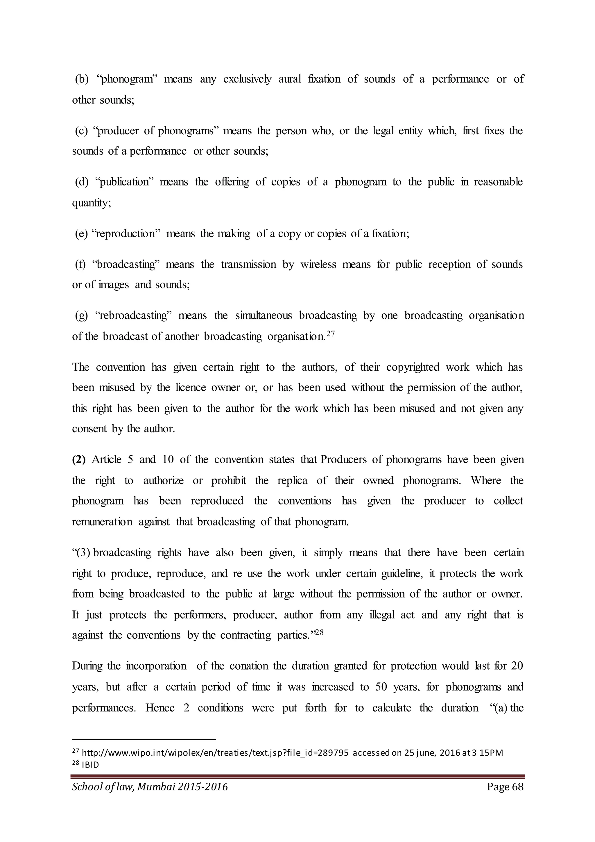 School of law, Mumbai 2015-2016 Page 68
(b) “phonogram” means any exclusively aural fixation of sounds of a performance or of
other sounds;
(c) “producer of phonograms” means the person who, or the legal entity which, first fixes the
sounds of a performance or other sounds;
(d) “publication” means the offering of copies of a phonogram to the public in reasonable
quantity;
(e) “reproduction” means the making of a copy or copies of a fixation;
(f) “broadcasting” means the transmission by wireless means for public reception of sounds
or of images and sounds;
(g) “rebroadcasting” means the simultaneous broadcasting by one broadcasting organisation
of the broadcast of another broadcasting organisation.27
The convention has given certain right to the authors, of their copyrighted work which has
been misused by the licence owner or, or has been used without the permission of the author,
this right has been given to the author for the work which has been misused and not given any
consent by the author.
(2) Article 5 and 10 of the convention states that Producers of phonograms have been given
the right to authorize or prohibit the replica of their owned phonograms. Where the
phonogram has been reproduced the conventions has given the producer to collect
remuneration against that broadcasting of that phonogram.
“(3) broadcasting rights have also been given, it simply means that there have been certain
right to produce, reproduce, and re use the work under certain guideline, it protects the work
from being broadcasted to the public at large without the permission of the author or owner.
It just protects the performers, producer, author from any illegal act and any right that is
against the conventions by the contracting parties.”28
During the incorporation of the conation the duration granted for protection would last for 20
years, but after a certain period of time it was increased to 50 years, for phonograms and
performances. Hence 2 conditions were put forth for to calculate the duration “(a) the
27 http://www.wipo.int/wipolex/en/treaties/text.jsp?file_id=289795 accessed on 25 june, 2016 at3 15PM
28 IBID
 