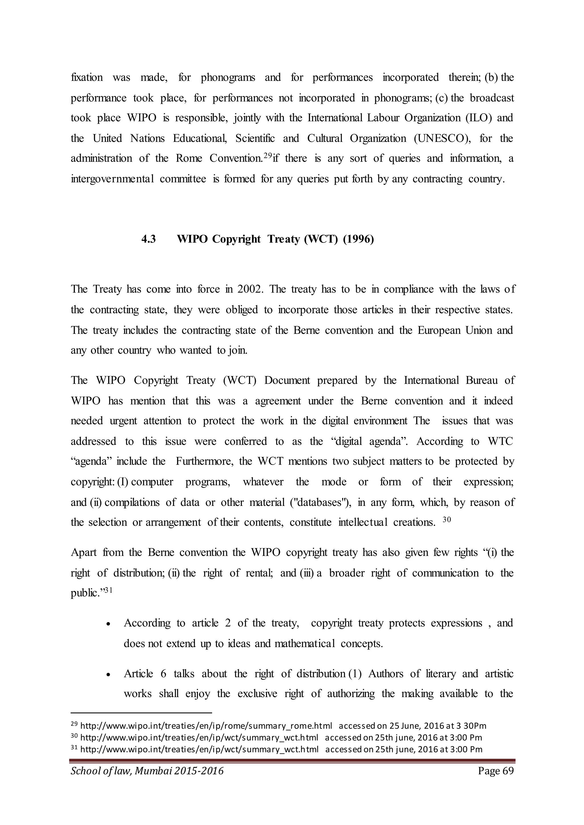 School of law, Mumbai 2015-2016 Page 69
fixation was made, for phonograms and for performances incorporated therein; (b) the
performance took place, for performances not incorporated in phonograms; (c) the broadcast
took place WIPO is responsible, jointly with the International Labour Organization (ILO) and
the United Nations Educational, Scientific and Cultural Organization (UNESCO), for the
administration of the Rome Convention.29if there is any sort of queries and information, a
intergovernmental committee is formed for any queries put forth by any contracting country.
4.3 WIPO Copyright Treaty (WCT) (1996)
The Treaty has come into force in 2002. The treaty has to be in compliance with the laws of
the contracting state, they were obliged to incorporate those articles in their respective states.
The treaty includes the contracting state of the Berne convention and the European Union and
any other country who wanted to join.
The WIPO Copyright Treaty (WCT) Document prepared by the International Bureau of
WIPO has mention that this was a agreement under the Berne convention and it indeed
needed urgent attention to protect the work in the digital environment The issues that was
addressed to this issue were conferred to as the “digital agenda”. According to WTC
“agenda” include the Furthermore, the WCT mentions two subject matters to be protected by
copyright: (I) computer programs, whatever the mode or form of their expression;
and (ii) compilations of data or other material ("databases"), in any form, which, by reason of
the selection or arrangement of their contents, constitute intellectual creations. 30
Apart from the Berne convention the WIPO copyright treaty has also given few rights “(i) the
right of distribution; (ii) the right of rental; and (iii) a broader right of communication to the
public.”31
 According to article 2 of the treaty, copyright treaty protects expressions , and
does not extend up to ideas and mathematical concepts.
 Article 6 talks about the right of distribution (1) Authors of literary and artistic
works shall enjoy the exclusive right of authorizing the making available to the
29 http://www.wipo.int/treaties/en/ip/rome/summary_rome.html accessed on 25 June, 2016 at 3 30Pm
30 http://www.wipo.int/treaties/en/ip/wct/summary_wct.html accessed on 25th june, 2016 at 3:00 Pm
31 http://www.wipo.int/treaties/en/ip/wct/summary_wct.html accessed on 25th june, 2016 at 3:00 Pm
 