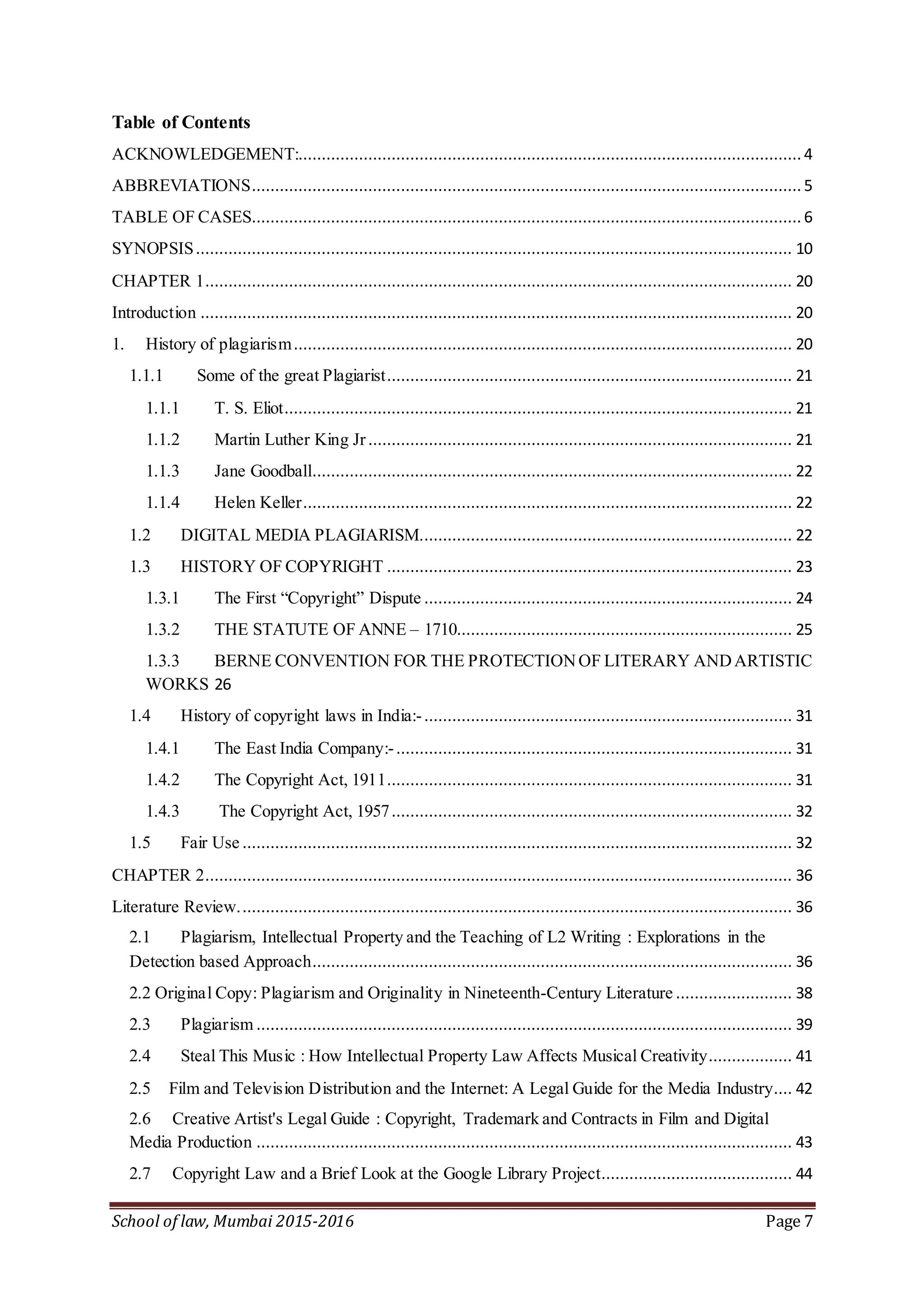 School of law, Mumbai 2015-2016 Page 7
Table of Contents
ACKNOWLEDGEMENT:............................................................................................................ 4
ABBREVIATIONS...................................................................................................................... 5
TABLE OF CASES...................................................................................................................... 6
SYNOPSIS................................................................................................................................ 10
CHAPTER 1.............................................................................................................................. 20
Introduction ............................................................................................................................... 20
1. History of plagiarism........................................................................................................... 20
1.1.1 Some of the great Plagiarist....................................................................................... 21
1.1.1 T. S. Eliot............................................................................................................. 21
1.1.2 Martin Luther King Jr........................................................................................... 21
1.1.3 Jane Goodball....................................................................................................... 22
1.1.4 Helen Keller......................................................................................................... 22
1.2 DIGITAL MEDIA PLAGIARISM................................................................................ 22
1.3 HISTORY OF COPYRIGHT ....................................................................................... 23
1.3.1 The First “Copyright” Dispute ............................................................................... 24
1.3.2 THE STATUTE OF ANNE – 1710........................................................................ 25
1.3.3 BERNE CONVENTION FOR THE PROTECTIONOF LITERARY ANDARTISTIC
WORKS 26
1.4 History of copyright laws in India:-............................................................................... 31
1.4.1 The East India Company:-..................................................................................... 31
1.4.2 The Copyright Act, 1911....................................................................................... 31
1.4.3 The Copyright Act, 1957...................................................................................... 32
1.5 Fair Use ...................................................................................................................... 32
CHAPTER 2.............................................................................................................................. 36
Literature Review....................................................................................................................... 36
2.1 Plagiarism, Intellectual Property and the Teaching of L2 Writing : Explorations in the
Detection based Approach....................................................................................................... 36
2.2 Original Copy: Plagiarism and Originality in Nineteenth-Century Literature ......................... 38
2.3 Plagiarism ................................................................................................................... 39
2.4 Steal This Music : How Intellectual Property Law Affects Musical Creativity.................. 41
2.5 Film and Television Distribution and the Internet: A Legal Guide for the Media Industry.... 42
2.6 Creative Artist's Legal Guide : Copyright, Trademark and Contracts in Film and Digital
Media Production ................................................................................................................... 43
2.7 Copyright Law and a Brief Look at the Google Library Project......................................... 44
 