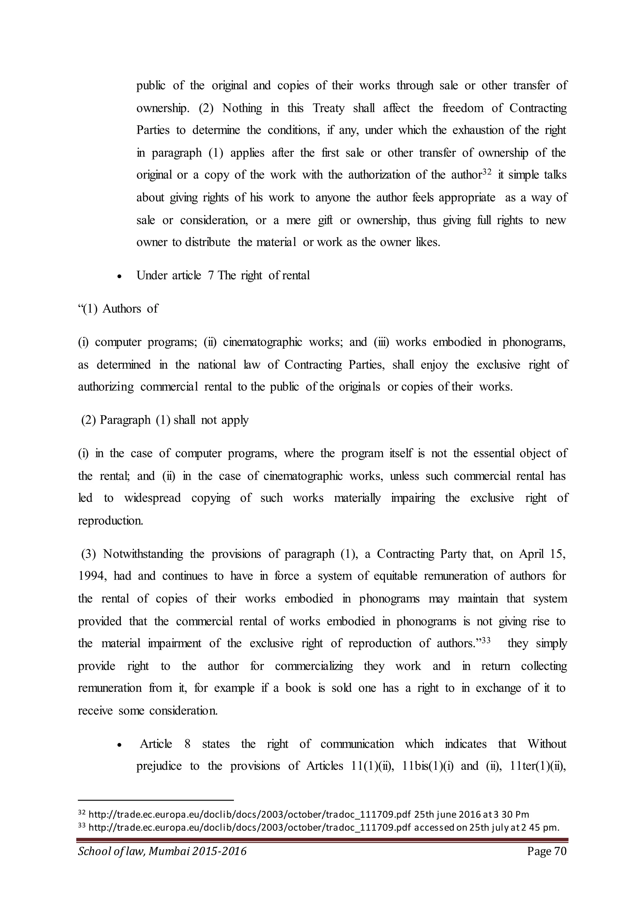 School of law, Mumbai 2015-2016 Page 70
public of the original and copies of their works through sale or other transfer of
ownership. (2) Nothing in this Treaty shall affect the freedom of Contracting
Parties to determine the conditions, if any, under which the exhaustion of the right
in paragraph (1) applies after the first sale or other transfer of ownership of the
original or a copy of the work with the authorization of the author32 it simple talks
about giving rights of his work to anyone the author feels appropriate as a way of
sale or consideration, or a mere gift or ownership, thus giving full rights to new
owner to distribute the material or work as the owner likes.
 Under article 7 The right of rental
“(1) Authors of
(i) computer programs; (ii) cinematographic works; and (iii) works embodied in phonograms,
as determined in the national law of Contracting Parties, shall enjoy the exclusive right of
authorizing commercial rental to the public of the originals or copies of their works.
(2) Paragraph (1) shall not apply
(i) in the case of computer programs, where the program itself is not the essential object of
the rental; and (ii) in the case of cinematographic works, unless such commercial rental has
led to widespread copying of such works materially impairing the exclusive right of
reproduction.
(3) Notwithstanding the provisions of paragraph (1), a Contracting Party that, on April 15,
1994, had and continues to have in force a system of equitable remuneration of authors for
the rental of copies of their works embodied in phonograms may maintain that system
provided that the commercial rental of works embodied in phonograms is not giving rise to
the material impairment of the exclusive right of reproduction of authors.”33 they simply
provide right to the author for commercializing they work and in return collecting
remuneration from it, for example if a book is sold one has a right to in exchange of it to
receive some consideration.
 Article 8 states the right of communication which indicates that Without
prejudice to the provisions of Articles 11(1)(ii), 11bis(1)(i) and (ii), 11ter(1)(ii),
32 http://trade.ec.europa.eu/doclib/docs/2003/october/tradoc_111709.pdf 25th june 2016 at3 30 Pm
33 http://trade.ec.europa.eu/doclib/docs/2003/october/tradoc_111709.pdf accessed on 25th july at2 45 pm.
 