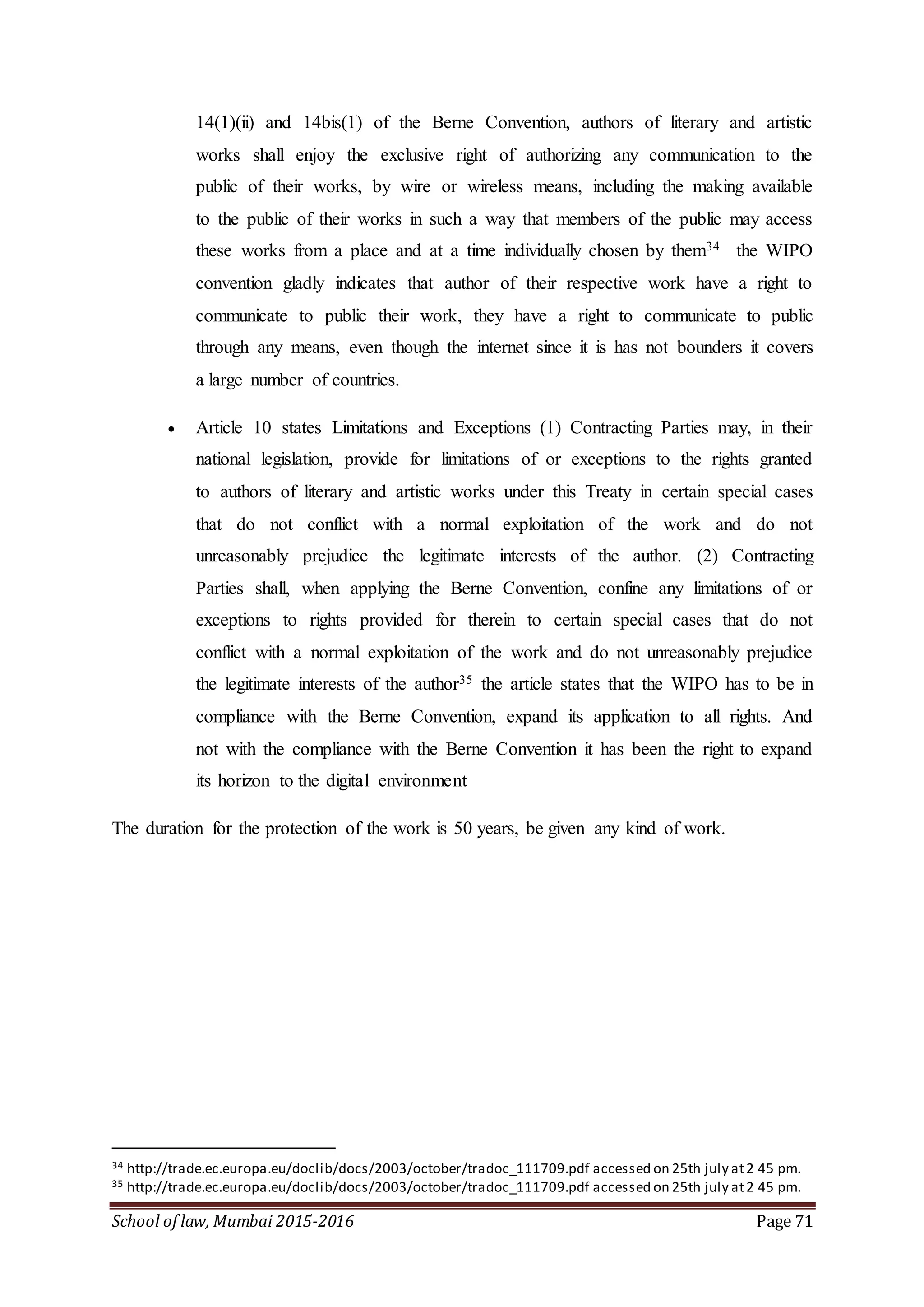 School of law, Mumbai 2015-2016 Page 71
14(1)(ii) and 14bis(1) of the Berne Convention, authors of literary and artistic
works shall enjoy the exclusive right of authorizing any communication to the
public of their works, by wire or wireless means, including the making available
to the public of their works in such a way that members of the public may access
these works from a place and at a time individually chosen by them34 the WIPO
convention gladly indicates that author of their respective work have a right to
communicate to public their work, they have a right to communicate to public
through any means, even though the internet since it is has not bounders it covers
a large number of countries.
 Article 10 states Limitations and Exceptions (1) Contracting Parties may, in their
national legislation, provide for limitations of or exceptions to the rights granted
to authors of literary and artistic works under this Treaty in certain special cases
that do not conflict with a normal exploitation of the work and do not
unreasonably prejudice the legitimate interests of the author. (2) Contracting
Parties shall, when applying the Berne Convention, confine any limitations of or
exceptions to rights provided for therein to certain special cases that do not
conflict with a normal exploitation of the work and do not unreasonably prejudice
the legitimate interests of the author35 the article states that the WIPO has to be in
compliance with the Berne Convention, expand its application to all rights. And
not with the compliance with the Berne Convention it has been the right to expand
its horizon to the digital environment
The duration for the protection of the work is 50 years, be given any kind of work.
34 http://trade.ec.europa.eu/doclib/docs/2003/october/tradoc_111709.pdf accessed on 25th july at2 45 pm.
35 http://trade.ec.europa.eu/doclib/docs/2003/october/tradoc_111709.pdf accessed on 25th july at2 45 pm.
 