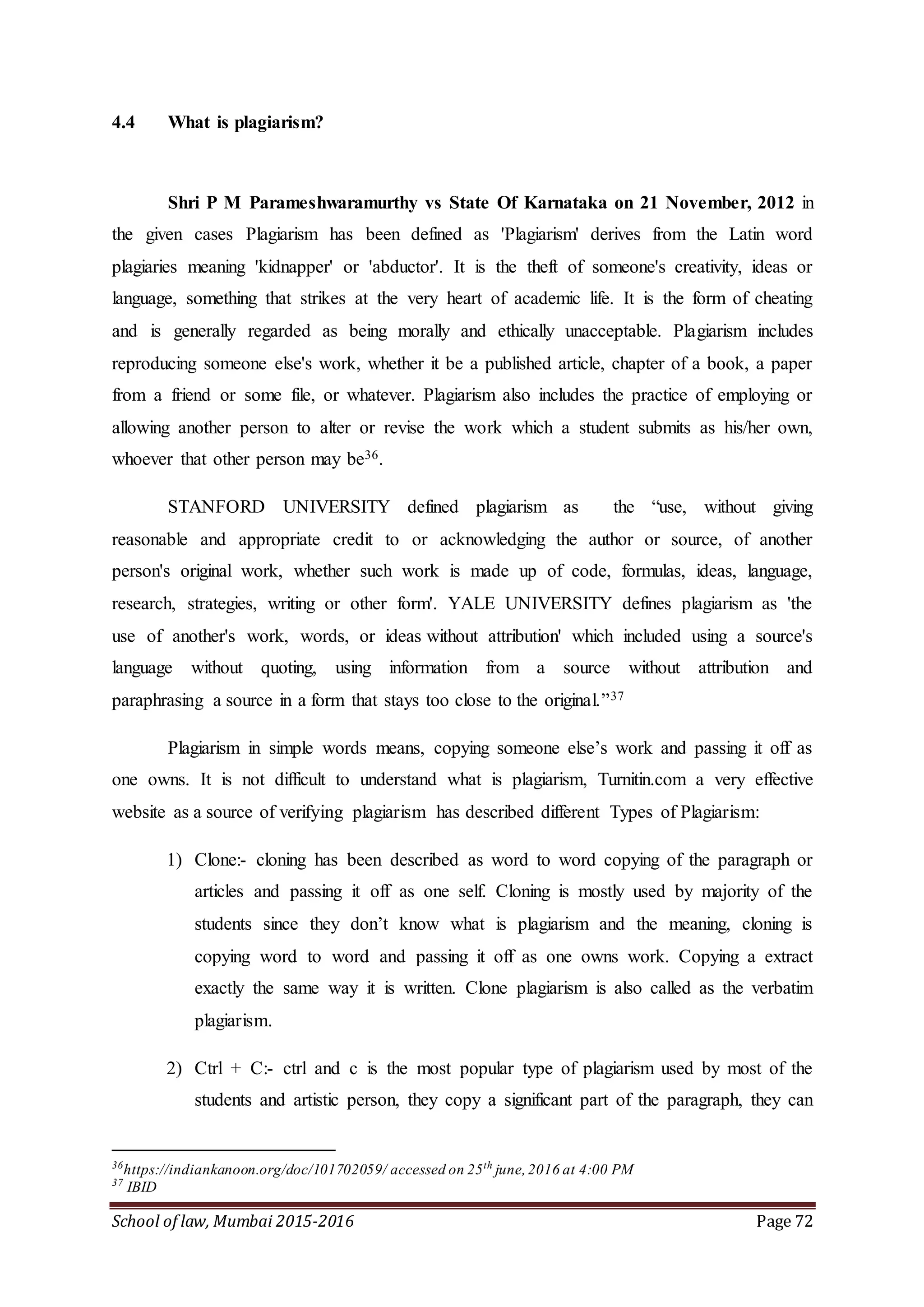 School of law, Mumbai 2015-2016 Page 72
4.4 What is plagiarism?
Shri P M Parameshwaramurthy vs State Of Karnataka on 21 November, 2012 in
the given cases Plagiarism has been defined as 'Plagiarism' derives from the Latin word
plagiaries meaning 'kidnapper' or 'abductor'. It is the theft of someone's creativity, ideas or
language, something that strikes at the very heart of academic life. It is the form of cheating
and is generally regarded as being morally and ethically unacceptable. Plagiarism includes
reproducing someone else's work, whether it be a published article, chapter of a book, a paper
from a friend or some file, or whatever. Plagiarism also includes the practice of employing or
allowing another person to alter or revise the work which a student submits as his/her own,
whoever that other person may be36.
STANFORD UNIVERSITY defined plagiarism as the “use, without giving
reasonable and appropriate credit to or acknowledging the author or source, of another
person's original work, whether such work is made up of code, formulas, ideas, language,
research, strategies, writing or other form'. YALE UNIVERSITY defines plagiarism as 'the
use of another's work, words, or ideas without attribution' which included using a source's
language without quoting, using information from a source without attribution and
paraphrasing a source in a form that stays too close to the original.”37
Plagiarism in simple words means, copying someone else’s work and passing it off as
one owns. It is not difficult to understand what is plagiarism, Turnitin.com a very effective
website as a source of verifying plagiarism has described different Types of Plagiarism:
1) Clone:- cloning has been described as word to word copying of the paragraph or
articles and passing it off as one self. Cloning is mostly used by majority of the
students since they don’t know what is plagiarism and the meaning, cloning is
copying word to word and passing it off as one owns work. Copying a extract
exactly the same way it is written. Clone plagiarism is also called as the verbatim
plagiarism.
2) Ctrl + C:- ctrl and c is the most popular type of plagiarism used by most of the
students and artistic person, they copy a significant part of the paragraph, they can
36
https://indiankanoon.org/doc/101702059/ accessed on 25th
june,2016 at 4:00 PM
37
IBID
 