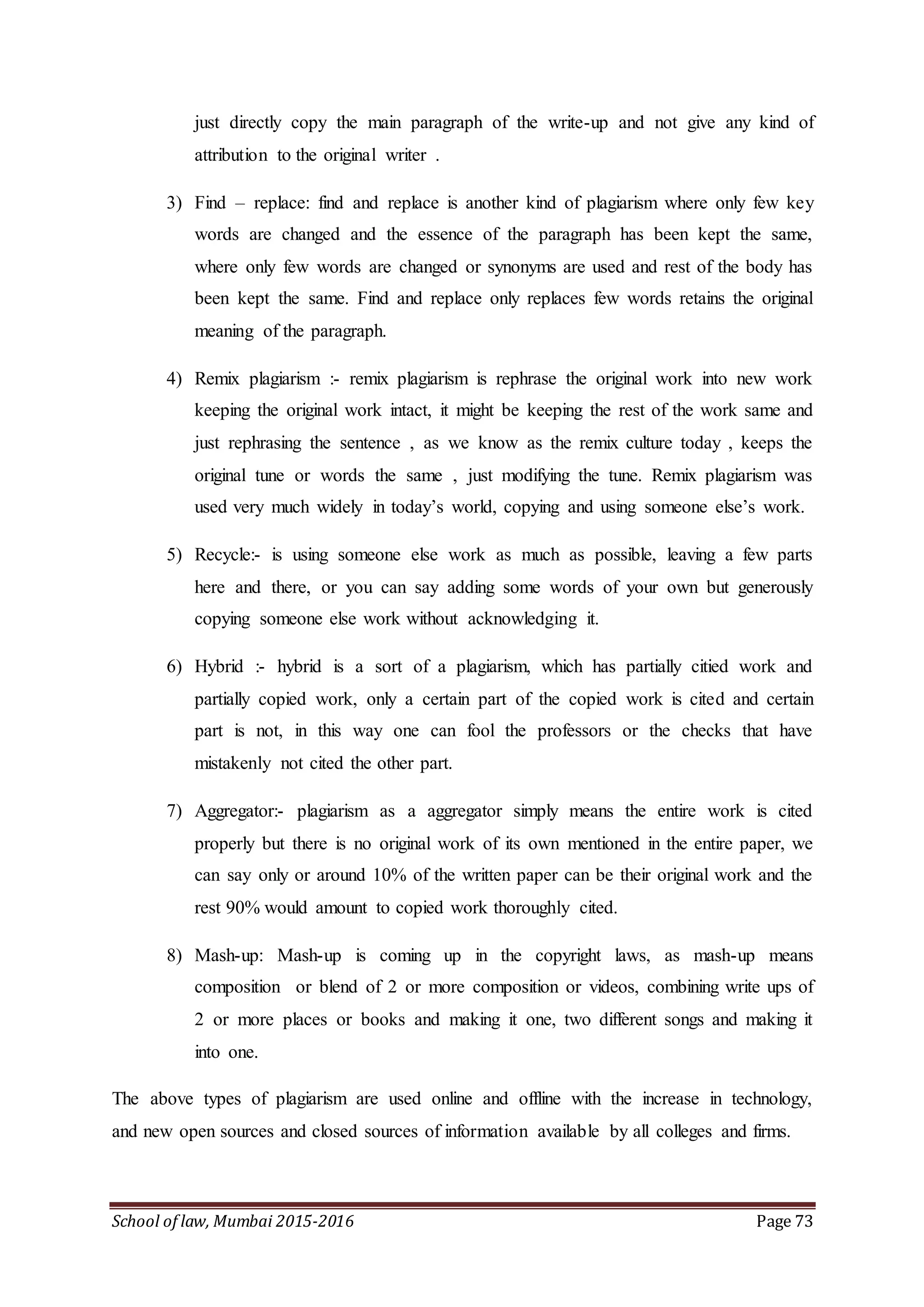 School of law, Mumbai 2015-2016 Page 73
just directly copy the main paragraph of the write-up and not give any kind of
attribution to the original writer .
3) Find – replace: find and replace is another kind of plagiarism where only few key
words are changed and the essence of the paragraph has been kept the same,
where only few words are changed or synonyms are used and rest of the body has
been kept the same. Find and replace only replaces few words retains the original
meaning of the paragraph.
4) Remix plagiarism :- remix plagiarism is rephrase the original work into new work
keeping the original work intact, it might be keeping the rest of the work same and
just rephrasing the sentence , as we know as the remix culture today , keeps the
original tune or words the same , just modifying the tune. Remix plagiarism was
used very much widely in today’s world, copying and using someone else’s work.
5) Recycle:- is using someone else work as much as possible, leaving a few parts
here and there, or you can say adding some words of your own but generously
copying someone else work without acknowledging it.
6) Hybrid :- hybrid is a sort of a plagiarism, which has partially citied work and
partially copied work, only a certain part of the copied work is cited and certain
part is not, in this way one can fool the professors or the checks that have
mistakenly not cited the other part.
7) Aggregator:- plagiarism as a aggregator simply means the entire work is cited
properly but there is no original work of its own mentioned in the entire paper, we
can say only or around 10% of the written paper can be their original work and the
rest 90% would amount to copied work thoroughly cited.
8) Mash-up: Mash-up is coming up in the copyright laws, as mash-up means
composition or blend of 2 or more composition or videos, combining write ups of
2 or more places or books and making it one, two different songs and making it
into one.
The above types of plagiarism are used online and offline with the increase in technology,
and new open sources and closed sources of information available by all colleges and firms.
 