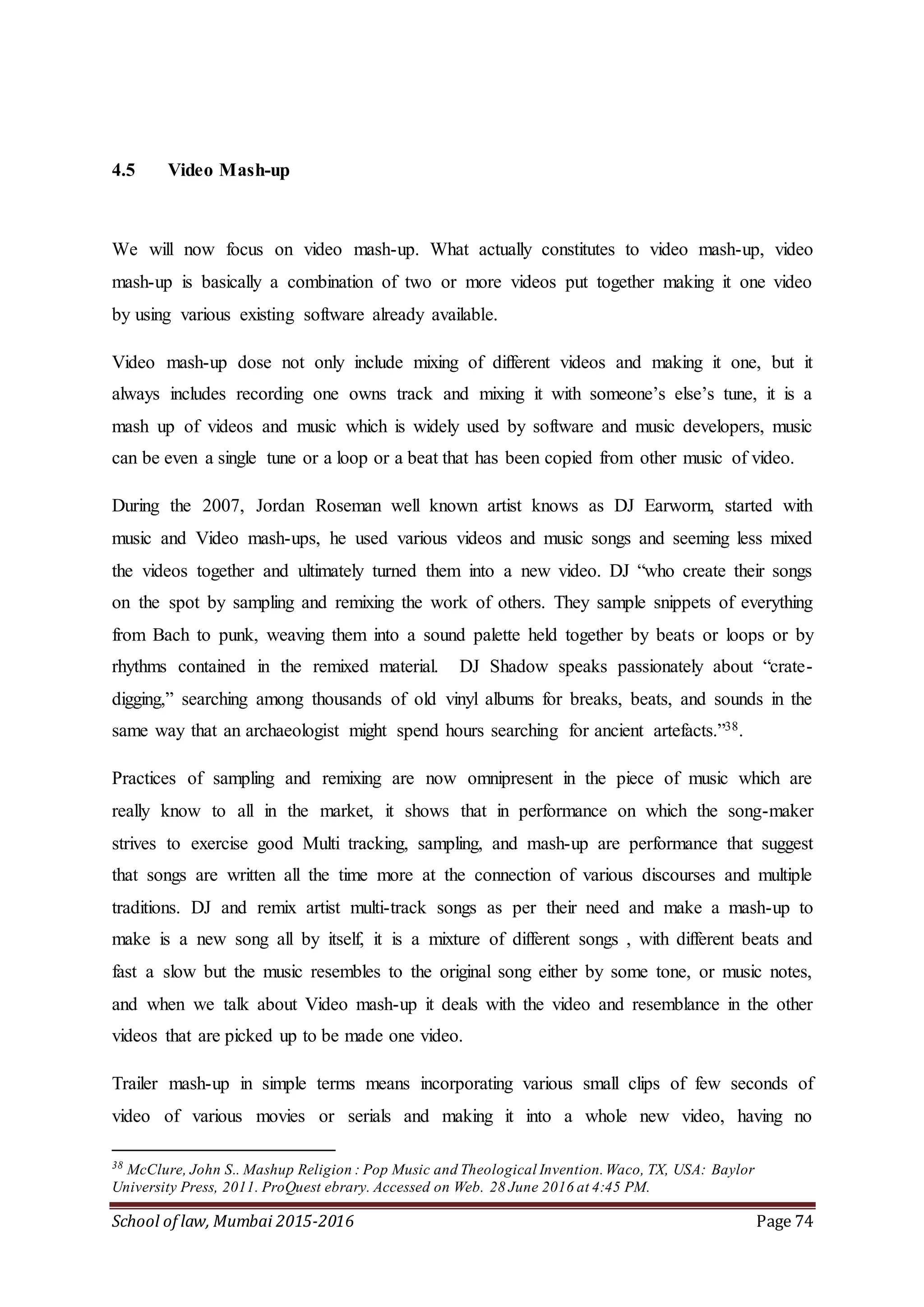 School of law, Mumbai 2015-2016 Page 74
4.5 Video Mash-up
We will now focus on video mash-up. What actually constitutes to video mash-up, video
mash-up is basically a combination of two or more videos put together making it one video
by using various existing software already available.
Video mash-up dose not only include mixing of different videos and making it one, but it
always includes recording one owns track and mixing it with someone’s else’s tune, it is a
mash up of videos and music which is widely used by software and music developers, music
can be even a single tune or a loop or a beat that has been copied from other music of video.
During the 2007, Jordan Roseman well known artist knows as DJ Earworm, started with
music and Video mash-ups, he used various videos and music songs and seeming less mixed
the videos together and ultimately turned them into a new video. DJ “who create their songs
on the spot by sampling and remixing the work of others. They sample snippets of everything
from Bach to punk, weaving them into a sound palette held together by beats or loops or by
rhythms contained in the remixed material. DJ Shadow speaks passionately about “crate-
digging,” searching among thousands of old vinyl albums for breaks, beats, and sounds in the
same way that an archaeologist might spend hours searching for ancient artefacts.”38.
Practices of sampling and remixing are now omnipresent in the piece of music which are
really know to all in the market, it shows that in performance on which the song-maker
strives to exercise good Multi tracking, sampling, and mash-up are performance that suggest
that songs are written all the time more at the connection of various discourses and multiple
traditions. DJ and remix artist multi-track songs as per their need and make a mash-up to
make is a new song all by itself, it is a mixture of different songs , with different beats and
fast a slow but the music resembles to the original song either by some tone, or music notes,
and when we talk about Video mash-up it deals with the video and resemblance in the other
videos that are picked up to be made one video.
Trailer mash-up in simple terms means incorporating various small clips of few seconds of
video of various movies or serials and making it into a whole new video, having no
38
McClure, John S.. Mashup Religion : Pop Music and Theological Invention.Waco, TX, USA: Baylor
University Press, 2011. ProQuest ebrary. Accessed on Web. 28 June 2016 at 4:45 PM.
 
